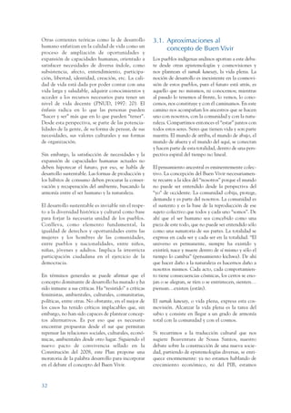 ARMADO_PLAN_BUEN_VIVIR   12/24/09    2:00 AM    Page 32




                 Otras corrientes teóricas como la de desarrollo         3.1. Aproximaciones al
                 humano enfatizan en la calidad de vida como un
                                                                              concepto de Buen Vivir
                 proceso de ampliación de oportunidades y
                 expansión de capacidades humanas, orientado a           Los pueblos indígenas andinos aportan a este deba-
                 satisfacer necesidades de diversa índole, como          te desde otras epistemologías y cosmovisiones y
                 subsistencia, afecto, entendimiento, participa-         nos plantean el sumak kawsay, la vida plena. La
                 ción, libertad, identidad, creación, etc. La cali-      noción de desarrollo es inexistente en la cosmovi-
                 dad de vida está dada por poder contar con una          sión de estos pueblos, pues el futuro está atrás, es
                 vida larga y saludable, adquirir conocimientos y        aquello que no miramos, ni conocemos; mientras
                 acceder a los recursos necesarios para tener un         al pasado lo tenemos al frente, lo vemos, lo cono-
                 nivel de vida decente (PNUD, 1997: 20). El              cemos, nos constituye y con él caminamos. En este
                 énfasis radica en lo que las personas pueden            camino nos acompañan los ancestros que se hacen
                 “hacer y ser” más que en lo que pueden “tener”.         uno con nosotros, con la comunidad y con la natu-
                 Desde esta perspectiva, se parte de las potencia-       raleza. Compartimos entonces el “estar” juntos con
                 lidades de la gente, de su forma de pensar, de sus      todos estos seres. Seres que tienen vida y son parte
                 necesidades, sus valores culturales y sus formas        nuestra. El mundo de arriba, el mundo de abajo, el
                 de organización.                                        mundo de afuera y el mundo del aquí, se conectan
                                                                         y hacen parte de esta totalidad, dentro de una pers-
                 Sin embargo, la satisfacción de necesidades y la        pectiva espiral del tiempo no lineal.
                 expansión de capacidades humanas actuales no
                 deben hipotecar el futuro, por eso, se habla de         El pensamiento ancestral es eminentemente colec-
                 desarrollo sustentable. Las formas de producción y      tivo. La concepción del Buen Vivir necesariamen-
                 los hábitos de consumo deben procurar la conser-        te recurre a la idea del “nosotros” porque el mundo
                 vación y recuperación del ambiente, buscando la         no puede ser entendido desde la perspectiva del
                 armonía entre el ser humano y la naturaleza.            “yo” de occidente. La comunidad cobija, protege,
                                                                         demanda y es parte del nosotros. La comunidad es
                 El desarrollo sustentable es inviable sin el respe-     el sustento y es la base de la reproducción de ese
                 to a la diversidad histórica y cultural como base       sujeto colectivo que todos y cada uno “somos”. De
                 para forjar la necesaria unidad de los pueblos.         ahí que el ser humano sea concebido como una
                 Conlleva, como elemento fundamental, la                 pieza de este todo, que no puede ser entendido sólo
                 igualdad de derechos y oportunidades entre las          como una sumatoria de sus partes. La totalidad se
                 mujeres y los hombres de las comunidades,               expresa en cada ser y cada ser en la totalidad. “El
                 entre pueblos y nacionalidades, entre niños,            universo es permanente, siempre ha existido y
                 niñas, jóvenes y adultos. Implica la irrestricta        existirá; nace y muere dentro de sí mismo y sólo el
                 participación ciudadana en el ejercicio de la           tiempo lo cambia” (pensamiento kichwa). De ahí
                 democracia.                                             que hacer daño a la naturaleza es hacernos daño a
                                                                         nosotros mismos. Cada acto, cada comportamien-
                 En términos generales se puede afirmar que el           to tiene consecuencias cósmicas, los cerros se eno-
                 concepto dominante de desarrollo ha mutado y ha         jan o se alegran, se ríen o se entristecen, sienten…
                 sido inmune a sus críticas. Ha “resistido” a críticas   piensan…existen (están).
                 feministas, ambientales, culturales, comunitarias,
                 políticas, entre otras. No obstante, en el mejor de     El sumak kawsay, o vida plena, expresa esta cos-
                 los casos ha tenido críticos implacables que, sin       movisión. Alcanzar la vida plena es la tarea del
                 embargo, no han sido capaces de plantear concep-        sabio y consiste en llegar a un grado de armonía
                 tos alternativos. Es por eso que es necesario           total con la comunidad y con el cosmos.
                 encontrar propuestas desde el sur que permitan
                 repensar las relaciones sociales, culturales, econó-    Si recurrimos a la traducción cultural que nos
                 micas, ambientales desde otro lugar. Siguiendo el       sugiere Boaventura de Sousa Santos, nuestro
                 nuevo pacto de convivencia sellado en la                debate sobre la construcción de una nueva socie-
                 Constitución del 2008, este Plan propone una            dad, partiendo de epistemologías diversas, se enri-
                 moratoria de la palabra desarrollo para incorporar      quece enormemente: ya no estamos hablando de
                 en el debate el concepto del Buen Vivir.                crecimiento económico, ni del PIB, estamos



                 32
 