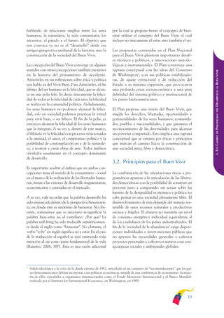 ARMADO_PLAN_BUEN_VIVIR      12/24/09     2:00 AM     Page 33




              hablando de relaciones amplias entre los seres                  por la cual se propone frente al concepto de bien-
              humanos, la naturaleza, la vida comunitaria, los                estar utilizar el concepto del Buen Vivir, el cual
              ancestros, el pasado y el futuro. El objetivo que               incluye no únicamente el estar, sino también el ser.
              nos convoca ya no es el “desarrollo” desde esa
              antigua perspectiva unilineal de la historia, sino la           Las propuestas contenidas en el Plan Nacional
              construcción de la sociedad del Buen Vivir.                     para el Buen Vivir plantean importantes desafí-
                                                                              os técnicos y políticos, e innovaciones metodo-
              La concepción del Buen Vivir converge en algunos                lógicas e instrumentales. El Plan constituye una
              sentidos con otras concepciones también presentes               ruptura conceptual con las ideas del Consenso




                                                                                                                                           DESARROLLO AL BUEN VIVIR
              en la historia del pensamiento de occidente.                    de Washington3, con sus políticas estabilizado-
              Aristóteles en sus reflexiones sobre ética y política           ras, de ajuste estructural y de reducción del
              nos habla ya del Vivir Bien. Para Aristóteles, el fin           Estado a su mínima expresión, que provocaron
              último del ser humano es la felicidad, que se alcan-            una profunda crisis socioeconómica y una gran
              za en una polis feliz. Es decir, únicamente la felici-          debilidad del sistema político e institucional de
              dad de todos es la felicidad de cada uno; la felicidad          los países latinoamericanos.
              se realiza en la comunidad política. Aisladamente,
              los seres humanos no podemos alcanzar la felici-                El Plan propone una visión del Buen Vivir, que




                                                                                                                                               DEL
              dad, solo en sociedad podemos practicar la virtud               amplía los derechos, libertades, oportunidades y




                                                                                                                                           PARADIGMA:
              para vivir bien, o ser felices. El fin de la polis, es          potencialidades de los seres humanos, comunida-
              entonces alcanzar la felicidad de los seres humanos             des, pueblos y nacionalidades, y que garantiza el
              que la integran. A su vez y, dentro de este marco,              reconocimiento de las diversidades para alcanzar




                                                                                                                                               DE
              el filósofo ve la felicidad con procesos relacionados           un porvenir compartido. Esto implica una ruptura




                                                                                                                                           3. UN CAMBIO
              a la amistad, el amor, el compromiso político y la              conceptual que se orienta por éticas y principios
              posibilidad de contemplación en y de la naturale-               que marcan el camino hacia la construcción de
              za, a teorizar y crear obras de arte. Todos ámbitos             una sociedad justa, libre y democrática.
              olvidados usualmente en el concepto dominante
              de desarrollo.
                                                                              3.2. Principios para el Buen Vivir
              Es importante resaltar el énfasis que en ambas con-
              cepciones tiene el sentido de lo comunitario – social           La combinación de las orientaciones éticas y pro-
              en el marco de la realización de las libertades huma-           gramáticas apuntan a la articulación de las liberta-
              nas, frente a las visiones de desarrollo fragmentarias,         des democráticas con la posibilidad de construir un
              economicistas y centradas en el mercado.                        porvenir justo y compartido: sin actuar sobre las
                                                                              fuentes de la desigualdad económica y política no
              A su vez, vale recordar que la palabra desarrollo ha            cabe pensar en una sociedad plenamente libre. El
              sido enmarcada dentro de la perspectiva bienestaris-            desenvolvimiento de ésta depende del manejo sos-
              ta, en donde éste es sinónimo de bienestar. No obs-             tenible de unos recursos naturales y productivos
              tante, sostenemos que es necesario re-significar la             escasos y frágiles. El planeta no resistiría un nivel
              palabra bien-estar en el castellano. ¿Por qué? La               de consumo energético individual equivalente al
              palabra well-being ha sido traducida semánticamen-              de los ciudadanos de los países industrializados. El
              te desde el inglés como “bienestar”. No obstante, el            fin de la ‘sociedad de la abundancia’ exige disposi-
              verbo “to be” en inglés significa ser y estar. En el caso       ciones individuales e intervenciones públicas que
              de la traducción al español se está omitiendo toda              no ignoren las necesidades generales y cultiven
              mención al ser como parte fundamental de la vida                proyectos personales y colectivos atentos a sus con-
              (Ramírez: 2008, 387). Esta es una razón adicional               secuencias sociales y ambientales globales.




              3
                  Salida ideológica a la crisis de la deuda externa de 1982, articulada en un conjunto de “recomendaciones” que los paí-
                  ses latinoamericanos debían incorporar a sus políticas económicas, surgida de una conferencia de economistas -la mayo-
                  ría de ellos vinculados a organismos internacionales como el Fondo Monetario Internacional y el Banco Mundial-
                  realizada por el Institute for International Economics, en Washington, en 1989.



                                                                                                                                    33
 