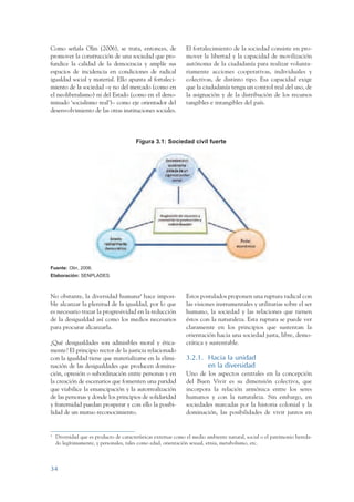 ARMADO_PLAN_BUEN_VIVIR     12/24/09     2:00 AM     Page 34




                 Como señala Olin (2006), se trata, entonces, de                El fortalecimiento de la sociedad consiste en pro-
                 promover la construcción de una sociedad que pro-              mover la libertad y la capacidad de movilización
                 fundice la calidad de la democracia y amplíe sus               autónoma de la ciudadanía para realizar volunta-
                 espacios de incidencia en condiciones de radical               riamente acciones cooperativas, individuales y
                 igualdad social y material. Ello apunta al fortaleci-          colectivas, de distinto tipo. Esa capacidad exige
                 miento de la sociedad –y no del mercado (como en               que la ciudadanía tenga un control real del uso, de
                 el neoliberalismo) ni del Estado (como en el deno-             la asignación y de la distribución de los recursos
                 minado ‘socialismo real’)– como eje orientador del             tangibles e intangibles del país.
                 desenvolvimiento de las otras instituciones sociales.



                                                         Figura 3.1: Sociedad civil fuerte




                 Fuente: Olin, 2006.
                 Elaboración: SENPLADES.



                 No obstante, la diversidad humana4 hace imposi-                Estos postulados proponen una ruptura radical con
                 ble alcanzar la plenitud de la igualdad, por lo que            las visiones instrumentales y utilitarias sobre el ser
                 es necesario trazar la progresividad en la reducción           humano, la sociedad y las relaciones que tienen
                 de la desigualdad así como los medios necesarios               éstos con la naturaleza. Esta ruptura se puede ver
                 para procurar alcanzarla.                                      claramente en los principios que sustentan la
                                                                                orientación hacia una sociedad justa, libre, demo-
                 ¿Qué desigualdades son admisibles moral y ética-               crática y sustentable.
                 mente? El principio rector de la justicia relacionado
                 con la igualdad tiene que materializarse en la elimi-          3.2.1. Hacia la unidad
                 nación de las desigualdades que producen domina-                      en la diversidad
                 ción, opresión o subordinación entre personas y en             Uno de los aspectos centrales en la concepción
                 la creación de escenarios que fomenten una paridad             del Buen Vivir es su dimensión colectiva, que
                 que viabilice la emancipación y la autorrealización            incorpora la relación armónica entre los seres
                 de las personas y donde los principios de solidaridad          humanos y con la naturaleza. Sin embargo, en
                 y fraternidad puedan prosperar y con ello la posibi-           sociedades marcadas por la historia colonial y la
                 lidad de un mutuo reconocimiento.                              dominación, las posibilidades de vivir juntos en


                 4
                     Diversidad que es producto de características externas como el medio ambiente natural, social o el patrimonio hereda-
                     do legítimamente, y personales, tales como edad, orientación sexual, etnia, metabolismo, etc.



                 34
 