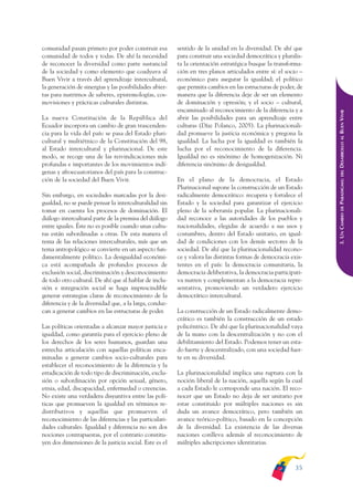 ARMADO_PLAN_BUEN_VIVIR    12/24/09    2:00 AM    Page 35




              comunidad pasan primero por poder construir esa          sentido de la unidad en la diversidad. De ahí que
              comunidad de todos y todas. De ahí la necesidad          para construir una sociedad democrática y pluralis-
              de reconocer la diversidad como parte sustancial         ta la orientación estratégica busque la transforma-
              de la sociedad y como elemento que coadyuva al           ción en tres planos articulados entre sí: el socio –
              Buen Vivir a través del aprendizaje intercultural,       económico para asegurar la igualdad; el político
              la generación de sinergias y las posibilidades abier-    que permita cambios en las estructuras de poder, de
              tas para nutrirnos de saberes, epistemologías, cos-      manera que la diferencia deje de ser un elemento
              movisiones y prácticas culturales distintas.             de dominación y opresión; y el socio – cultural,
                                                                       encaminado al reconocimiento de la diferencia y a




                                                                                                                              DESARROLLO AL BUEN VIVIR
              La nueva Constitución de la República del                abrir las posibilidades para un aprendizaje entre
              Ecuador incorpora un cambio de gran trascenden-          culturas (Díaz Polanco, 2005). La plurinacionali-
              cia para la vida del país: se pasa del Estado pluri-     dad promueve la justicia económica y pregona la
              cultural y multiétnico de la Constitución del 98,        igualdad. La lucha por la igualdad es también la
              al Estado intercultural y plurinacional. De este         lucha por el reconocimiento de la diferencia.
              modo, se recoge una de las reivindicaciones más          Igualdad no es sinónimo de homogenización. Ni
              profundas e importantes de los movimientos indí-         diferencia sinónimo de desigualdad.
              genas y afroecuatorianos del país para la construc-




                                                                                                                                  DEL
              ción de la sociedad del Buen Vivir.                      En el plano de la democracia, el Estado




                                                                                                                              PARADIGMA:
                                                                       Plurinacional supone la construcción de un Estado
              Sin embargo, en sociedades marcadas por la desi-         radicalmente democrático: recupera y fortalece el
              gualdad, no se puede pensar la interculturalidad sin     Estado y la sociedad para garantizar el ejercicio




                                                                                                                                  DE
              tomar en cuenta los procesos de dominación. El           pleno de la soberanía popular. La plurinacionali-




                                                                                                                              3. UN CAMBIO
              diálogo intercultural parte de la premisa del diálogo    dad reconoce a las autoridades de los pueblos y
              entre iguales. Éste no es posible cuando unas cultu-     nacionalidades, elegidas de acuerdo a sus usos y
              ras están subordinadas a otras. De esta manera el        costumbres, dentro del Estado unitario, en igual-
              tema de las relaciones interculturales, más que un       dad de condiciones con los demás sectores de la
              tema antropológico se convierte en un aspecto fun-       sociedad. De ahí que la plurinacionalidad recono-
              damentalmente político. La desigualdad económi-          ce y valora las distintas formas de democracia exis-
              ca está acompañada de profundos procesos de              tentes en el país: la democracia comunitaria, la
              exclusión social, discriminación y desconocimiento       democracia deliberativa, la democracia participati-
              de todo otro cultural. De ahí que al hablar de inclu-    va nutren y complementan a la democracia repre-
              sión e integración social se haga imprescindible         sentativa, promoviendo un verdadero ejercicio
              generar estrategias claras de reconocimiento de la       democrático intercultural.
              diferencia y de la diversidad que, a la larga, conduz-
              can a generar cambios en las estructuras de poder.       La construcción de un Estado radicalmente demo-
                                                                       crático es también la construcción de un estado
              Las políticas orientadas a alcanzar mayor justicia e     policéntrico. De ahí que la plurinacionalidad vaya
              igualdad, como garantía para el ejercicio pleno de       de la mano con la descentralización y no con el
              los derechos de los seres humanos, guardan una           debilitamiento del Estado. Podemos tener un esta-
              estrecha articulación con aquellas políticas enca-       do fuerte y descentralizado, con una sociedad fuer-
              minadas a generar cambios socio-culturales para          te en su diversidad.
              establecer el reconocimiento de la diferencia y la
              erradicación de todo tipo de discriminación, exclu-      La plurinacionalidad implica una ruptura con la
              sión o subordinación por opción sexual, género,          noción liberal de la nación, aquella según la cual
              etnia, edad, discapacidad, enfermedad o creencias.       a cada Estado le corresponde una nación. El reco-
              No existe una verdadera disyuntiva entre las polí-       nocer que un Estado no deja de ser unitario por
              ticas que promueven la igualdad en términos re-          estar constituido por múltiples naciones es sin
              distributivos y aquellas que promueven el                duda un avance democrático, pero también un
              reconocimiento de las diferencias y las particulari-     avance teórico-político, basado en la concepción
              dades culturales. Igualdad y diferencia no son dos       de la diversidad. La existencia de las diversas
              nociones contrapuestas, por el contrario constitu-       naciones conlleva además al reconocimiento de
              yen dos dimensiones de la justicia social. Este es el    múltiples adscripciones identitarias.



                                                                                                                       35
 