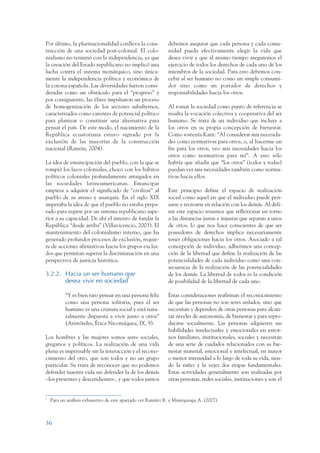 ARMADO_PLAN_BUEN_VIVIR     12/24/09     2:00 AM     Page 36




                 Por último, la plurinacionalidad conlleva la cons-            debemos asegurar que cada persona y cada comu-
                 trucción de una sociedad post-colonial. El colo-              nidad pueda efectivamente elegir la vida que
                 nialismo no terminó con la independencia, ya que              desea vivir y que al mismo tiempo aseguremos el
                 la creación del Estado republicano no implicó una             ejercicio de todos los derechos de cada uno de los
                 lucha contra el sistema monárquico, sino única-               miembros de la sociedad. Para esto debemos con-
                 mente la independencia política y económica de                cebir al ser humano no como un simple consumi-
                 la corona española. Las diversidades fueron consi-            dor sino como un portador de derechos y
                 deradas como un obstáculo para el “progreso” y                responsabilidades hacia los otros.
                 por consiguiente, las élites impulsaron un proceso
                 de homogenización de los sectores subalternos,                Al tomar la sociedad como punto de referencia se
                 caracterizados como carentes de potencial político            resalta la vocación colectiva y cooperativa del ser
                 para plantear o constituir una alternativa para               humano. Se trata de un individuo que incluye a
                 pensar el país. De este modo, el nacimiento de la             los otros en su propia concepción de bienestar.
                 República ecuatoriana estuvo signado por la                   Como sostenía Kant: “Al considerar mis necesida-
                 exclusión de las mayorías de la construcción                  des como normativas para otros, o, al hacerme un
                 nacional (Ramón, 2004).                                       fin para los otros, veo mis necesidades hacia los
                                                                               otros como normativas para mí”. A esto sólo
                 La idea de emancipación del pueblo, con la que se             habría que añadir que “los otros” (todos y todas)
                 rompió los lazos coloniales, chocó con los hábitos            puedan ver mis necesidades también como norma-
                 políticos coloniales profundamente arraigados en              tivas hacia ellos.
                 las sociedades latinoamericanas. Emancipar
                 empieza a adquirir el significado de “civilizar” al           Este principio define el espacio de realización
                 pueblo de su atraso y anarquía. En el siglo XIX               social como aquel en que el individuo puede pen-
                 imperaba la idea de que el pueblo no estaba prepa-            sarse y recrearse en relación con los demás. Al defi-
                 rado para regirse por un sistema republicano supe-            nir este espacio tenemos que reflexionar en torno
                 rior a su capacidad. De ahí el intento de fundar la           a las distancias justas e injustas que separan a unos
                 República “desde arriba” (Villavicencio, 2003). El            de otros, lo que nos hace conscientes de que ser
                 mantenimiento del colonialismo interno, que ha                poseedores de derechos implica necesariamente
                 generado profundos procesos de exclusión, requie-             tener obligaciones hacia los otros. Asociado a tal
                 re de acciones afirmativas hacia los grupos exclui-           concepción de individuo, adherimos una concep-
                 dos que permitan superar la discriminación en una             ción de la libertad que define la realización de las
                 perspectiva de justicia histórica.                            potencialidades de cada individuo como una con-
                                                                               secuencia de la realización de las potencialidades
                 3.2.2. Hacia un ser humano que 5
                                                                               de los demás. La libertad de todos es la condición
                        desea vivir en sociedad                                de posibilidad de la libertad de cada uno.

                            “Y es bien raro pensar en una persona feliz        Estas consideraciones reafirman el reconocimiento
                            como una persona solitaria, pues el ser            de que las personas no son seres aislados, sino que
                            humano es una criatura social y está natu-         necesitan y dependen de otras personas para alcan-
                            ralmente dispuesta a vivir junto a otros”          zar niveles de autonomía, de bienestar y para repro-
                            (Aristóteles, Ética Nicomáquea, IX, 9).            ducirse socialmente. Las personas adquieren sus
                                                                               habilidades intelectuales y emocionales en entor-
                 Los hombres y las mujeres somos seres sociales,               nos familiares, institucionales, sociales y necesitan
                 gregarios y políticos. La realización de una vida             de una serie de cuidados relacionados con su bie-
                 plena es impensable sin la interacción y el recono-           nestar material, emocional e intelectual, en mayor
                 cimiento del otro, que son todos y no un grupo                o menor intensidad a lo largo de toda su vida, sien-
                 particular. Se trata de reconocer que no podemos              do la niñez y la vejez dos etapas fundamentales.
                 defender nuestra vida sin defender la de los demás            Estas actividades generalmente son realizadas por
                 –los presentes y descendientes-, y que todos juntos           otras personas, redes sociales, instituciones y son el


                 5
                     Para un análisis exhaustivo de este apartado ver Ramírez R. y Minteguiaga A. (2007).



                 36
 