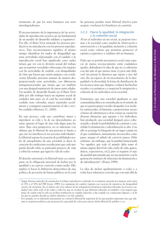 ARMADO_PLAN_BUEN_VIVIR       12/24/09      2:00 AM     Page 37




              testimonio de que los seres humanos son seres                      las personas puedan tener libertad efectiva para
              interdependientes.                                                 aceptar o rechazar los beneficios en cuestión.

              El reconocimiento de la importancia de las activi-                 3.2.3. Hacia la igualdad, la integración
              dades de reproducción social es un eje fundamental                        y la cohesión social
              de un modelo de desarrollo solidario y equitativo6.                Al ser el individuo un ser social, se propone reto-
              Por ello, el Buen Vivir entiende los procesos pro-                 mar a la sociedad como unidad de observación e
              ductivos en articulación con los procesos reproduc-                intervención y a la igualdad, inclusión y cohesión
              tivos. Este reconocimiento significa al mismo                      social como valores que permiten promover el




                                                                                                                                                  DESARROLLO AL BUEN VIVIR
              tiempo identificar los nudos de desigualdad que                    espíritu cooperativo y solidario del ser humano.
              estas actividades relacionadas con el cuidado y la
              reproducción social han significado: estos nudos                   Dado que se postula una justicia social como espa-
              tienen que ver con la división sexual del trabajo                  cio de mutuo reconocimiento entre ciudadanos
              que en nuestras sociedades sobrecarga a las mujeres                iguales, defendemos la idea de que no es suficiente
              con las actividades de cuidado, con desigualdades                  con dar más al que menos tiene (y peor aún dádi-
              de clase que hacen que ciertas mujeres, con condi-                 vas) sin pensar la distancia que separa a uno del
              ciones laborales precarias asuman de manera des-                   otro. En un espacio de reconocimiento de la desi-




                                                                                                                                                      DEL
              proporcionada estas actividades, con diferencias                   gualdad y la diversidad, la forma de distribución de




                                                                                                                                                  PARADIGMA:
              intergeneracionales que tienen que ver también                     los recursos tiene que dirigirse a reducir las brechas
              con una desigual repartición de tareas entre edades.               sociales y económicas y a auspiciar la integración y
              Un modelo de desarrollo basado en el Buen Vivir                    cohesión de los individuos en la sociedad.




                                                                                                                                                      DE
              debe por ello trabajar hacia un régimen social de




                                                                                                                                                  3. UN CAMBIO
              cuidados más justo en el cual las actividades de                   Sostenemos que una sociedad igualitaria es una
              cuidado sean valoradas, mejor repartidas social-                   comunidad política no estratificada en el sentido de
              mente y conjuguen equitativamente el dar y reci-                   que no genera grupos sociales desiguales. Los mode-
              bir cuidados (Herrera, G., 2006).                                  los asistenciales, al limitarse a proporcionar acceso
                                                                                 a bienes de subsistencia y al no tomar en cuenta las
              En este proceso, cada uno contribuye mejor a                       diversas distancias que separan a los individuos,
              reproducir su vida y la de sus descendientes en                    han producido una sociedad desigual, poco cohe-
              tanto apuesta al logro de una vida digna para los                  sionada y donde la probabilidad de construir y con-
              otros. Bajo esta perspectiva, no es suficiente con                 solidar la dominación y subordinación es alta. Con
              afirmar que la libertad de una persona se limita a                 ello se posterga la búsqueda de un lugar común en
              que otro no interfiera en sus acciones individuales7.              el que ciudadanos, mutuamente reconocidos como
              La libertad supone la creación de posibilidades rea-               pares, tengan el anhelo de convivir juntos. Debe
              les de autogobierno de una sociedad; es decir, la                  aclararse, sin embargo, que la paridad mencionada
              creación de condiciones sociales para que cada uno                 “no significa que todo el mundo deba tener el
              pueda decidir sobre su particular proyecto de vida                 mismo ingreso [nivel de vida, estilo de vida, gustos,
              y sobre las normas que rigen la vida de todos.                     deseos, expectativas, etc.], pero sí requiere el tipo
                                                                                 de paridad aproximada que sea inconsistente con la
              El derecho universal a la libertad tiene su contra-                generación sistémica de relaciones de dominación y
              parte en la obligación universal de luchar por la                  de subordinación”. (Fraser, 1999).
              igualdad y no ejercer coerción contra nadie. Ello
              implica ir hacia la definición democrática de una                  La idea de incluir igualitariamente a todos y a
              política de provisión de bienes públicos en la cual                todas hace referencia a niveles que van más allá de

              6
                  Según diversos métodos de estimación el trabajo reproductivo realizado en su inmensa mayoría por mujeres sería entre
                  el 25% y el 50% del PIB (León, 1998). Los regímenes de cuidado vigentes son vectores de injusticia, de desigualdad
                  social y de exclusión. No se refiere solo a los salarios de las trabajadoras domésticas (derechos laborales en el sector cui-
                  dados) sino sobre todo al de todas y todos los que no reciben lo que deberían (derecho al cuidado), a las mujeres que
                  luego de cuidar toda la vida no reciben retribución ni cuidado (derecho a dar cuidado en condiciones dignas), y al de
                  las que no pueden decidir no darlos (derecho a no dar cuidado).
              7
                  Por ejemplo, no es suficiente únicamente no coartar la libertad de expresión de los que pueden expresarse sino que ade-
                  más se requieren políticas que propicien la capacidad de todos para ejercer dicha libertad de palabra y voz.



                                                                                                                                           37
 
