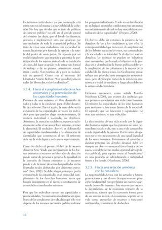 ARMADO_PLAN_BUEN_VIVIR   12/24/09     2:00 AM    Page 38




                 los términos individuales, ya que contempla a la          los proyectos individuales. Y solo si esa distribución
                 estructura social misma y a su posibilidad de cohe-       no es desigual existen las condiciones para un mutuo
                 sión. No hay que olvidar que se trata de políticas        reconocimiento sin el cual no hay una pública exter-
                 de carácter ‘público’ no sólo en el sentido estatal       nalización de las capacidades” (Ovejero, 2006).
                 del término (es decir, que el Estado las financia,
                 gestiona e implementa), sino que apuestan por             El objetivo debe ser entonces la garantía de los
                 una inclusión de toda la comunidad política. Se           derechos de las y los ciudadanos y, con ello, la
                 trata de crear una ciudadanía con capacidad de            corresponsabilidad que tienen en el cumplimiento
                 tomar decisiones por fuera de la presión o la tute-       de los deberes para con los otros, sus comunidades
                 la del poder de unos pocos. Se apuesta por un             y la sociedad en su totalidad. Si el objetivo son los
                 modelo igualitario que propicie y garantice la par-       derechos, las políticas no pueden ser selectivas
                 ticipación de los sujetos, más allá de su condición       sino universales, por lo cual, el objetivo en la pro-
                 de clase, del lugar ocupado en la estructura formal       ducción y distribución de bienes públicos debe ser
                 de trabajo o de su género, orientación sexual,            la ampliación de las coberturas y la mejora de la
                 etnia o credo. Son políticas de y para la ciudada-        calidad de las prestaciones. La focalización puede
                 nía en general. Como reza el mensaje del                  reflejar una prioridad ante emergencias momentá-
                 Libertador Simón Bolívar: “Sin igualdad perecen           neas, pero el principio rector de la estrategia eco-
                 todas las libertades, todos los derechos”.                nómica y social de mediano y largo plazo debe ser
                                                                           la universalidad solidaria.
                 3.2.4. Hacia el cumplimiento de derechos
                        universales y la potenciación de                   Debemos reconocer, como señala Martha
                        las capacidades humanas                            Nussbaum (2006), que existen dos umbrales que
                 Partimos de una máxima: el libre desarrollo de            nos permiten caracterizar una vida como humana.
                 todos y todas es la condición para el libre desarro-      El primero: las capacidades de los seres humanos
                 llo de cada uno. Por tal razón, la meta debe ser la       para realizarse y funcionar dentro de la sociedad.
                 expansión de las capacidades de todos los indivi-         El segundo: que las funciones y capacidades no
                 duos para que puedan elegir autónomamente, de             sean tan mínimas, ni tan reducidas.
                 manera individual o asociada, sus objetivos.
                 Asimismo, la atención no debe estar puesta exclu-         La idea intuitiva de una vida acorde con la digni-
                 sivamente sobre el acceso al bien mínimo, a tener         dad humana sugiere que las personas no solo tie-
                 lo elemental. El verdadero objetivo es el desarrollo      nen derecho a la vida, sino a una vida compatible
                 de capacidades fundamentales y la afirmación de           con la dignidad de la persona. Por lo tanto, aboga-
                 identidades que constituyen al ser. El referente          mos por el reconocimiento de una igual dignidad
                 debe ser la vida digna y no la mera supervivencia.        de los seres humanos. Reiteramos: el conceder a
                                                                           algunas personas un derecho desigual debe ser
                 Como ha dicho el premio Nobel de Economía                 siempre un objetivo temporal (en el mejor de los
                 Amartya Sen: “Dado que la conversión de los bie-          casos, y no debe ser un modus operandi de la polí-
                 nes primarios o recursos en libertades de elección        tica pública), pues supone situar al ‘beneficiario’
                 puede variar de persona a persona, la igualdad en         en una posición de subordinación e indignidad
                 la posesión de bienes primarios o de recursos             frente a los demás. (Nussbaum, 2006).
                 puede ir de la mano de serias desigualdades en las
                 libertades reales disfrutadas por diferentes perso-       3.2.5. Hacia una relación armónica
                 nas” (Sen, 1992). Se debe abogar, entonces, por la               con la naturaleza
                 expansión de las capacidades en el marco del cum-         La responsabilidad ética con las actuales y futuras
                 plimiento de los derechos humanos, antes que              generaciones y con el resto de especies es un prin-
                 basarse únicamente en el acceso a satisfactores de        cipio fundamental para prefigurar un nuevo esque-
                 necesidades consideradas mínimas.                         ma de desarrollo humano. Éste necesita reconocer
                                                                           la dependencia de la economía respecto de la
                 Para que los individuos ejerzan sus capacidades y         naturaleza; admitir que la economía forma parte
                 potencialidades, “es necesario una distribución igua-     de un sistema mayor, el ecosistema, soporte de la
                 litaria de las condiciones de vida, dado que sólo si se   vida como proveedor de recursos y funciones
                 dispone de los recursos necesarios podrán realizarse      ambientales, y sumidero de deshechos.



                 38
 