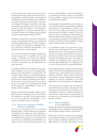 ARMADO_PLAN_BUEN_VIVIR   12/24/09    2:00 AM    Page 39




              La economía no puede verse únicamente como un           perar el carácter público y social del individuo y
              circuito cerrado entre productores de mercancías y      no pretende únicamente promover el desarrollo
              consumidores, siendo el mercado su mecanismo de         de un ser solitario y egoísta, como la denominada
              coordinación a través de los precios. En realidad, la   sociedad de libre mercado.
              economía constituye un sistema abierto que nece-
              sita el ingreso de energía y materiales, como insu-     La fraternidad o comunidad de acción se coloca en
              mos del proceso productivo que, al ser procesados       el corazón de los proyectos democrático-republica-
              generan un flujo de residuos: el calor disipado o       nos: postula un comportamiento asentado en la
              energía degradada y los residuos materiales, que en     idea: “Yo te doy porque tú necesitas y no porque




                                                                                                                                DESARROLLO AL BUEN VIVIR
              ese estado retornan a la naturaleza, pero no pueden     pueda obtener un beneficio a cambio”. Es un con-
              reciclarse completamente. (Falconí, 2005).              junto de valores y motivaciones individuales que
                                                                      facilita el desarrollo de la libertad positiva de todos
              Asimismo, además de la recreación con hermosos          y que legitima el principio de la re-distribución de
              paisajes, la naturaleza proporciona un conjunto de      la riqueza y la promoción de la igualdad social (más
              servicios fundamentales para la vida: la tempera-       aún en condiciones de escasez relativa).
              tura, la lluvia, la composición atmosférica, etc.,
              que constituyen condiciones insustituibles y cuya       La fraternidad implica una disposición cívica:




                                                                                                                                    DEL
              preservación tiene un valor infinito.                   involucra el reconocimiento de las necesidades e




                                                                                                                                PARADIGMA:
                                                                      intereses de los otros, la aceptación de la justicia
              No se trata de mantener incólume el patrimonio          de la ley y el respeto de las instituciones que per-
              natural, porque esto es imposible por el uso de         miten el ejercicio de la democracia como forma de




                                                                                                                                    DE
              energía y materiales que realizan las distintas         sociedad y de gobierno que apunta a que nadie sea




                                                                                                                                3. UN CAMBIO
              sociedades, así como por la capacidad de asimila-       sometido a la voluntad de otros, a que todos ten-
              ción de los ecosistemas, sino de resguardarlo a un      gan igual disponibilidad para ser ciudadanos acti-
              nivel adecuado.                                         vos en la construcción de la comunidad política.

              Las políticas públicas tradicionalmente han inten-      Se trata de propiciar la construcción de escenarios
              tando enfatizar con poco éxito la equidad intra-        donde el ideal de la fraternidad pueda prosperar en
              generacional, enfocándose en los más pobres. No         una dirección en que los objetivos personales no se
              obstante, suele omitirse la equidad inter-genera-       reduzcan al afán de obtener réditos particulares,
              cional; se ignoran las preferencias de las próximas     sino también a construir experiencias comunes que
              generaciones (o incluso las preferencias de la gene-    edifiquen un porvenir compartido en que nadie
              ración actual en unos cuantos años). No se entien-      dependa de otro particular para vivir dignamente.
              de que el no pago de la ‘deuda ambiental’ ahora
              puede implicar la imposibilidad de pago de la           Vale mencionar, no obstante, que la cooperación
              ‘deuda social’ del mañana.                              se desarrollará en la medida en que las partes inte-
                                                                      resadas sean conscientes de que, en el futuro, esta-
              Promover el desarrollo sostenible significa conso-      rán ligadas por proyectos conjuntos: propiciar un
              lidar el progreso tecnológico hacia el incremento       orden social e institucional en el que las personas
              de la eficiencia, entendida como la generación de       reconozcan que el beneficio de uno depende del
              un nivel de producción determinado, con el              beneficio de todos.
              menor uso posible de recursos naturales.
                                                                      3.2.7. Hacia un trabajo y
              3.2.6. Hacia una convivencia solidaria,                        un ocio liberadores
                     fraterna y cooperativa                           El punto de partida de la libertad potencial que gene-
              Una de las orientaciones para la convivencia            ra el trabajo es que los ciudadanos tengan la posibili-
              humana alude a construir relaciones que auspicien       dad de asegurar el propio sustento con el mismo.
              la solidaridad y la cooperación entre ciudadanos y
              ciudadanas, que se reconozcan como parte de una         En la práctica social y económica, se ha confundi-
              comunidad social y política. La construcción de la      do el reparto del trabajo con el reparto del empleo.
              cooperación, la solidaridad y la fraternidad es un      En las actuales sociedades capitalistas, las activi-
              objetivo acorde con una sociedad que quiere recu-       dades laborales se dividen básicamente en una



                                                                                                                         39
 