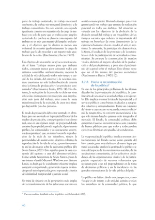 ARMADO_PLAN_BUEN_VIVIR     12/24/09     2:00 AM     Page 40




                 parte de trabajo asalariado, de trabajo mercantil               sentido emancipador, liberando tiempo para vivir
                 autónomo, de trabajo no mercantil doméstico y de                garantizando un trabajo que permita la realización
                 trabajo comunitario. En este sentido, una agenda                personal en todos sus ámbitos. Tal situación se
                 igualitaria consiste en repartir toda la carga de tra-          vincula con los objetivos de la abolición de la
                 bajo y no solo la parte que se realiza como empleo              división sexual del trabajo y un reequilibrio de los
                 asalariado. Lo que hoy se plantea como reparto del              tiempos sociales, que reduzca la importancia del
                 trabajo no es más que reparto del empleo asalaria-              trabajo en beneficio de otras dimensiones de la
                 do, y el objetivo que lo alienta es menos una                   existencia humana: el ocio creador, el arte, el ero-
                 voluntad de repartir igualitariamente la carga de               tismo, la artesanía, la participación democrática,
                 trabajo que la de proceder a un reparto más igua-               la fiesta, el cuidado de las personas y de la natura-
                 litario de la renta. (Riechmann y Recio, 1997).                 leza o el de la participación de actividades comu-
                                                                                 nitarias. Se procura la construcción de mundos
                 Un objetivo de un cambio de época estará asocia-                vitales, distintos al imperio absoluto de la produc-
                 do al lema “trabajar menos para que trabajen                    ción y del productivismo, y peor aún el predomi-
                 todos, consumir menos para consumir todos con                   nio del capital sobre el trabajo. Este último tiene
                 criterios sostenibles ambientalmente, mejorar la                que ser el fin mismo del proceso económico
                 calidad de vida dedicando todos más tiempo a cui-               (Riechmann y Recio, 1997:110).
                 dar de los demás, del entorno y de nosotros mis-
                 mos; cuestionar no solo la distribución de la renta             3.2.8. Hacia la reconstrucción
                 sino la forma de producción y los productos con-                       de lo público8
                 sumidos” (Riechmann y Recio, 1997: 34). No obs-                 Si uno de los principales problemas de las últimas
                 tante, la reducción de la jornada no debe ser vista             décadas fue la privatización de lo público, la cons-
                 sólo como instrumento técnico para una distribu-                trucción de una nueva sociedad obliga a recuperar-
                 ción más justa del trabajo, sino como la meta                   lo. Ello implica retomar la idea de la propiedad y el
                 transformadora de la sociedad, de crear más tiem-               servicio públicos como bienes producidos y apropia-
                 po disponible para las personas.                                dos colectiva y universalmente. Existe un conjunto
                                                                                 de bienes a cuyo acceso no se puede poner condicio-
                 El modo de producción debe estar centrado en el tra-            nes de ningún tipo, ni convertir en mercancías a las
                 bajo, pero no asentado en la propiedad Estatal de los           que solo tienen derecho quienes están integrados al
                 medios de producción, como proponía el socialismo               mercado. El Estado, la comunidad política, debe
                 real, sino en un régimen mixto de propiedad donde               garantizar el acceso sin restricciones a este conjunto
                 coexiste la propiedad privada regulada, el patrimonio           de bienes públicos para que todos y todas puedan
                 público, las comunidades y las asociaciones colecti-            ejercer sus libertades en igualdad de condiciones.
                 vas (cooperativas) que, en tanto buscan la reproduc-
                 ción de la vida de sus miembros, tienen la                      La recuperación de lo público implica retomar cier-
                 potencialidad de asumir como objetivo colectivo la              tas funciones del Estado social, como garante del
                 reproducción de la vida de todos, y pesar fuertemen-            bien común, para articularlo con el nuevo lugar que
                 te en las decisiones sobre la economía pública (De              tiene la sociedad civil en la gestión de lo público: se
                 Souza Santos, 2007). Esto significa pasar de una eco-           trata del espacio de los movimientos sociales, de las
                 nomía del egoísmo a una del altruismo-solidario.                asociaciones comunitarias, de los colectivos ciuda-
                 Como señala Boaventura de Souza Santos, pasar de                danos, de las organizaciones civiles y de la partici-
                 un sistema al estilo Microsoft Windows a un Sistema             pación organizada de sectores voluntarios que
                 Linux; es decir que lo socialmente eficiente implica            reclaman para sí un rol preponderante en la toma
                 competir compartiendo, generando riqueza motiva-                de decisiones políticas y en la incidencia en las
                 dos por el interés particular, pero respetando criterios        grandes orientaciones de la vida pública del país.
                 de solidaridad, reciprocidad y justicia social.
                                                                                 Lo público se define, desde esta perspectiva, como
                 Se trata de situarse en la perspectiva más amplia               “lo que es de interés o de utilidad común a todos
                 de la transformación de las relaciones sociales en              los miembros de la comunidad política, lo que


                 8
                     Para un análisis detallado sobre lo público ver Rabotnikof, 2005.



                 40
 