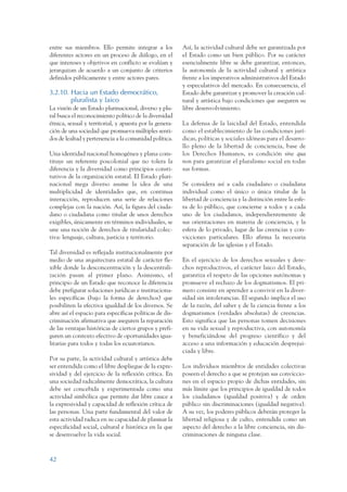 ARMADO_PLAN_BUEN_VIVIR   12/24/09    2:00 AM    Page 42




                 entre sus miembros. Ello permite integrar a los          Así, la actividad cultural debe ser garantizada por
                 diferentes actores en un proceso de diálogo, en el       el Estado como un bien público. Por su carácter
                 que intereses y objetivos en conflicto se evalúan y      esencialmente libre se debe garantizar, entonces,
                 jerarquizan de acuerdo a un conjunto de criterios        la autonomía de la actividad cultural y artística
                 definidos públicamente y entre actores pares.            frente a los imperativos administrativos del Estado
                                                                          y especulativos del mercado. En consecuencia, el
                 3.2.10. Hacia un Estado democrático,                     Estado debe garantizar y promover la creación cul-
                         pluralista y laico                               tural y artística bajo condiciones que aseguren su
                 La visión de un Estado plurinacional, diverso y plu-     libre desenvolvimiento.
                 ral busca el reconocimiento político de la diversidad
                 étnica, sexual y territorial, y apuesta por la genera-   La defensa de la laicidad del Estado, entendida
                 ción de una sociedad que promueva múltiples senti-       como el establecimiento de las condiciones jurí-
                 dos de lealtad y pertenencia a la comunidad política.    dicas, políticas y sociales idóneas para el desarro-
                                                                          llo pleno de la libertad de conciencia, base de
                 Una identidad nacional homogénea y plana cons-           los Derechos Humanos, es condición sine qua
                 tituye un referente poscolonial que no tolera la         non para garantizar el pluralismo social en todas
                 diferencia y la diversidad como principios consti-       sus formas.
                 tutivos de la organización estatal. El Estado pluri-
                 nacional mega diverso asume la idea de una               Se considera así a cada ciudadano o ciudadana
                 multiplicidad de identidades que, en continua            individual como el único o única titular de la
                 interacción, reproducen una serie de relaciones          libertad de conciencia y la distinción entre la esfe-
                 complejas con la nación. Así, la figura del ciuda-       ra de lo público, que concierne a todos y a cada
                 dano o ciudadana como titular de unos derechos           uno de los ciudadanos, independientemente de
                 exigibles, únicamente en términos individuales, se       sus orientaciones en materia de conciencia, y la
                 une una noción de derechos de titularidad colec-         esfera de lo privado, lugar de las creencias y con-
                 tiva: lenguaje, cultura, justicia y territorio.          vicciones particulares. Ello afirma la necesaria
                                                                          separación de las iglesias y el Estado.
                 Tal diversidad es reflejada institucionalmente por
                 medio de una arquitectura estatal de carácter fle-       En el ejercicio de los derechos sexuales y dere-
                 xible donde la desconcentración y la descentrali-        chos reproductivos, el carácter laico del Estado,
                 zación pasan al primer plano. Asimismo, el               garantiza el respeto de las opciones autónomas y
                 principio de un Estado que reconoce la diferencia        promueve el rechazo de los dogmatismos. El pri-
                 debe prefigurar soluciones jurídicas e instituciona-     mero consiste en aprender a convivir en la diver-
                 les específicas (bajo la forma de derechos) que          sidad sin intolerancias. El segundo implica el uso
                 posibiliten la efectiva igualdad de los diversos. Se     de la razón, del saber y de la ciencia frente a los
                 abre así el espacio para específicas políticas de dis-   dogmatismos (verdades absolutas) de creencias.
                 criminación afirmativa que aseguren la reparación        Esto significa que las personas tomen decisiones
                 de las ventajas históricas de ciertos grupos y prefi-    en su vida sexual y reproductiva, con autonomía
                 guren un contexto efectivo de oportunidades igua-        y beneficiándose del progreso científico y del
                 litarias para todos y todas los ecuatorianos.            acceso a una información y educación desprejui-
                                                                          ciada y libre.
                 Por su parte, la actividad cultural y artística debe
                 ser entendida como el libre despliegue de la expre-      Los individuos miembros de entidades colectivas
                 sividad y del ejercicio de la reflexión crítica. En      poseen el derecho a que se protejan sus conviccio-
                 una sociedad radicalmente democrática, la cultura        nes en el espacio propio de dichas entidades, sin
                 debe ser concebida y experimentada como una              más límite que los principios de igualdad de todos
                 actividad simbólica que permite dar libre cauce a        los ciudadanos (igualdad positiva) y de orden
                 la expresividad y capacidad de reflexión crítica de      público sin discriminaciones (igualdad negativa).
                 las personas. Una parte fundamental del valor de         A su vez, los poderes públicos deberán proteger la
                 esta actividad radica en su capacidad de plasmar la      libertad religiosa y de culto, entendida como un
                 especificidad social, cultural e histórica en la que     aspecto del derecho a la libre conciencia, sin dis-
                 se desenvuelve la vida social.                           criminaciones de ninguna clase.



                 42
 