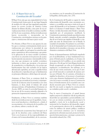 ARMADO_PLAN_BUEN_VIVIR      12/24/09     2:00 AM     Page 43




              3.3. El Buen Vivir en la                                          cia armónica con la naturaleza (Constitución de
                                                                                la República del Ecuador, Art. 275).
                   Constitución del Ecuador9
              El Buen Vivir, más que una originalidad de la Carta               En la Constitución del Ecuador se supera la visión
              Constitucional, forma parte de una larga búsqueda                 reduccionista del desarrollo como crecimiento eco-
              de modelos de vida que han impulsado particular-                  nómico y se establece una nueva visión en la que el
              mente los actores sociales de América Latina                      centro del desarrollo es el ser humano y el objetivo
              durante las últimas décadas, como parte de sus rei-               final es el alcanzar el sumak kawsay o Buen Vivir.
              vindicaciones frente al modelo económico neolibe-                 Frente a la falsa dicotomía entre Estado y mercado,




                                                                                                                                          DESARROLLO AL BUEN VIVIR
              ral. En el caso ecuatoriano, dichas reivindicaciones              impulsada por el pensamiento neoliberal, la
              fueron reconocidas e incorporadas en la                           Constitución ecuatoriana formula una relación entre
              Constitución, convirtiéndose entonces en los prin-                Estado, mercado, sociedad y naturaleza. El mercado
              cipios y orientaciones del nuevo pacto social.                    deja de ser el motor que impulsa el desarrollo y com-
                                                                                parte una serie de interacciones con el Estado, la
              No obstante, el Buen Vivir es una apuesta de cam-                 sociedad y la naturaleza. Por primera vez, en la histo-
              bio que se construye continuamente desde esas rei-                ria de la humanidad una Constitución reconoce los
              vindicaciones por reforzar la necesidad de una                    derechos de la naturaleza y ésta pasa a ser uno de los




                                                                                                                                              DEL
              visión más amplia, la cual supere los estrechos már-              elementos constitutivos del Buen Vivir.




                                                                                                                                          PARADIGMA:
              genes cuantitativos del economicismo, que permi-
              ta la aplicación de un nuevo modelo económico                     Frente al desmantelamiento del Estado impulsado
              cuyo fin no se concentre en los procesos de acumu-                por el neoliberalismo, se hace fundamental recu-




                                                                                                                                              DE
              lación material, mecanicista e interminable de bie-               perar el Estado para la ciudadanía, en el marco de




                                                                                                                                          3. UN CAMBIO
              nes, sino que promueva un modelo económico                        la recuperación de lo público, en un sentido más
              incluyente; es decir, que incorpore a los procesos                abarcativo. De ahí que la Carta Magna fortalece el
              de acumulación y re-distribución, a los actores que               Estado recuperando sus roles en la planificación,
              históricamente han sido excluidos de las lógicas                  regulación y re-distribución. Sin embargo, no se
              del mercado capitalista, así como a aquellas formas               trata de una visión estatizante, en la que el anti-
              de producción y reproducción que se fundamentan                   guo rol del mercado es sustituido de manera acrí-
              en principios diferentes a dicha lógica de mercado.               tica por el Estado. Por el contrario, al fortalecer y
                                                                                ampliar los derechos y al reconocer a la participa-
              Asimismo, el Buen Vivir, se construye desde las                   ción como elemento fundamental en la construc-
              posiciones que reivindican la revisión y reinterpre-              ción de la nueva sociedad, la nueva Constitución
              tación de la relación entre la naturaleza y los seres             busca el fortalecimiento de la sociedad como con-
              humanos, es decir, desde el tránsito del actual                   dición necesaria para el Buen Vivir en comuni-
              antropocentrismo al biopluralismo (Guimaraes en                   dad. De este modo se impulsa la construcción de
              Acosta, 2009), en tanto la actividad humana rea-                  un verdadero poder social y ciudadano.
              liza un uso de los recursos naturales adaptado a la
              generación (regeneración) natural de los mismos.                  Para la nueva Constitución, el sumak kawsay
                                                                                implica mejorar la calidad de vida de la población,
              Finalmente, el Buen Vivir se construye también                    desarrollar sus capacidades y potencialidades; con-
              desde las reivindicaciones por la igualdad, y la jus-             tar con un sistema económico que promueva la
              ticia social (productiva y distributiva), y desde el              igualdad a través de la re-distribución social y
              reconocimiento y la valoración de los pueblos y de                territorial de los beneficios del desarrollo; impul-
              sus culturas, saberes y modos de vida.                            sar la participación efectiva de la ciudadanía en
                                                                                todos los ámbitos de interés público, establecer
              La Constitución ecuatoriana hace hincapié en el                   una convivencia armónica con la naturaleza;
              goce de los derechos como condición del Buen                      garantizar la soberanía nacional, promover la inte-
              Vivir y en el ejercicio de las responsabilidades en               gración latinoamericana; y proteger y promover la
              el marco de la interculturalidad y de la conviven-                diversidad cultural (Art. 276).


              9
                  En esta sección se recogen extractos de Larrea, A. M. 2009.



                                                                                                                                   43
 