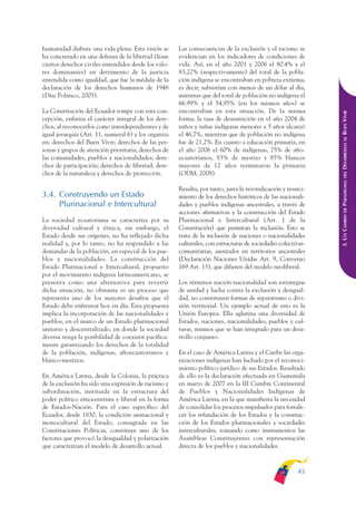 ARMADO_PLAN_BUEN_VIVIR   12/24/09   2:00 AM    Page 45




              humanidad disfrute una vida plena. Esta visión se     Las consecuencias de la exclusión y el racismo se
              ha concretado en una defensa de la libertad (léase    evidencian en los indicadores de condiciones de
              ciertos derechos civiles entendidos desde los valo-   vida. Así, en el año 2001 y 2006 el 80.4% y el
              res dominantes) en detrimento de la justicia          83,22% (respectivamente) del total de la pobla-
              entendida como igualdad, que fue la médula de la      ción indígena se encontraban en pobreza extrema,
              declaración de los derechos humanos de 1948           es decir, subsistían con menos de un dólar al día,
              (Díaz Polanco, 2005).                                 mientras que del total de población no indígena el
                                                                    66.99% y el 54,95% (en los mismos años) se
              La Constitución del Ecuador rompe con esta con-       encontraban en esta situación. De la misma




                                                                                                                             DESARROLLO AL BUEN VIVIR
              cepción, enfatiza el carácter integral de los dere-   forma, la tasa de desnutrición en el año 2004 de
              chos, al reconocerlos como interdependientes y de     niños y niñas indígenas menores a 5 años alcanzó
              igual jerarquía (Art. 11, numeral 6) y los organiza   el 46,7%, mientras que de población no indígena
              en: derechos del Buen Vivir; derechos de las per-     fue de 21,2%. En cuanto a educación primaria, en
              sonas y grupos de atención prioritaria; derechos de   el año 2006 el 60% de indígenas, 75% de afro-
              las comunidades, pueblos y nacionalidades; dere-      ecuatorianos, 83% de mestizo y 85% blancos
              chos de participación; derechos de libertad; dere-    mayores de 12 años terminaron la primaria
              chos de la naturaleza y derechos de protección.       (ODM, 2008).




                                                                                                                                 DEL
                                                                                                                             PARADIGMA:
                                                                    Resulta, por tanto, justa la reivindicación y resarci-
              3.4. Construyendo un Estado                           miento de los derechos históricos de las nacionali-
                   Plurinacional e Intercultural                    dades y pueblos indígenas ancestrales, a través de




                                                                                                                                 DE
                                                                    acciones afirmativas y la construcción del Estado




                                                                                                                             3. UN CAMBIO
              La sociedad ecuatoriana se caracteriza por su         Plurinacional e Intercultural (Art. 1 de la
              diversidad cultural y étnica, sin embargo, el         Constitución) que permitan la inclusión. Esto se
              Estado desde sus orígenes, no ha reflejado dicha      trata de la inclusión de naciones o nacionalidades
              realidad y, por lo tanto, no ha respondido a las      culturales, con estructuras de sociedades colectivas-
              demandas de la población, en especial de los pue-     comunitarias, asentados en territorios ancestrales
              blos y nacionalidades. La construcción del            (Declaración Naciones Unidas Art. 9, Convenio
              Estado Plurinacional e Intercultural, propuesto       169 Art. 13), que difieren del modelo neoliberal.
              por el movimiento indígena latinoamericano, se
              presenta como una alternativa para revertir           Los términos nación-nacionalidad son estrategias
              dicha situación, no obstante es un proceso que        de unidad y lucha contra la exclusión y desigual-
              representa uno de los mayores desafíos que el         dad, no constituyen formas de separatismo o divi-
              Estado debe enfrentar hoy en día. Esta propuesta      sión territorial. Un ejemplo actual de esto es la
              implica la incorporación de las nacionalidades y      Unión Europea. Ella aglutina una diversidad de
              pueblos, en el marco de un Estado plurinacional       Estados, naciones, nacionalidades, pueblos y cul-
              unitario y descentralizado, en donde la sociedad      turas, mismos que se han integrado para un desa-
              diversa tenga la posibilidad de coexistir pacífica-   rrollo conjunto.
              mente garantizando los derechos de la totalidad
              de la población, indígenas, afroecuatorianos y        En el caso de América Latina y el Caribe las orga-
              blanco-mestizos.                                      nizaciones indígenas han luchado por el reconoci-
                                                                    miento político-jurídico de sus Estados. Resultado
              En América Latina, desde la Colonia, la práctica      de ello es la declaración efectuada en Guatemala
              de la exclusión ha sido una expresión de racismo y    en marzo de 2007 en la III Cumbre Continental
              subordinación, instituida en la estructura del        de Pueblos y Nacionalidades Indígenas de
              poder político etnocentrista y liberal en la forma    América Latina, en la que manifiesta la necesidad
              de Estados-Nación. Para el caso específico del        de consolidar los procesos impulsados para fortale-
              Ecuador, desde 1830, la condición uninacional y       cer los refundación de los Estados y la construc-
              monocultural del Estado, consagrada en las            ción de los Estados plurinacionales y sociedades
              Constituciones Políticas, constituye uno de los       interculturales, tomando como instrumentos las
              factores que provocó la desigualdad y polarización    Asambleas Constituyentes con representación
              que caracterizan el modelo de desarrollo actual.      directa de los pueblos y nacionalidades.



                                                                                                                      45
 