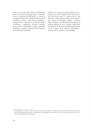 ARMADO_PLAN_BUEN_VIVIR      12/24/09      2:00 AM     Page 46




                 Para los casos de Ecuador y Bolivia, Estados decla-               El Buen Vivir requiere de gobernabilidad y parti-
                 rados como unitarios, plurinacionales e intercultu-               cipación. Por ello es fundamental la reestructura-
                 rales la reconstrucción del Estado se vincula al                  ción del Estado para la construcción de una
                 paradigma del Buen Vivir. El Estado Plurinacional,                democracia plural, plurinacional e intercultural, y
                 reivindica e incluye a todas las nacionalidades y                 para alcanzar el pluralismo jurídico y político.
                 pueblos diversos existentes en el Ecuador (hispa-                 Adicionalmente, es primordial la formulación de
                 nohablantes e indígenas), valorando conjunta-                     políticas públicas de corto, mediano y largo plazo
                 mente, todas las diversidades y riquezas culturales10             que permitan alcanzar las reivindicaciones históri-
                 ancestrales y actuales, como bases de la formación,               cas, en el marco de los derechos individuales y
                 de la identidad ecuatoriana.                                      colectivos de los pueblos y nacionalidades.




                 10
                      Entendiendo a la cultura y culturas como la vivencia que engloba y articula todos los conocimientos dados y practica-
                      dos por las diferentes sociedades y culturas (mestiza-indígena, afroecuatoriana y otras), que han intervenido en la for-
                      mación del actual Estado ecuatoriano.



                 46
 