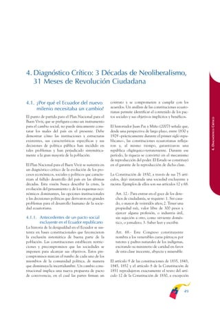 ARMADO_PLAN_BUEN_VIVIR   12/24/09   2:00 AM    Page 49




              4. Diagnóstico Crítico: 3 Décadas de Neoliberalismo,
                 31 Meses de Revolución Ciudadana

              4.1. ¿Por qué el Ecuador del nuevo                    contrato y se comprometen a cumplir con los
                                                                    acuerdos. Un análisis de las constituciones ecuato-
                   milenio necesitaba un cambio?
                                                                    rianas permite identificar el contenido de los pac-
              El punto de partida para el Plan Nacional para el     tos sociales y sus objetivos implícitos y benéficos.




                                                                                                                            4. DIAGNÓSTICO CRÍTICO
              Buen Vivir, que se prefigura como un instrumento
              para el cambio social, no puede únicamente cons-      El historiador Juan Paz y Miño (2007) señala que,
              tatar los males del país en el presente. Debe         desde una perspectiva de largo plazo, entre 1830 y
              demostrar cómo las instituciones y estructuras        1929 –prácticamente durante el primer siglo repu-
              existentes, sus características específicas y sus     blicano–, las constituciones ecuatorianas refleja-
              decisiones de política pública han incidido en        ron y, al mismo tiempo, garantizaron una
              tales problemas y han perjudicado sistemática-        república oligárquico-terrateniente. Durante ese
              mente a la gran mayoría de la población.              período, la riqueza se convirtió en el mecanismo
                                                                    de reproducción del poder. El Estado se constituyó
              El Plan Nacional para el Buen Vivir se sustenta en    en el garante de la reproducción de dicha clase.
              un diagnóstico crítico de la evolución de los pro-
              cesos económicos, sociales y políticos que caracte-   La Constitución de 1830, a través de sus 75 artí-
              rizan al fallido desarrollo del país en las últimas   culos, dejó instaurada una sociedad excluyente y
              décadas. Esta visión busca describir la crisis, la    racista. Ejemplos de ellos son sus artículos 12 y 68.
              evolución del pensamiento y de los esquemas eco-
              nómicos dominantes, las opciones institucionales         Art. 12.- Para entrar en el goce de los dere-
              y las decisiones políticas que derivaron en grandes      chos de ciudadanía, se requiere: 1. Ser casa-
              problemas para el desarrollo humano de la socie-         do, o mayor de veintidós años; 2. Tener una
              dad ecuatoriana.                                         propiedad raíz, valor libre de 300 pesos y
                                                                       ejercer alguna profesión, o industria útil,
              4.1.1. Antecedentes de un pacto social                   sin sujeción a otro, como sirviente domés-
                     excluyente en el Ecuador republicano              tico, o jornalero; 3. Saber leer y escribir.
              La historia de la desigualdad en el Ecuador se sus-
              tenta en bases constitucionales que favorecieron         Art. 68.- Este Congreso constituyente
              la exclusión sistemática de buena parte de la            nombra a los venerables curas párrocos por
              población. Las constituciones establecen restric-        tutores y padres naturales de los indígenas,
              ciones y precompromisos que las sociedades se            excitando su ministerio de caridad en favor
              imponen para alcanzar sus objetivos. Estos pre-          de esta clase inocente, abyecta y miserable.
              compromisos marcan el rumbo de cada uno de los
              miembros de la comunidad política, de manera          El artículo 9 de las constituciones de 1835, 1843,
              que disminuya la incertidumbre. Un cambio cons-       1845, 1852 y el artículo 8 de la Constitución de
              titucional implica una nueva propuesta de pacto       1851 reprodujeron exactamente el texto del artí-
              de convivencia, en el cual las partes firman un       culo 12 de la Constitución de 1830, a excepción



                                                                                                                       49
 