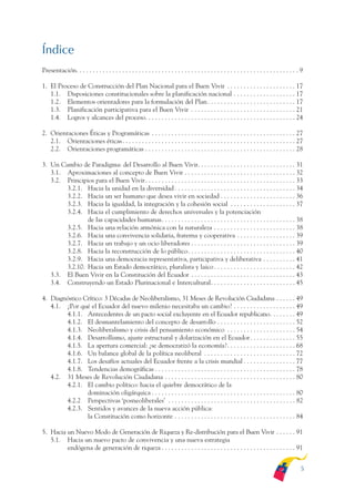 ARMADO_PLAN_BUEN_VIVIR        12/24/09        2:00 AM        Page 5




              Índice
              Presentación. . . . . . . . . . . . . . . . . . . . . . . . . . . . . . . . . . . . . . . . . . . . . . . . . . . . . . . . . . . . . . . . . . . . 9

              1. El Proceso de Construcción del Plan Nacional para el Buen Vivir . . . . . . . . . . . . . . . . . . . . . 17
                 1.1. Disposiciones constitucionales sobre la planificación nacional . . . . . . . . . . . . . . . . . . . 17
                 1.2. Elementos orientadores para la formulación del Plan . . . . . . . . . . . . . . . . . . . . . . . . . . . 17
                 1.3. Planificación participativa para el Buen Vivir . . . . . . . . . . . . . . . . . . . . . . . . . . . . . . . . 21
                 1.4. Logros y alcances del proceso. . . . . . . . . . . . . . . . . . . . . . . . . . . . . . . . . . . . . . . . . . . . . . 24

              2. Orientaciones Éticas y Programáticas . . . . . . . . . . . . . . . . . . . . . . . . . . . . . . . . . . . . . . . . . . . . 27
                 2.1. Orientaciones éticas . . . . . . . . . . . . . . . . . . . . . . . . . . . . . . . . . . . . . . . . . . . . . . . . . . . . . 27
                 2.2. Orientaciones programáticas . . . . . . . . . . . . . . . . . . . . . . . . . . . . . . . . . . . . . . . . . . . . . . 28

              3. Un Cambio de Paradigma: del Desarrollo al Buen Vivir. . . . . . . . . . . . . . . . . . . . . . . . . . . . . . 31
                 3.1. Aproximaciones al concepto de Buen Vivir . . . . . . . . . . . . . . . . . . . . . . . . . . . . . . . . . . 32
                 3.2. Principios para el Buen Vivir . . . . . . . . . . . . . . . . . . . . . . . . . . . . . . . . . . . . . . . . . . . . . . 33
                      3.2.1. Hacia la unidad en la diversidad . . . . . . . . . . . . . . . . . . . . . . . . . . . . . . . . . . . . . 34
                      3.2.2. Hacia un ser humano que desea vivir en sociedad . . . . . . . . . . . . . . . . . . . . . . . 36
                      3.2.3. Hacia la igualdad, la integración y la cohesión social . . . . . . . . . . . . . . . . . . . . 37
                      3.2.4. Hacia el cumplimiento de derechos universales y la potenciación
                              de las capacidades humanas. . . . . . . . . . . . . . . . . . . . . . . . . . . . . . . . . . . . . . . . . 38
                      3.2.5. Hacia una relación armónica con la naturaleza . . . . . . . . . . . . . . . . . . . . . . . . . 38
                      3.2.6. Hacia una convivencia solidaria, fraterna y cooperativa . . . . . . . . . . . . . . . . . . 39
                      3.2.7. Hacia un trabajo y un ocio liberadores . . . . . . . . . . . . . . . . . . . . . . . . . . . . . . . . 39
                      3.2.8. Hacia la reconstrucción de lo público. . . . . . . . . . . . . . . . . . . . . . . . . . . . . . . . . 40
                      3.2.9. Hacia una democracia representativa, participativa y deliberativa . . . . . . . . . . 41
                      3.2.10. Hacia un Estado democrático, pluralista y laico . . . . . . . . . . . . . . . . . . . . . . . . . 42
                 3.3. El Buen Vivir en la Constitución del Ecuador . . . . . . . . . . . . . . . . . . . . . . . . . . . . . . . . 43
                 3.4. Construyendo un Estado Plurinacional e Intercultural. . . . . . . . . . . . . . . . . . . . . . . . . . 45

              4. Diagnóstico Crítico: 3 Décadas de Neoliberalismo, 31 Meses de Revolución Ciudadana . . . . . . 49
                 4.1. ¿Por qué el Ecuador del nuevo milenio necesitaba un cambio? . . . . . . . . . . . . . . . . . . . 49
                      4.1.1. Antecedentes de un pacto social excluyente en el Ecuador republicano. . . . . . . . 49
                      4.1.2. El desmantelamiento del concepto de desarrollo . . . . . . . . . . . . . . . . . . . . . . . . 52
                      4.1.3. Neoliberalismo y crisis del pensamiento económico . . . . . . . . . . . . . . . . . . . . . 54
                      4.1.4. Desarrollismo, ajuste estructural y dolarización en el Ecuador . . . . . . . . . . . . . . 55
                      4.1.5. La apertura comercial: ¿se democratizó la economía? . . . . . . . . . . . . . . . . . . . . . 68
                      4.1.6. Un balance global de la política neoliberal . . . . . . . . . . . . . . . . . . . . . . . . . . . . 72
                      4.1.7. Los desafíos actuales del Ecuador frente a la crisis mundial . . . . . . . . . . . . . . . . 77
                      4.1.8. Tendencias demográficas . . . . . . . . . . . . . . . . . . . . . . . . . . . . . . . . . . . . . . . . . . . 78
                 4.2. 31 Meses de Revolución Ciudadana . . . . . . . . . . . . . . . . . . . . . . . . . . . . . . . . . . . . . . . . 80
                      4.2.1. El cambio político: hacia el quiebre democrático de la
                              dominación oligárquica . . . . . . . . . . . . . . . . . . . . . . . . . . . . . . . . . . . . . . . . . . . . 80
                      4.2.2 Perspectivas ‘posneoliberales’ . . . . . . . . . . . . . . . . . . . . . . . . . . . . . . . . . . . . . . . 82
                      4.2.3. Sentidos y avances de la nueva acción pública:
                              la Constitución como horizonte . . . . . . . . . . . . . . . . . . . . . . . . . . . . . . . . . . . . . 84

              5. Hacia un Nuevo Modo de Generación de Riqueza y Re-distribución para el Buen Vivir . . . . . . 91
                 5.1. Hacia un nuevo pacto de convivencia y una nueva estrategia
                       endógena de generación de riqueza . . . . . . . . . . . . . . . . . . . . . . . . . . . . . . . . . . . . . . . . . 91


                                                                                                                                                                 5
 
