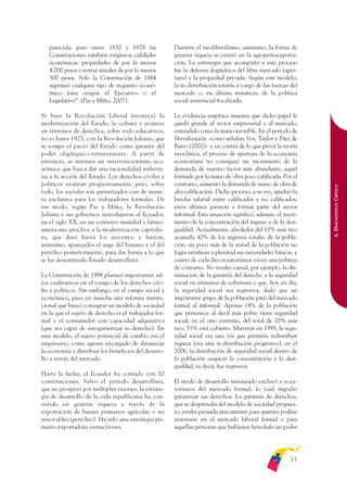 ARMADO_PLAN_BUEN_VIVIR   12/24/09    2:00 AM    Page 51




                 parecida, pues entre 1830 y 1878 las                Durante el neoliberalismo, asimismo, la forma de
                 Constituciones también exigieron calidades          generar riqueza se centró en la agropetroexporta-
                 económicas: propiedades de por lo menos             ción. La estrategia que acompañó a este proceso
                 4.000 pesos o rentas anuales de por lo menos        fue la defensa dogmática del libre mercado (aper-
                 500 pesos. Solo la Constitución de 1884             tura) y la propiedad privada. Según este modelo,
                 suprimió cualquier tipo de requisito econó-         la re-distribución estaría a cargo de las fuerzas del
                 mico para ocupar el Ejecutivo o el                  mercado o, en última instancia, de la política
                 Legislativo”. (Paz y Miño, 2007).                   social asistencial focalizada.

              Si bien la Revolución Liberal favoreció la             La evidencia empírica muestra que dicho papel le
              modernización del Estado, la cultura y avances         quedó grande al sector empresarial y al mercado,
              en términos de derechos, sobre todo educativos,        entendido como la mano invisible. En el período de
              no es hasta 1925, con la Revolución Juliana, que       liberalización –como señalan Vos, Taylor y Páez de
              se rompe el pacto del Estado como garante del          Barro (2002)– y en contra de lo que prevé la teoría
              poder oligárquico-terrateniente. A partir de           neoclásica, el proceso de apertura de la economía
              entonces, se instaura un intervencionismo eco-         ecuatoriana no consiguió un incremento de la
              nómico que busca dar una racionalidad weberia-         demanda de nuestro factor más abundante, aquel
              na a la acción del Estado. Los derechos civiles y      formado por la mano de obra poco calificada. Por el
              políticos avanzan progresivamente, pero, sobre         contrario, aumentó la demanda de mano de obra de




                                                                                                                              4. DIAGNÓSTICO CRÍTICO
              todo, los sociales son garantizados casi de mane-      alta calificación. Dicho proceso, a su vez, agudizó la
              ra exclusiva para los trabajadores formales. De        brecha salarial entre calificados y no calificados;
              ese modo, según Paz y Miño, la Revolución              estos últimos pasaron a formar parte del sector
              Juliana y sus gobiernos introdujeron al Ecuador,       informal. Esta situación significó, además, el incre-
              en el siglo XX, en un contexto mundial y latino-       mento de la concentración del ingreso y de la desi-
              americano proclive a la modernización capitalis-       gualdad. Actualmente, alrededor del 10% más rico
              ta, que duró hasta los noventa; y fueron,              acumula 42% de los ingresos totales de la pobla-
              asimismo, aparejados el auge del banano y el del       ción, un poco más de la mitad de la población no
              petróleo posteriormente, para dar forma a lo que       logra satisfacer a plenitud sus necesidades básicas, y
              se ha denominado Estado desarrollista.                 cuatro de cada diez ecuatorianos viven una pobreza
                                                                     de consumo. No resulta casual, por ejemplo, la dis-
              La Constitución de 1998 planteó importantes sal-       minución de la garantía del derecho a la seguridad
              tos cualitativos en el campo de los derechos civi-     social en términos de cobertura o que, hoy en día,
              les y políticos. Sin embargo, en el campo social y     la seguridad social sea regresiva, dado que un
              económico, puso en marcha una reforma institu-         importante grupo de la población pasó del mercado
              cional que buscó consagrar un modelo de sociedad       formal al informal. Apenas 14% de la población
              en la que el sujeto de derecho es el trabajador for-   que pertenece al decil más pobre tiene seguridad
              mal y el consumidor con capacidad adquisitiva          social; en el otro extremo, del total de 10% más
              (que sea capaz de autogarantizar su derecho). En       rico, 53% está cubierto. Mientras en 1995, la segu-
              este modelo, el sujeto potencial de cambio era el      ridad social era una vía que permitía redistribuir
              empresario, como agente encargado de dinamizar         riqueza (era una re-distribución progresiva), en el
              la economía y distribuir los beneficios del desarro-   2006, la distribución de seguridad social dentro de
              llo a través del mercado.                              la población auspició la concentración y la desi-
                                                                     gualdad, es decir, fue regresiva.
              Hasta la fecha, el Ecuador ha contado con 20
              constituciones. Salvo el período desarrollista,        El modo de desarrollo instaurado excluyó a ecua-
              que no prosperó por múltiples razones, la estrate-     torianos del mercado formal, lo cual impidió
              gia de desarrollo de la vida republicana ha con-       garantizar sus derechos. La garantía de derechos,
              sistido en generar riqueza a través de la              que se desprendía del modelo de sociedad propues-
              exportación de bienes primarios agrícolas o no         to, estaba pensada únicamente para quienes podían
              renovables (petróleo). Ha sido una estrategia pri-     insertarse en el mercado laboral formal o para
              mario exportadora extractivista.                       aquellas personas que hubiesen heredado un poder




                                                                                                                       51
 