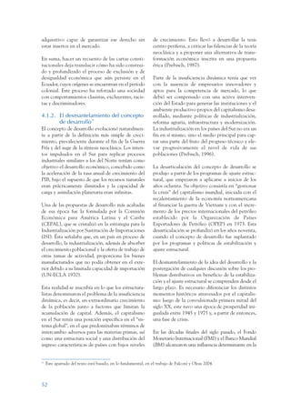 ARMADO_PLAN_BUEN_VIVIR      12/24/09     2:00 AM     Page 52




                 adquisitivo capaz de garantizar ese derecho sin                  de crecimiento. Esto llevó a desarrollar la tesis
                 estar insertos en el mercado.                                    centro periferia, a criticar las falencias de la teoría
                                                                                  neoclásica y a proponer una alternativa de trans-
                 En suma, hacer un recuento de las cartas consti-                 formación económica inscrita en una propuesta
                 tucionales deja translucir cómo ha sido construi-                ética (Prebisch, 1987).
                 do y profundizado el proceso de exclusión y de
                 desigualdad económica que aún persiste en el                     Parte de la insuficiencia dinámica tenía que ver
                 Ecuador, cuyos orígenes se encuentran en el período              con la ausencia de empresarios innovadores y
                 colonial. Este proceso ha reforzado una sociedad                 aptos para la competencia de mercado, lo que
                 con comportamientos clasistas, excluyentes, racis-               debió ser compensado con una activa interven-
                 tas y discriminadores.                                           ción del Estado para generar las instituciones y el
                                                                                  ambiente productivo propios del capitalismo desa-
                 4.1.2. El desmantelamiento del concepto                          rrollado, mediante políticas de industrialización,
                        de desarrollo11                                           reforma agraria, infraestructura y modernización.
                 El concepto de desarrollo evolucionó naturalmen-                 La industrialización en los países del Sur no era un
                 te a partir de la definición más simple de creci-                fin en sí mismo, sino el medio principal para cap-
                 miento, prevaleciente durante el fin de la Guerra                tar una parte del fruto del progreso técnico y ele-
                 Fría y del auge de la síntesis neoclásica. Los inten-            var progresivamente el nivel de vida de sus
                 tos impulsados en el Sur para replicar procesos                  poblaciones (Prebisch, 1996).
                 industriales similares a los del Norte tenían como
                 objetivo el desarrollo económico, concebido como                 La desarticulación del concepto de desarrollo se
                 la aceleración de la tasa anual de crecimiento del               produjo a partir de los programas de ajuste estruc-
                 PIB, bajo el supuesto de que los recursos naturales              tural, que empezaron a aplicarse a inicios de los
                 eran prácticamente ilimitados y la capacidad de                  años ochenta. Su objetivo consistía en “gestionar
                 carga y asimilación planetaria eran infinitas.                   la crisis” del capitalismo mundial, iniciada con el
                                                                                  recalentamiento de la economía norteamericana
                 Una de las propuestas de desarrollo más acabadas                 al financiar la guerra de Vietnam y con el incre-
                 de esa época fue la formulada por la Comisión                    mento de los precios internacionales del petróleo
                 Económica para América Latina y el Caribe                        establecido por la Organización de Países
                 (CEPAL), que se cristalizó en la estrategia para la              Exportadores de Petróleo (OPEP) en 1973. Esta
                 Industrialización por Sustitución de Importaciones               desarticulación se profundizó en los años noventa,
                 (ISI). Ésta señalaba que, en un país en proceso de               cuando el concepto de desarrollo fue suplantado
                 desarrollo, la industrialización, además de absorber             por los programas y políticas de estabilización y
                 el crecimiento poblacional y la oferta de trabajo de             ajuste estructural.
                 otras ramas de actividad, proporciona los bienes
                 manufacturados que no podía obtener en el exte-                  El desmantelamiento de la idea del desarrollo y la
                 rior debido a su limitada capacidad de importación               postergación de cualquier discusión sobre los pro-
                 (UN-ECLA 1970).                                                  blemas distributivos en beneficio de la estabiliza-
                                                                                  ción y el ajuste estructural se comprenden desde el
                 Esta realidad se inscribía en lo que los estructura-             largo plazo. Es necesario diferenciar los distintos
                 listas denominaron el problema de la insuficiencia               momentos históricos atravesados por el capitalis-
                 dinámica, es decir, un extraordinario crecimiento                mo: luego de la convulsionada primera mitad del
                 de la población junto a factores que limitan la                  siglo XX, este tuvo una época de prosperidad ini-
                 acumulación de capital. Además, el capitalismo                   gualada entre 1945 y 1975 y, a partir de entonces,
                 en el Sur tenía una posición específica en el “sis-              una fase de crisis.
                 tema global”, en el que predominaban términos de
                 intercambio adversos para las materias primas, así               En las décadas finales del siglo pasado, el Fondo
                 como una estructura social y una distribución del                Monetario Internacional (FMI) y el Banco Mundial
                 ingreso características de países con bajos niveles              (BM) alcanzaron una influencia determinante en la


                 11
                      Este apartado del texto está basado, en lo fundamental, en el trabajo de Falconí y Oleas 2004.



                 52
 
