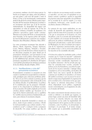 ARMADO_PLAN_BUEN_VIVIR      12/24/09     2:00 AM     Page 54




                 crecimiento similares a las de la época previa. La               lado su relación con un sistema social y económi-
                 brecha en el ingreso per cápita, entre las poblacio-             co específico –en este caso, el capitalismo en sus
                 nes más pobres y más ricas del mundo y entre el                  formas central o periférica– pierde la capacidad
                 Norte y el Sur, se ha incrementado continuamente                 de proponer soluciones apropiadas a los problemas
                 desde la década de los setenta. Muchos países empo-              de la sociedad de la cual ha surgido y se torna
                 brecidos del Sur muestran declinación económica o                socialmente irrelevante, como sucedió con la
                 un crecimiento más lento que el de las naciones                  escolástica durante el Medioevo.
                 industrializadas. La desigualdad del ingreso está
                 agravándose en todas las regiones. En el Sur, los                La carencia de una visión unificadora, en este
                 conflictos violentos, el hambre, las epidemias y los             estadio de desarrollo del capitalismo, afecta por
                 gobiernos autocráticos siguen siendo comunes.                    igual a todas las ramas de la economía, en especial
                 Mientras en los países del Norte se incrementan las              a las que se encuentran en la frontera con otras
                 áreas forestales, en las regiones pobres del mundo,              disciplinas, como la economía del medioambien-
                 las tasas de deforestación y extinción son considera-            te, pero también a la economía del desarrollo. La
                 blemente altas (Muradian y Martínez Alier, 2001).                aplicación de políticas estabilizadoras y de ajuste
                                                                                  estructural, prevalecientes a partir del Consenso
                 Las crisis económicas recurrentes han afectado a                 de Washington, ha sido el resultado de la imposi-
                 México, Brasil, Argentina, Turquía, Indonesia,                   ción de los organismos internacionales, más que
                 Corea, Malasia, Filipinas, Tailandia y Ecuador.                  del análisis teórico y de la convicción política de
                 Bolivia, que en la década de los ochenta incurrió en             las mayorías en las sociedades afectadas.
                 un draconiano programa de ajuste ideado por el
                 pensamiento dominante, cayó nuevamente en una                    A la hora de evaluar los resultados reales, es fácil
                 profunda crisis social y política. Destacados persona-           concluir que la “visión de mercado” –eufemismo
                 jes del stablishment han advertido, incluso, sobre la            que ha justificado el desmantelamiento de las ins-
                 persistente inequidad en la distribución del ingreso             tituciones sociales consideradas importantes en
                 a nivel global, generada por las reformas económicas             los modelos anteriores– sólo ha servido para agu-
                 de las dos últimas décadas (Stiglitz, 2002).                     dizar las contradicciones sociales, extender la
                                                                                  pobreza en los dos hemisferios, exacerbar la explo-
                 4.1.3. Neoliberalismo y crisis del13                             tación de los recursos naturales e infringir daños
                        pensamiento económico                                     acumulativos, tal vez irreversibles, a la biosfera. El
                 El pensamiento económico se encuentra en crisis                  rumbo hacia una nueva agenda de desarrollo
                 cuando es manifiesta la incapacidad de un determi-               comienza por modificar la naturaleza y el estatus
                 nado paradigma para solucionar problemas globa-                  del análisis económico y por reconocer la necesi-
                 les. Tal es el caso de la corriente económica que ha             dad de otorgar mayor legitimidad a la organización
                 dominado el pensamiento sobre el desarrollo en las               de la sociedad civil y a las formas en las que aque-
                 tres últimas décadas: el neoliberalismo. La política             lla expresa su soberanía democrática: el hasta
                 de la estabilización que ha propuesto obstinada-                 ahora vilipendiado sector público, esquilmado
                 mente no ha solucionado los problemas seculares                  moral y materialmente con el argumento de redu-
                 de las economías. El modelo empleado por la teoría               cir el tamaño del Estado.
                 ortodoxa planteó medidas que fracasaron en el
                 logro de los objetivos planteados, esto es, equilibrar           En cuanto conocimiento factual, entonces, la eco-
                 las variables macroeconómicas fundamentales, pri-                nomía se enfrenta a un desafío que requiere, en
                 mero, para relanzar el crecimiento después.                      primer lugar, asumir una dosis de humildad: debe
                                                                                  reconocer su estrecha relación con ramas del
                 La senda de desarrollo formulada se orientó, en                  conocimiento en las cuales las regularidades del
                 efecto, desde el puro análisis económico. Olvidó                 comportamiento de los agentes sociales son menos
                 la visión preanalítica que confiere sentido y “tras-             constantes, como la política, la antropología, la
                 cendencia social” a cualquier teoría y propuesta                 sociología y la psicología. Y, al mismo tiempo,
                 de desarrollo. Un cuerpo analítico que deja de                   debe aceptar que su pretendida cientificidad se


                 13
                      Este apartado del texto está basado, en lo fundamental, en el trabajo de Falconí y Oleas, 2004.



                 54
 