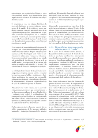 ARMADO_PLAN_BUEN_VIVIR       12/24/09      2:00 AM     Page 55




              encuentra en un estadio infantil frente a otros                   problemas del desarrollo. Buscar la salida del neo-
              conocimientos mucho más desarrollados, pero                       liberalismo exige, en efecto, hacer un uso multi-
              imprescindibles a la hora de enfrentar los nuevos                 disciplinario del conocimiento existente para dar
              desafíos sociales.                                                cuenta de las formas específicas que aquel adqui-
                                                                                rió en el país.
              Si no pierde de vista sus orígenes históricos, la
              economía fácilmente se reconocerá como instru-                    Comprender las características específicas de las
              mento de lo social y de lo político, a menos que                  políticas económicas y sociales del Ecuador de las
              decida continuar como voz autojustificativa de un                 últimas cuatro décadas permitirá determinar los
              capitalismo injusto y voraz, parapetada tras la apa-              puntos de transformación que demanda la cons-
              rente condición inexpugnable de la corriente                      trucción de un nuevo modelo de desarrollo nacio-
              principal. No existe, así, un orden apolítico prego-              nal y prefigurar los principales lineamientos de
              nado por la “economía de mercado”, desde el cual                  una nueva agenda de políticas públicas, que colo-
              esta disciplina trata de postularse como líder del                que las bases para un porvenir justo y democrático
              conocimiento social.                                              del país. A ello se dedican las páginas que siguen.

              El incremento de la incertidumbre y la magnitud de                4.1.4. Desarrollismo, ajuste estructural y
              la disputa por los valores fundamentales que guia-                       dolarización en el Ecuador14
              rán las elecciones públicas del país, la región y otras           En el curso de las últimas cuatro décadas, el




                                                                                                                                              4. DIAGNÓSTICO CRÍTICO
              naciones del Sur han llegado a un punto lo sufi-                  Ecuador transitó desde un modo de desarrollo cen-
              cientemente crítico como para que sea indispensa-                 trado en una fuerte coordinación e intervención
              ble comenzar a debatir la necesidad de una mirada                 estatal en la economía hacia un esquema de creci-
              más articulada de las diferentes ciencias y de su                 miento en el que las capacidades de regulación, re-
              posible aporte a la recuperación de un enfoque más                distribución y planificación del Estado han sido
              amplio y complejo del desarrollo e, incluso, a la                 ampliamente desmanteladas para dar paso,
              construcción de un nuevo paradigma de desarrollo.                 supuestamente, a la apertura y liberalización del
                                                                                mercado. Se habla, entonces, del tránsito entre un
              La estrategia de resolución de los problemas con-                 modelo desarrollista, implementado con nitidez
              temporáneos requiere, en este sentido, orquestar                  entre las décadas de los sesenta y setenta del siglo
              las ciencias, poner a hablar a las diferentes disci-              pasado, y de una agenda de reformas estructurales
              plinas académicas, de manera que sea posible                      implementada desde mediados de los ochenta.
              enfrentar con eficiencia los niveles prevalecientes
              de incertidumbre y maximizar las probabilidades                   Pero el caso ecuatoriano es particular. En medio del
              de éxito de las futuras apuestas de decisión.                     proceso de ajuste estructural y de un programa de
                                                                                modernización y recorte estatal plenamente acep-
              Abandonar una visión estrecha de la economía                      tado por la ortodoxia dominante (al punto de faci-
              exige, entonces, reconocer que –contrariamente a                  litar una renegociación de su deuda externa con el
              las ilusorias autoproclamas de neutralidad política               Plan Brady), su economía cayó en la más profunda
              y valorativa que profesó el neoliberalismo– la                    crisis económica de su historia (1998-1999). Dicha
              comprensión de la realidad social está atravesada                 crisis tuvo la expresión más visible en la masiva
              por valores, ideas y principios que inciden en las                expulsión de los trabajadores nacionales hacia los
              opciones de política pública que pueden tomarse                   mercados laborales del Primer Mundo, luego de la
              en un momento histórico determinado.                              quiebra del sistema bancario y del decreto de dola-
                                                                                rización. El Ecuador perdió su soberanía monetaria
              Dichas opciones deben buscarse a partir de un                     y, con ella, uno de los principales instrumentos de
              sólido conocimiento de los procesos globales,                     política económica para ganar competitividad en
              nacionales y locales que han causado los actuales                 un contexto de apertura comercial.



              14
                   El presente apartado está basado, en lo fundamental, en los trabajos de Andrade P., 2005; Ramírez F. y Ramírez J., 2005;
                   Ramírez F. y Rivera F., 2005; y Falconí y Oleas (2004).




                                                                                                                                       55
 
