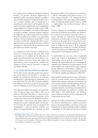 ARMADO_PLAN_BUEN_VIVIR      12/24/09     2:00 AM     Page 56




                 Los cambios en los modos de vinculación entre el                 hegemonía política de los proyectos conservador
                 Estado y el mercado alteraron ampliamente la                     y liberal, dominados por las élites serrana y cos-
                 agenda de política económica del país y modifica-                teña, respectivamente, y la integración en la
                 ron, al mismo tiempo, la configuración de los acto-              sociedad política de lo que algunos han denomi-
                 res y grupos sociales, que se beneficiaron o                     nado el “subproletariado urbano” (Cueva, 1989)
                 perjudicaron con los efectos de tal agenda. No obs-              o, simplemente, “una política de masas” (De la
                 tante, ha existido también una cierta regularidad y              Torre, 1998).
                 continuidad en la “matriz de poder social” (Offe,
                 1988), que ha permitido a los tradicionales grupos               El nuevo régimen de acumulación se centraba en
                 de poder económico mantener amplios márgenes                     la acción de un Estado desarrollista, que planifica-
                 de influencia en la determinación de un conjunto                 ba e intervenía en sectores estratégicos de la eco-
                 de políticas públicas favorables a sus particulares              nomía nacional. La orientación antioligárquica
                 intereses. Sea en el “momento desarrollista” o en el             del proceso se evidenciaba en el intento de alterar
                 “momento neoliberal”, determinadas élites econó-                 la estructura de poder de los terratenientes serra-
                 micas lograron un alto grado de eficiencia a la hora             nos, por medio de la reforma agraria y de contra-
                 de adaptarse y beneficiarse de las transformaciones              pesar la influencia de éstos y de la oligarquía
                 del régimen económico nacional.                                  agroexportadora costeña en el manejo del Estado,
                                                                                  a través de políticas de industrialización, que bus-
                 La comprensión de los avatares y cambios de los                  caban generar una burguesía moderna.
                 procesos socioeconómicos del país debe estar
                 atravesada por el análisis de las relaciones de                  La industrialización era vista como el principal
                 poder, que han permitido que ciertos grupos y sec-               medio para romper la dependencia y el desigual
                 tores sociales, y no otros, hayan sido capaces de                intercambio con el mercado internacional. La
                 posicionarse y sacar ventaja de los variables ren-               estrategia de industrialización por sustitución de
                 dimientos de la economía nacional a lo largo de                  importaciones desembocó progresivamente en un
                 las últimas décadas.                                             pacto implícito de modernización social comparti-
                                                                                  do por empresarios, trabajadores y políticos: “...en
                 a. Los límites del desarrollismo ecuatoriano                     rigor, llegó a constituir la primera política de Estado
                 En los años sesenta del siglo pasado, por primera                de la historia republicana” (Mancero, 1999:327).
                 vez en la historia del Ecuador, se visualizó un
                 modelo de acumulación alternativo a la economía                  Esta espiral de transformaciones estuvo protagoni-
                 terrateniente y agroexportadora, dominante en el                 zada por sectores medios, nuevos profesionales e
                 país desde fines del siglo XIX. El proceso debilitó              intelectuales, quienes empujaron la tecnificación
                 parcialmente las bases de poder de los principales               en la gestión estatal y el fortalecimiento de los ins-
                 sectores oligárquicos de la Sierra y de la Costa.                trumentos de planificación pública. Tal visión se
                                                                                  articularía después con la línea nacionalista de los
                 Dos elementos habían presagiado tal transforma-                  militares reformistas. Los gobiernos militares de
                 ción. En primer lugar, entre 1948 y 1952, en el                  1963-1966 y 1972-1976 dieron, sin embargo,
                 gobierno liberal de Galo Plaza, se dieron los pri-               mayor énfasis a la reforma social y a las políticas de
                 meros pasos del desarrollismo ecuatoriano con la                 industrialización nacional.
                 configuración de las bases de un Estado moderno,
                 encaminado a una acción más directa para la                      Aunque las políticas reformistas no tuvieron ple-
                 integración social y la planificación del desarro-               nos efectos redistributivos e incluso incubaron
                 llo nacional. En segundo lugar, la irrupción del                 procesos de marginalidad y exclusión social, para
                 velasquismo15, como movimiento político, evi-                    mediados de los sesenta del siglo pasado, se habían
                 denció la imposibilidad de continuar la fácil                    consolidado en el Ecuador las bases de un modelo


                 15
                      José María Velasco Ibarra fue presidente del país en cinco ocasiones (no todas por la vía electoral). El velasquismo ha
                      sido calificado como un movimiento populista, cuya duración se extendió desde la década de los treinta hasta los pri-
                      meros años de los sesenta, apuntalado por la figura omnímoda del líder, de sus vínculos con la creciente capa de “nue-
                      vos” actores sociales excluidos (sobre todo, sectores urbano-marginales) y de sus cambiantes vínculos con liberales,
                      conservadores y socialistas (Cueva, 1989).



                 56
 