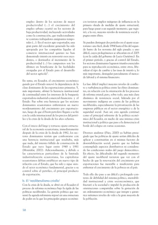 ARMADO_PLAN_BUEN_VIVIR    12/24/09    2:00 AM    Page 58




                      empleo dentro de los sectores de mayor            cos tuvieron amplios márgenes de influencia en la
                      productividad (…) el crecimiento del              primera oleada de medidas de ajuste estructural,
                      empleo urbano ocurrió en los sectores de          para luego pasar a un segundo momento, que regis-
                      baja productividad, incluyendo actividades        tró, a la vez, mayores niveles de resistencia social y
                      como la construcción, que tradicionalmen-         pugna entre élites.
                      te contrata trabajadores emigrantes tempo-
                      rales (...). En el sector agro exportador, una    Se pueden distinguir dos períodos en el ajuste ecua-
                      gran parte del excedente generado ha sido         toriano: uno fácil, desde 1984 hasta el fin del segun-
                      apropiada por las compañías ligadas al            do lustro de los noventa del siglo pasado; y uno
                      comercio internacional quienes no han             difícil, cuyos prolegómenos se ubicarían en el 2005
                      demostrado interés en reinvertir esos exce-       (con la caída del gobierno de Lucio Gutiérrez). En
                      dentes, o destinarlos al incremento de la         el primer período, y gracias al control del Estado,
                      productividad (...) los campesinos son los        los sectores dominantes lograron triunfos esenciales
                      últimos en beneficiarse de las facilidades        para su reproducción económica, entre otros, libe-
                      otorgadas por el Estado para el desarrollo        ralizar el tipo de cambio y las tasas de interés y, lo
                      del sector agrícola”.                             más importante, desregular parcialmente el merca-
                                                                        do laboral y el sistema financiero.
                 En suma, en Ecuador, el crecimiento económico
                 guiado por el Estado renovó la dependencia de la       La fase difícil implicó mayores niveles de conflic-
                 clase dominante de las exportaciones primarias. Y,     to y turbulencia política entre las élites dominan-
                 más importante, afirmó la herencia institucional       tes, en relación con la orientación de los procesos
                 de continuidad entre los intereses de la burguesía     de reforma estatal; pero, sobre todo, una más clara
                 exportadora-industrial-comercial-financiera y el       dinámica de resistencia social, liderada por el
                 Estado. Fue sobre esta herencia que los sectores       movimiento indígena en contra de las políticas
                 dominantes ecuatorianos enfrentaron un nuevo           neoliberales, especialmente la privatización de las
                 reordenamiento del crecimiento por exportacio-         empresas públicas en el sector energético y de la
                 nes, luego de que el boom petrolero llegara a su fin   seguridad social. Aun así, esta agenda continuó
                 con la caída internacional de los precios del petró-   como el principal referente de la política econó-
                 leo y la crisis de la deuda de los años ochenta.       mica del Ecuador, en medio de una intensa crisis
                                                                        institucional y política que puso a la democracia al
                 Con el inicio del largo y tortuoso ajuste estructu-    borde del colapso en varias ocasiones.
                 ral de la economía ecuatoriana, inmediatamente
                 después de la crisis de la deuda de 1982, los sec-     Diversos analistas (Páez, 2000) ya habían presa-
                 tores dominantes tenían que confrontarse con           giado que las políticas de ajuste serían difíciles de
                 una herencia institucional que resultaba, más          aplicar y constituirían en sí mismas factores de
                 que nada, del intento fallido de construcción de       desestabilización social, puesto que no habían
                 Estado que tuvo lugar entre 1948 y 1981                contemplado aspectos distributivos ni considera-
                 (Montúfar, 2002). Adicionalmente, y debido a           do las condiciones reales del juego democrático.
                 las características particulares de la limitada        En efecto, las dificultades del segundo momento
                 industrialización ecuatoriana, los capitalistas        del ajuste neoliberal tuvieron que ver con el
                 ecuatorianos debían establecer un nuevo tipo de        hecho de que la renovación del crecimiento por
                 relación con el Estado, que ha sido y sigue sien-      exportaciones fue inestable e insuficiente para
                 do el actor económico fundamental, gracias a su        enfrentar el crecimiento de la pobreza en el país.
                 control sobre el petróleo, el principal producto
                 de exportación.                                        Todo ello dio paso a un difícil y prolongado con-
                                                                        texto de debilidad del sistema político, inestabili-
                 b. El ‘neoliberalismo criollo’                         dad institucional y crisis socioeconómica, que
                 Con la crisis de la deuda, se abrió en el Ecuador el   fracturó a la sociedad e impidió la producción de
                 proceso de reforma económica bajo la égida de las      orientaciones compartidas sobre la gestación de
                 políticas neoliberales. La gestión política que sus-   un ordenamiento económico que integre y garan-
                 tentó la agenda reformista reposó en una estructura    tice mínimos niveles de vida a la gran mayoría de
                 de poder en la que los principales grupos económi-     la población.



                 58
 