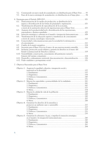 ARMADO_PLAN_BUEN_VIVIR      12/24/09      9:38 AM       Page 6




                     5.2.     Construyendo un nuevo modo de acumulación y re-distribución para el Buen Vivir . . . . 93
                     5.3.     Fases de la nueva estrategia de acumulación y re-distribución en el largo plazo . . . . . . 94

                 6. Estrategias para el Período 2009-2013 . . . . . . . . . . . . . . . . . . . . . . . . . . . . . . . . . . . . . . . . . . . 101
                    6.1. Democratización de los medios de producción, re-distribución de la
                           riqueza y diversificación de las formas de propiedad y organización. . . . . . . . . . . . . . . 101
                    6.2. Transformación del patrón de especialización de la economía,
                           a través de la sustitución selectiva de importaciones para el Buen Vivir . . . . . . . . . . . 103
                    6.3. Aumento de la productividad real y diversificación de las exportaciones,
                           exportadores y destinos mundiales. . . . . . . . . . . . . . . . . . . . . . . . . . . . . . . . . . . . . . . . . 105
                    6.4. Inserción estratégica y soberana en el mundo e integración latinoamericana . . . . . . . 108
                    6.5. Transformación de la educación superior y transferencia de conocimiento
                           a través de ciencia, tecnología e innovación. . . . . . . . . . . . . . . . . . . . . . . . . . . . . . . . . 110
                    6.6. Conectividad y telecomunicaciones para la sociedad de la información y
                           el conocimiento . . . . . . . . . . . . . . . . . . . . . . . . . . . . . . . . . . . . . . . . . . . . . . . . . . . . . . . 112
                    6.7. Cambio de la matriz energética . . . . . . . . . . . . . . . . . . . . . . . . . . . . . . . . . . . . . . . . . . . 114
                    6.8 Inversión para el Buen Vivir en el marco de una macroeconomía sostenible . . . . . . . 116
                    6.9. Inclusión, protección social solidaria y garantía de derechos en el marco del
                           Estado Constitucional de Derechos y Justicia . . . . . . . . . . . . . . . . . . . . . . . . . . . . . . . . 119
                    6.10. Sostenibilidad, conservación, conocimiento del patrimonio natural y
                           fomento del turismo comunitario . . . . . . . . . . . . . . . . . . . . . . . . . . . . . . . . . . . . . . . . . 124
                    6.11. Desarrollo y ordenamiento territorial, desconcentración y descentralización . . . . . . . 126
                    6.12. Poder ciudadano y protagonismo social. . . . . . . . . . . . . . . . . . . . . . . . . . . . . . . . . . . . . 131

                 7. Objetivos Nacionales para el Buen Vivir
                     Objetivo 1: Auspiciar la igualdad, cohesión e integración social y
                                 territorial en la diversidad . . . . . . . . . . . . . . . . . . . . . . . . . . . . . . . . . . . . . . . . . 137
                                 1. Fundamento . . . . . . . . . . . . . . . . . . . . . . . . . . . . . . . . . . . . . . . . . . . . . . . . . . 137
                                 2. Diagnóstico . . . . . . . . . . . . . . . . . . . . . . . . . . . . . . . . . . . . . . . . . . . . . . . . . . . 138
                                 3. Políticas y Lineamientos. . . . . . . . . . . . . . . . . . . . . . . . . . . . . . . . . . . . . . . . . 145
                                 4. Metas. . . . . . . . . . . . . . . . . . . . . . . . . . . . . . . . . . . . . . . . . . . . . . . . . . . . . . . . 151
                     Objetivo 2: Mejorar las capacidades y potencialidades de la ciudadanía . . . . . . . . . . . . . . . 161
                                 1. Fundamento . . . . . . . . . . . . . . . . . . . . . . . . . . . . . . . . . . . . . . . . . . . . . . . . . . 161
                                 2. Diagnóstico . . . . . . . . . . . . . . . . . . . . . . . . . . . . . . . . . . . . . . . . . . . . . . . . . . . 162
                                 3. Políticas y Lineamientos. . . . . . . . . . . . . . . . . . . . . . . . . . . . . . . . . . . . . . . . . 171
                                 4. Metas. . . . . . . . . . . . . . . . . . . . . . . . . . . . . . . . . . . . . . . . . . . . . . . . . . . . . . . . 174
                     Objetivo 3: Mejorar la calidad de vida de la población . . . . . . . . . . . . . . . . . . . . . . . . . . . . 189
                                 1. Fundamento . . . . . . . . . . . . . . . . . . . . . . . . . . . . . . . . . . . . . . . . . . . . . . . . . . 189
                                 2. Diagnóstico . . . . . . . . . . . . . . . . . . . . . . . . . . . . . . . . . . . . . . . . . . . . . . . . . . . 190
                                 3. Políticas y Lineamientos. . . . . . . . . . . . . . . . . . . . . . . . . . . . . . . . . . . . . . . . . 202
                                 4. Metas. . . . . . . . . . . . . . . . . . . . . . . . . . . . . . . . . . . . . . . . . . . . . . . . . . . . . . . . 206
                     Objetivo 4: Garantizar los derechos de la naturaleza y
                                 promover un ambiente sano y sustentable . . . . . . . . . . . . . . . . . . . . . . . . . . . . . 217
                                 1. Fundamento . . . . . . . . . . . . . . . . . . . . . . . . . . . . . . . . . . . . . . . . . . . . . . . . . . 217
                                 2. Diagnóstico . . . . . . . . . . . . . . . . . . . . . . . . . . . . . . . . . . . . . . . . . . . . . . . . . . . 218
                                 3. Políticas y Lineamientos. . . . . . . . . . . . . . . . . . . . . . . . . . . . . . . . . . . . . . . . . 231
                                 4. Metas. . . . . . . . . . . . . . . . . . . . . . . . . . . . . . . . . . . . . . . . . . . . . . . . . . . . . . . . 235
                     Objetivo 5: Garantizar la soberanía y la paz, e impulsar la inserción estratégica
                                 en el mundo y la integración Latinoamericana . . . . . . . . . . . . . . . . . . . . . . . . . 243
                                 1. Fundamento . . . . . . . . . . . . . . . . . . . . . . . . . . . . . . . . . . . . . . . . . . . . . . . . . . 243
                                 2. Diagnóstico . . . . . . . . . . . . . . . . . . . . . . . . . . . . . . . . . . . . . . . . . . . . . . . . . . . 244
                                 3. Políticas y Lineamientos. . . . . . . . . . . . . . . . . . . . . . . . . . . . . . . . . . . . . . . . . 261
                                 4. Metas. . . . . . . . . . . . . . . . . . . . . . . . . . . . . . . . . . . . . . . . . . . . . . . . . . . . . . . . 264


                 6
 