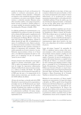 ARMADO_PLAN_BUEN_VIVIR      12/24/09     2:00 AM     Page 60




                 patrón de reformas en el cual, con frecuencia, los              El programa aplicado en esta etapa –el único que
                 cambios se realizaron exitosamente, pero, de                    se mantuvo durante dos ejercicios fiscales– se basó
                 forma simultánea, fueron alterados o eliminados                 en el ajuste presupuestario para romper la inercia
                 en respuesta a una variedad de presiones políticas              inflacionaria, en la recuperación de reservas
                 y económicas y, en ciertos casos, debido a choques              monetarias internacionales y en la reducción de la
                 externos o catástrofes naturales. Mientras ciertas              volatilidad cambiaria. El tipo de cambio, que, tras
                 élites iniciaban cambios, otros grupos de presión y             una devaluación desproporcionada, se determinó
                 fuertes sectores económicos, partidos políticos y,              en una tasa fija, debía operar como ancla de la
                 en menor medida, las protestas populares busca-                 inflación, dada la disciplina fiscal.16
                 ban deshacerlos (Thoumi y Grindle, 1992).
                                                                                 No es mera coincidencia semántica que este pro-
                 Los difíciles problemas de instrumentación y sos-               grama se haya denominado Plan Macroeconómico
                 tenibilidad de las políticas de ajuste de la década             de Estabilización (Banco Central del Ecuador,
                 de los ochenta del siglo pasado se agudizaron en la             1992). Era evidente que no se trataba de un régi-
                 década siguiente. Aun así, gracias al dominio de                men reactivador o distributivo. Problemas
                 las instituciones de Bretton Woods –y bajo el sus-              estructurales, como la re-distribución del ingreso,
                 tento del Consenso de Washington–, durante la                   jamás se consideraron en la agenda pública y, si
                 última década del siglo XX, se profundizaron el                 experimentaron algún efecto positivo, fue más
                 ajuste y la estabilización como objetivos priorita-             bien como subproducto de la relativa estabilidad
                 rios de la reactivación económica. Como ya había                de precios.
                 sucedido durante los años cuarenta y cincuenta, se
                 destacó la importancia del crecimiento. Ahora                   Luego del primer “paquete” de septiembre de
                 estaba sustentado en el sector extractivo. La esta-             1992, se expidieron nuevas normas sobre inver-
                 bilización macroeconómica devino en el factor                   sión extranjera y sobre contratos de transferencia
                 clave, y los diferentes programas de ajuste se vali-            de tecnología, marcas, patentes y regalías. La zona
                 daron con el argumento de que era necesario                     de libre comercio con Colombia y Bolivia se
                 “poner la casa en orden”.                                       amplió a Venezuela. Se inició la modernización y
                                                                                 apertura del sistema financiero; se expidió la Ley
                 Durante el intento más coherente de avanzar en la               de Mercado de Valores y se crearon las unidades
                 agenda de reformas estructurales, entre 1992 y                  de valor constante para impulsar el ahorro a largo
                 1995, se aplicó un programa de estabilización que               plazo; se promulgó la Ley de Modernización del
                 trató de romper las expectativas inflacionarias,                Estado, Privatizaciones y Prestación de Servicios
                 eliminar el déficit fiscal, atraer inversión extranje-          Públicos por Iniciativa Privada y se inició el pro-
                 ra y reducir el tamaño del Estado. Tal agenda                   ceso de desinversión en la Corporación Financiera
                 hacía parte de la carta de intención negociada con              Nacional, Banco del Estado, Banco Nacional de
                 el FMI para dar paso a la renegociación de la                   Fomento y Banco Ecuatoriano de la Vivienda.
                 deuda externa ecuatoriana, que ascendía a cerca                 También se reformó la Ley de Hidrocarburos.
                 de 14.000 millones de dólares.
                                                                                 Mientras la crisis mexicana y el “efecto tequila”
                 Al inicio de este lapso, se decidió salir de la OPEP,           esparcían sus consecuencias a lo largo de la región
                 liberalizar la venta de divisas de los exportadores y           y del globo, en 1994 se aprobó la Ley General de
                 promulgar una Ley de Modernización que impul-                   Instituciones del Sistema Financiero, que liberali-
                 sara el proceso de privatización de las empresas                zó los negocios bancarios. La capacidad de con-
                 estatales. El gobierno hizo explícitos sus objetivos            trol de la Superintendencia de Bancos fue
                 de colocar al país, definitivamente, en la senda de             abandonada al arbitrio de la asociación bancaria
                 la modernización neoliberal. Al mismo tiempo,                   privada, se formalizaron los “grupos financieros” y
                 limitó su margen de maniobra política y lesionó su              se permitieron créditos vinculados hasta en 60%
                 legitimidad social.                                             del patrimonio técnico de los otorgantes. En años


                 16
                      Se estableció en 2000 sucres por dólar. El mecanismo fue similar al empleado en México. La convertibilidad argentina
                      (2001) también puede ser vista como un caso de ancla nominal.



                 60
 