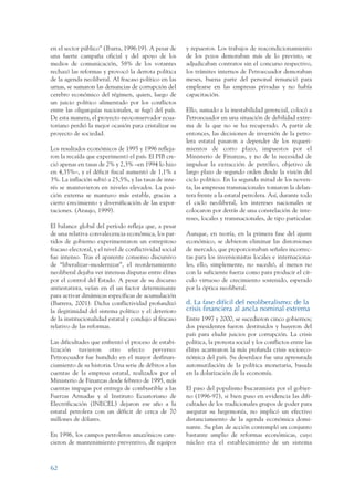ARMADO_PLAN_BUEN_VIVIR   12/24/09    2:00 AM    Page 62




                 en el sector público” (Ibarra, 1996:19). A pesar de      y repuestos. Los trabajos de reacondicionamiento
                 una fuerte campaña oficial y del apoyo de los            de los pozos demoraban más de lo previsto, se
                 medios de comunicación, 58% de los votantes              adjudicaban contratos sin el concurso respectivo,
                 rechazó las reformas y provocó la derrota política       los trámites internos de Petroecuador demoraban
                 de la agenda neoliberal. Al fracaso político en las      meses, buena parte del personal renunció para
                 urnas, se sumaron las denuncias de corrupción del        emplearse en las empresas privadas y no había
                 cerebro económico del régimen, quien, luego de           capacitación.
                 un juicio político alimentado por los conflictos
                 entre las oligarquías nacionales, se fugó del país.      Ello, sumado a la inestabilidad gerencial, colocó a
                 De esta manera, el proyecto neoconservador ecua-         Petroecuador en una situación de debilidad extre-
                 toriano perdió la mejor ocasión para cristalizar su      ma de la que no se ha recuperado. A partir de
                 proyecto de sociedad.                                    entonces, las decisiones de inversión de la petro-
                                                                          lera estatal pasaron a depender de los requeri-
                 Los resultados económicos de 1995 y 1996 refleja-        mientos de corto plazo, impuestos por el
                 ron la recaída que experimentó el país. El PIB cre-      Ministerio de Finanzas, y no de la necesidad de
                 ció apenas en tasas de 2% y 2,3% –en 1994 lo hizo        impulsar la extracción de petróleo, objetivo de
                 en 4,35%–, y el déficit fiscal aumentó de 1,1% a         largo plazo de segundo orden desde la visión del
                 3%. La inflación subió a 25,5%, y las tasas de inte-     ciclo político. En la segunda mitad de los noven-
                 rés se mantuvieron en niveles elevados. La posi-         ta, las empresas transnacionales tomaron la delan-
                 ción externa se mantuvo más estable, gracias a           tera frente a la estatal petrolera. Así, durante todo
                 cierto crecimiento y diversificación de las expor-       el ciclo neoliberal, los intereses nacionales se
                 taciones. (Araujo, 1999).                                colocaron por detrás de una constelación de inte-
                                                                          reses, locales y transnacionales, de tipo particular.
                 El balance global del período refleja que, a pesar
                 de una relativa convalecencia económica, los par-        Aunque, en teoría, en la primera fase del ajuste
                 tidos de gobierno experimentaron un estrepitoso          económico, se debieron eliminar las distorsiones
                 fracaso electoral, y el nivel de conflictividad social   de mercado, que proporcionaban señales incorrec-
                 fue intenso. Tras el aparente consenso discursivo        tas para los inversionistas locales e internaciona-
                 de “liberalizar–modernizar”, el reordenamiento           les, ello, simplemente, no sucedió, al menos no
                 neoliberal dejaba ver intensas disputas entre élites     con la suficiente fuerza como para producir el cír-
                 por el control del Estado. A pesar de su discurso        culo virtuoso de crecimiento sostenido, esperado
                 antiestatista, veían en él un factor determinante        por la óptica neoliberal.
                 para activar dinámicas específicas de acumulación
                 (Barrera, 2001). Dicha conflictividad profundizó         d. La fase difícil del neoliberalismo: de la
                 la ilegitimidad del sistema político y el deterioro      crisis financiera al ancla nominal extrema
                 de la institucionalidad estatal y condujo al fracaso     Entre 1997 y 2000, se sucedieron cinco gobiernos;
                 relativo de las reformas.                                dos presidentes fueron destituidos y huyeron del
                                                                          país para eludir juicios por corrupción. La crisis
                 Las dificultades que enfrentó el proceso de estabi-      política, la protesta social y los conflictos entre las
                 lización tuvieron otro efecto perverso:                  élites acarrearon la más profunda crisis socioeco-
                 Petroecuador fue hundido en el mayor desfinan-           nómica del país. Su desenlace fue una apresurada
                 ciamiento de su historia. Una serie de débitos a las     automutilación de la política monetaria, basada
                 cuentas de la empresa estatal, realizados por el         en la dolarización de la economía.
                 Ministerio de Finanzas desde febrero de 1995, más
                 cuentas impagas por entrega de combustible a las         El paso del populismo bucaramista por el gobier-
                 Fuerzas Armadas y al Instituto Ecuatoriano de            no (1996-97), si bien puso en evidencia las difi-
                 Electrificación (INECEL) dejaron ese año a la            cultades de los tradicionales grupos de poder para
                 estatal petrolera con un déficit de cerca de 70          asegurar su hegemonía, no implicó un efectivo
                 millones de dólares.                                     distanciamiento de la agenda económica domi-
                                                                          nante. Su plan de acción contempló un conjunto
                 En 1996, los campos petroleros amazónicos care-          bastante amplio de reformas económicas, cuyo
                 cieron de mantenimiento preventivo, de equipos           núcleo era el establecimiento de un sistema



                 62
 