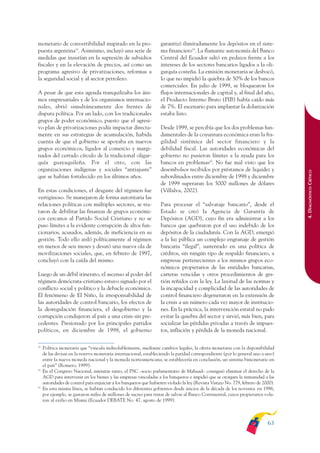 ARMADO_PLAN_BUEN_VIVIR        12/24/09      2:00 AM     Page 63




              monetario de convertibilidad inspirado en la pro-                   garantizó ilimitadamente los depósitos en el siste-
              puesta argentina18. Asimismo, incluyó una serie de                  ma financiero19. La flamante autonomía del Banco
              medidas que insistían en la supresión de subsidios                  Central del Ecuador saltó en pedazos frente a los
              fiscales y en la elevación de precios, así como un                  intereses de los sectores bancarios ligados a la oli-
              programa agresivo de privatizaciones, reformas a                    garquía costeña. La emisión monetaria se desbocó,
              la seguridad social y al sector petrolero.                          lo que no impidió la quiebra de 50% de los bancos
                                                                                  comerciales. En julio de 1999, se bloquearon los
              A pesar de que esta agenda tranquilizaba los áni-                   flujos internacionales de capital y, al final del año,
              mos empresariales y de los organismos internacio-                   el Producto Interno Bruto (PIB) había caído más
              nales, abrió simultáneamente dos frentes de                         de 7%. El escenario para implantar la dolarización
              disputa política. Por un lado, con los tradicionales                estaba listo.
              grupos de poder económico, puesto que el agresi-
              vo plan de privatizaciones podía impactar directa-                  Desde 1999, se percibía que los dos problemas fun-
              mente en sus estrategias de acumulación, habida                     damentales de la coyuntura económica eran la fra-
              cuenta de que el gobierno se apoyaba en nuevos                      gilidad sistémica del sector financiero y la
              grupos económicos, ligados al comercio y margi-                     debilidad fiscal. Las autoridades económicas del
              nados del cerrado círculo de la tradicional oligar-                 gobierno no pusieron límites a la ayuda para los
              quía guayaquileña. Por el otro, con las                             bancos en problemas20. No fue mal visto que los
              organizaciones indígenas y sociales “antiajuste”                    desembolsos recibidos por préstamos de liquidez y




                                                                                                                                                   4. DIAGNÓSTICO CRÍTICO
              que se habían fortalecido en los últimos años.                      subordinados entre diciembre de 1998 y diciembre
                                                                                  de 1999 superaran los 5000 millones de dólares
              En estas condiciones, el desgaste del régimen fue                   (Villalva, 2002).
              vertiginoso. Se manejaron de forma autoritaria las
              relaciones políticas con múltiples sectores, se tra-                Para procesar el “salvataje bancario”, desde el
              taron de debilitar las finanzas de grupos económi-                  Estado se creó la Agencia de Garantía de
              cos cercanos al Partido Social Cristiano y no se                    Depósitos (AGD), cuyo fin era administrar a los
              puso límites a la evidente corrupción de altos fun-                 bancos que quebraron por el uso indebido de los
              cionarios, acusados, además, de ineficiencia en su                  depósitos de la ciudadanía. Con la AGD, emergió
              gestión. Todo ello aisló políticamente al régimen                   a la luz pública un complejo engranaje de gestión
              en menos de seis meses y desató una nueva ola de                    bancaria “ilegal”, sustentado en una política de
              movilizaciones sociales, que, en febrero de 1997,                   créditos, sin ningún tipo de respaldo financiero, a
              concluyó con la caída del mismo.                                    empresas pertenecientes a los mismos grupos eco-
                                                                                  nómicos propietarios de las entidades bancarias,
              Luego de un débil itinerato, el ascenso al poder del                carteras vencidas y otros procedimientos de ges-
              régimen demócrata-cristiano estuvo signado por el                   tión reñidos con la ley. La laxitud de las normas y
              conflicto social y político y la debacle económica.                 la incapacidad y complicidad de las autoridades de
              El fenómeno de El Niño, la irresponsabilidad de                     control financiero degeneraron en la extensión de
              las autoridades de control bancario, los efectos de                 la crisis a un número cada vez mayor de institucio-
              la desregulación financiera, el desgobierno y la                    nes. En la práctica, la intervención estatal no pudo
              corrupción condujeron al país a una crisis sin pre-                 evitar la quiebra del sector y sirvió, más bien, para
              cedentes. Presionado por los principales partidos                   socializar las pérdidas privadas a través de impues-
              políticos, en diciembre de 1998, el gobierno                        tos, inflación y pérdida de la moneda nacional.

              18
                   Política monetaria que “vincula indisolublemente, mediante cambios legales, la oferta monetaria con la disponibilidad
                   de las divisas en la reserva monetaria internacional, estableciendo la paridad correspondiente (por lo general uno a uno)
                   entre la nueva moneda nacional y la moneda norteamericana; se establecería en conclusión, un sistema bimonetario en
                   el país” (Romero, 1999).
              19
                   En el Congreso Nacional, mientras tanto, el PSC –socio parlamentario de Mahuad– consiguió eliminar el derecho de la
                   AGD para intervenir en los bienes y las empresas vinculadas a los banqueros e impidió que se otorgara la inmunidad a las
                   autoridades de control para enjuiciar a los banqueros que hubieren violado la ley (Revista Vistazo No. 779, febrero de 2000).
              20
                   En esta misma línea, se habían conducido los diferentes gobiernos desde inicios de la década de los noventa: en 1996,
                   por ejemplo, se gastaron miles de millones de sucres para tratar de salvar al Banco Continental, cuyos propietarios vola-
                   ron al exilio en Miami (Ecuador DEBATE No. 47, agosto de 1999).



                                                                                                                                            63
 