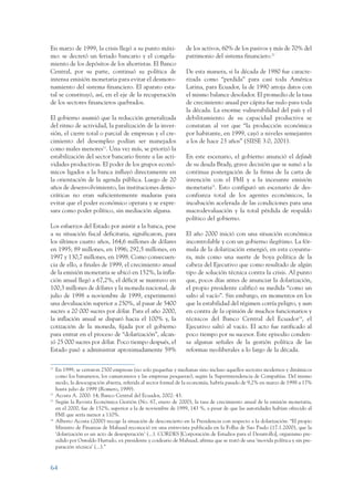 ARMADO_PLAN_BUEN_VIVIR      12/24/09     2:00 AM     Page 64




                 En marzo de 1999, la crisis llegó a su punto máxi-               de los activos, 60% de los pasivos y más de 70% del
                 mo: se decretó un feriado bancario y el congela-                 patrimonio del sistema financiero.22
                 miento de los depósitos de los ahorristas. El Banco
                 Central, por su parte, continuó su política de                   De esta manera, si la década de 1980 fue caracte-
                 intensa emisión monetaria para evitar el desmoro-                rizada como “perdida” para casi toda América
                 namiento del sistema financiero. El aparato esta-                Latina, para Ecuador, la de 1990 arroja datos con
                 tal se constituyó, así, en el eje de la recuperación             el mismo balance desolador. El promedio de la tasa
                 de los sectores financieros quebrados.                           de crecimiento anual per cápita fue nulo para toda
                                                                                  la década. La enorme vulnerabilidad del país y el
                 El gobierno asumió que la reducción generalizada                 debilitamiento de su capacidad productiva se
                 del ritmo de actividad, la paralización de la inver-             constatan al ver que “la producción económica
                 sión, el cierre total o parcial de empresas y el cre-            por habitante, en 1999, cayó a niveles semejantes
                 cimiento del desempleo podían ser manejados                      a los de hace 23 años” (SIISE 3.0, 2001).
                 como males menores21. Una vez más, se priorizó la
                 estabilización del sector bancario frente a las acti-            En este escenario, el gobierno anunció el default
                 vidades productivas. El poder de los grupos econó-               de su deuda Brady, grave decisión que se sumó a la
                 micos ligados a la banca influyó directamente en                 continua postergación de la firma de la carta de
                 la orientación de la agenda pública. Luego de 20                 intención con el FMI y a la incesante emisión
                 años de desenvolvimiento, las instituciones demo-                monetaria23. Esto configuró un escenario de des-
                 cráticas no eran suficientemente maduras para                    confianza total de los agentes económicos, la
                 evitar que el poder económico operara y se expre-                incubación acelerada de las condiciones para una
                 sara como poder político, sin mediación alguna.                  macrodevaluación y la total pérdida de respaldo
                                                                                  político del gobierno.
                 Los esfuerzos del Estado por asistir a la banca, pese
                 a su situación fiscal deficitaria, significaron, para            El año 2000 inició con una situación económica
                 los últimos cuatro años, 164,6 millones de dólares               incontrolable y con un gobierno ilegítimo. La fór-
                 en 1995; 89 millones, en 1996; 292,5 millones, en                mula de la dolarización emergió, en esta coyuntu-
                 1997 y 130,7 millones, en 1998. Como consecuen-                  ra, más como una suerte de boya política de la
                 cia de ello, a finales de 1999, el crecimiento anual             cabeza del Ejecutivo que como resultado de algún
                 de la emisión monetaria se ubicó en 152%, la infla-              tipo de solución técnica contra la crisis. Al punto
                 ción anual llegó a 67,2%, el déficit se mantuvo en               que, pocos días antes de anunciar la dolarización,
                 100,3 millones de dólares y la moneda nacional, de               el propio presidente calificó su medida “como un
                 julio de 1998 a noviembre de 1999, experimentó                   salto al vacío”. Sin embargo, en momentos en los
                 una devaluación superior a 250%, al pasar de 5400                que la estabilidad del régimen corría peligro, y aun
                 sucres a 20 000 sucres por dólar. Para el año 2000,              en contra de la opinión de muchos funcionarios y
                 la inflación anual se disparó hacia el 100% y, la                técnicos del Banco Central del Ecuador24, el
                 cotización de la moneda, fijada por el gobierno                  Ejecutivo saltó al vacío. El acto fue ratificado al
                 para entrar en el proceso de “dolarización”, alcan-              poco tiempo por su sucesor. Este episodio conden-
                 zó 25 000 sucres por dólar. Poco tiempo después, el              sa algunas señales de la gestión política de las
                 Estado pasó a administrar aproximadamente 59%                    reformas neoliberales a lo largo de la década.

                 21
                      En 1999, se cerraron 2500 empresas (no solo pequeñas y medianas sino incluso aquellos sectores modernos y dinámicos
                      como los bananeros, los camaroneros y las empresas pesqueras), según la Superintendencia de Compañías. Del mismo
                      modo, la desocupación abierta, referida al sector formal de la economía, habría pasado de 9,2% en marzo de 1998 a 17%
                      hasta julio de 1999 (Romero, 1999).
                 22
                      Acosta A. 2000: 14; Banco Central del Ecuador, 2002: 43.
                 23
                      Según la Revista Económica Gestión (No. 67, enero de 2000), la tasa de crecimiento anual de la emisión monetaria,
                      en el 2000, fue de 152%, superior a la de noviembre de 1999, 143 %, a pesar de que las autoridades habían ofrecido al
                      FMI que sería menor a 110%.
                 24
                      Alberto Acosta (2000) recoge la situación de desconcierto en la Presidencia con respecto a la dolarización: “El propio
                      Ministro de Finanzas de Mahuad reconoció en una entrevista publicada en la Folha de Sao Paulo (17.1.2000), que la
                      ‘dolarización es un acto de desesperación’ (...). CORDES [Corporación de Estudios para el Desarrollo], organismo pre-
                      sidido por Oswaldo Hurtado, ex presidente y coideario de Mahuad, afirma que se trató de una ‘movida política y sin pre-
                      paración técnica’ (...).”


                 64
 