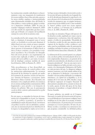 ARMADO_PLAN_BUEN_VIVIR       12/24/09     2:00 AM     Page 65




              Las instituciones estatales radicalizaron su funcio-             los bajos recursos destinados a la inversión social, a
              namiento como una maquinaria de transferencia                    los recortes del gasto producidos en el segundo lus-
              de recursos públicos hacia élites privadas, gracias a            tro de la década para disminuir la carga fiscal y a la
              los nexos estables, regulares e institucionalizados              poca eficiencia de la focalización de los programas
              entre determinadas entidades clave del Estado, la                sociales de emergencia que, en ningún momento,
              clase política y ciertos poderosos grupos económi-               promovieron la movilidad social. Como resultado,
              cos y financieros (Andrade, 1999). Se trata de                   la “nueva” política social tuvo escaso impacto
              acuerdos “oligárquico-mafiosos” (Ramírez F., 2000)               sobre la pobreza y el bienestar de la población
              con altos niveles de organicidad, que han ocasio-                (Vos, et. al, 2000, y Ramírez R., 2002).
              nado que el Estado y el conjunto de la población
              asuman los costos de las recurrentes crisis.                     Se produjo un sistemático bloqueo del ejercicio de
                                                                               los derechos sociales, agudizado por viejas y nuevas
              La contradicción ha sido siempre clara. Si, por un               marginaciones y exclusiones, fruto del empobreci-
              lado, se disminuía el presupuesto para el sector                 miento y la falta de oportunidades. Tal pérdida de
              social y se focalizaba su acción para disminuir el               los derechos sociales ha sido una amenaza para la
              déficit fiscal, por otro, existía un apoyo sistemáti-            vigencia de los derechos civiles y políticos y, por
              co hacia el sector privado, lo que producía un                   tanto, para las posibilidades reales de participación
              efecto perverso al incrementar el déficit fiscal; es             ciudadana, incluidos los pobres, en el proceso deci-
              decir, el efecto contrario a los postulados econó-               sional del sistema democrático (Ramírez, R., 2004).




                                                                                                                                             4. DIAGNÓSTICO CRÍTICO
              micos neoclásicos. En el Ecuador, los desequili-
              brios del sector privado y sus requerimientos de                 La dolarización de la economía generó, en cualquier
              recursos han explicado el déficit y el endeuda-                  caso, un efecto político de rearticulación de los sec-
              miento del sector público y, por tanto, la necesi-               tores empresariales, financieros y, en general, de los
              dad de desplegar continuas medidas de ajuste                     partidos de centroderecha y de derecha en torno a la
              fiscal (Izurieta, 2000, en Ramírez R., 2002).                    propuesta presidencial25. Aun así, una nueva movi-
                                                                               lización indígena ya se había activado con la convo-
              Tales procedimientos se han desarrollado en                      catoria a los denominados Parlamentos del Pueblo
              medio de bajos niveles de control político sobre                 en cada provincia del país. La dirigencia indígena
              las instituciones gubernamentales. La secuencia                  mantuvo reuniones con el alto mando militar en las
              decisional de las reformas ha operado por medio                  que se plantearon la disolución y revocatoria del
              de la primacía de estrechos círculos de funciona-                mandato a los tres poderes del Estado. Los indígenas
              rios –ministro de Finanzas– y tecnócratas –Junta                 marcharon a la capital de la República y, en la
              Monetaria y Banco Central–. En el Ecuador, este                  mañana del 21 de enero de 2000, oficiales y tropa
              fenómeno se ha complicado debido a la existencia                 del Ejército ingresaron al Congreso Nacional. El
              de un sistema multipartidista extremamente débil,                derrocamiento presidencial se consumó en horas de
              fragmentado y poco proclive a la formación de                    la noche, gracias al retiro del apoyo de las clases
              alianzas de gobierno. Más aun, la participación                  dominantes al presidente y al papel arbitral de las
              social en dicho contexto gubernamental no podía                  Fuerzas Armadas.
              jamás prosperar.
                                                                               El nuevo gobierno, sin partido en el Congreso
              En este marco, se entienden los factores de trans-               Nacional y en medio de la reactivación de la protes-
              misión de la desigualdad en el país. Los imperati-               ta social liderada por el movimiento indígena, buscó
              vos de la política económica, al priorizar la                    estabilizar en el corto plazo la economía, al mante-
              estabilidad por medio del ajuste fiscal, convirtieron            ner la dolarización y la promoción de la inversión
              a la política social no solo en subsidiaria y asisten-           extranjera en el sector petrolero. El resto de pro-
              cial, sino en insustancial para la re-distribución de            blemas sociales y económicos no merecieron nin-
              la riqueza. La desigualdad se explica así en torno a             gún programa considerable. La debilidad política


              25
                   A dos días de anunciada la dolarización, la imagen de Mahuad mejoró. Además, el PSC, el PRE y la DP, partido de gobier-
                   no, anunciaron el apoyo legislativo a la propuesta, con lo cual su viabilidad política estaba asegurada. Las cámaras de
                   empresarios y pequeños industriales también aprobaron la medida (Revista Gestión No. 67, Revista Vistazo No. 667).



                                                                                                                                      65
 