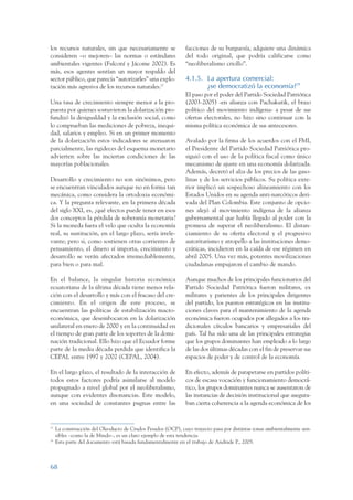 ARMADO_PLAN_BUEN_VIVIR      12/24/09    2:00 AM     Page 68




                 los recursos naturales, sin que necesariamente se             facciones de su burguesía, adquiere una dinámica
                 consideren –o mejoren– las normas o estándares                del todo original, que podría calificarse como
                 ambientales vigentes (Falconí y Jácome 2002). Es              “neoliberalismo criollo”.
                 más, esos agentes sentían un mayor respaldo del
                 sector público, que parecía “autorizarles” una explo-         4.1.5. La apertura comercial:
                 tación más agresiva de los recursos naturales.27                     ¿se democratizó la economía?28
                                                                               El paso por el poder del Partido Sociedad Patriótica
                 Una tasa de crecimiento siempre menor a la pro-               (2003-2005) -en alianza con Pachakutik, el brazo
                 puesta por quienes sostuvieron la dolarización pro-           político del movimiento indígena- a pesar de sus
                 fundizó la desigualdad y la exclusión social, como            ofertas electorales, no hizo sino continuar con la
                 lo comprueban las mediciones de pobreza, inequi-              misma política económica de sus antecesores.
                 dad, salarios y empleo. Si en un primer momento
                 de la dolarización estos indicadores se atenuaron             Avalado por la firma de los acuerdos con el FMI,
                 parcialmente, las rigideces del esquema monetario             el Presidente del Partido Sociedad Patriótica pro-
                 advierten sobre las inciertas condiciones de las              siguió con el uso de la política fiscal como único
                 mayorías poblacionales.                                       mecanismo de ajuste en una economía dolarizada.
                                                                               Además, decretó el alza de los precios de las gaso-
                 Desarrollo y crecimiento no son sinónimos, pero               linas y de los servicios públicos. Su política exte-
                 se encuentran vinculados aunque no en forma tan               rior implicó un sospechoso alineamiento con los
                 mecánica, como considera la ortodoxia económi-                Estados Unidos en su agenda anti-narcóticos deri-
                 ca. Y la pregunta relevante, en la primera década             vada del Plan Colombia. Este conjunto de opcio-
                 del siglo XXI, es, ¿qué efectos puede tener en esos           nes alejó al movimiento indígena de la alianza
                 dos conceptos la pérdida de soberanía monetaria?              gubernamental que había llegado al poder con la
                 Si la moneda fuera el velo que oculta la economía             promesa de superar el neoliberalismo. El distan-
                 real, su sustitución, en el largo plazo, sería irrele-        ciamiento de su oferta electoral y el progresivo
                 vante; pero si, como sostienen otras corrientes de            autoritarismo y atropello a las instituciones demo-
                 pensamiento, el dinero sí importa, crecimiento y              cráticas, incidieron en la caída de ese régimen en
                 desarrollo se verán afectados irremediablemente,              abril 2005. Una vez más, potentes movilizaciones
                 para bien o para mal.                                         ciudadanas empujaron el cambio de mando.

                 En el balance, la singular historia económica                 Aunque muchos de los principales funcionarios del
                 ecuatoriana de la última década tiene menos rela-             Partido Sociedad Patriótica fueron militares, ex
                 ción con el desarrollo y más con el fracaso del cre-          militares y parientes de los principales dirigentes
                 cimiento. En el origen de este proceso, se                    del partido, los puestos estratégicos en las institu-
                 encuentran las políticas de estabilización macro-             ciones claves para el mantenimiento de la agenda
                 económica, que desembocaron en la dolarización                económica fueron ocupados por allegados a los tra-
                 unilateral en enero de 2000 y en la continuidad en            dicionales círculos bancarios y empresariales del
                 el tiempo de gran parte de los soportes de la domi-           país. Tal ha sido una de las principales estrategias
                 nación tradicional. Ello hizo que el Ecuador forme            que los grupos dominantes han empleado a lo largo
                 parte de la media década perdida que identifica la            de las dos últimas décadas con el fin de preservar sus
                 CEPAL entre 1997 y 2002 (CEPAL, 2004).                        espacios de poder y de control de la economía.

                 En el largo plazo, el resultado de la interacción de          En efecto, además de parapetarse en partidos políti-
                 todos estos factores podría asimilarse al modelo              cos de escasa vocación y funcionamiento democrá-
                 propugnado a nivel global por el neoliberalismo,              tico, los grupos dominantes nunca se ausentaron de
                 aunque con evidentes disonancias. Este modelo,                las instancias de decisión institucional que asegura-
                 en una sociedad de constantes pugnas entre las                ban cierta coherencia a la agenda económica de los


                 27
                      La construcción del Oleoducto de Crudos Pesados (OCP), cuyo trayecto pasa por distintas zonas ambientalmente sen-
                      sibles –como la de Mindo–, es un claro ejemplo de esta tendencia.
                 28
                      Esta parte del documento está basada fundamentalmente en el trabajo de Andrade P., 2005.



                 68
 