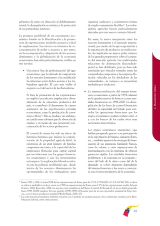 ARMADO_PLAN_BUEN_VIVIR       12/24/09      2:00 AM     Page 69




              gobiernos de turno en dirección al debilitamiento                          organizar sindicatos y consintieron formas
              estatal, la desregulación económica y la protección                        de empleo sumamente flexibles30. Las traba-
              de sus particulares intereses.                                             jadoras agrícolas fueron particularmente
                                                                                         afectadas por este nuevo contexto laboral.
              La promesa neoliberal de un crecimiento eco-
              nómico basado en la liberalización y la promo-                             En suma, la nueva integración entre los
              ción de exportaciones resultaba atractiva y fácil                          sectores dominantes y el mercado interna-
              de implementar. Sus efectos en términos de re-                             cional, por medio de la agro-exportación y
              concentración de poder y recursos y, por tanto,                            la exportación de productos no tradiciona-
              en la recomposición y adaptación de los sectores                           les, ha implicado un mayor poder relativo
              dominantes a la globalización de la economía                               de los grandes propietarios sobre el conjun-
              ecuatoriana, han sido particularmente visibles en                          to del mercado agrícola. Las tradicionales
              tres niveles:                                                              relaciones de dominación (hacendado-
                                                                                         peón) se han debilitado, pero no han sido
                    • Una nueva ‘fase de proletarización’ del agro                       sustituidas por vínculos formales entre las
                      ecuatoriano, que ha alterado la composición                        comunidades campesinas y las empresas flo-
                      de los sectores dominantes y ha modificado                         rícolas -ubicadas en los alrededores de las
                      las relaciones entre dichos sectores y los tra-                    comunidades-, ni tampoco se encuentran
                      bajadores agrícolas. El caso más visible al                        mediadas por sindicatos.




                                                                                                                                                4. DIAGNÓSTICO CRÍTICO
                      respecto es el del sector de las floricultoras.
                                                                                     • La internacionalización del sistema finan-
                        Si bien la promoción de las exportaciones                      ciero ecuatoriano a partir de 1994 culminó
                        no implicó una efectiva ampliación y diver-                    en la quiebra masiva de bancos y otras enti-
                        sificación de la estructura productiva del                     dades financieras en 1998-2000. La desre-
                        país, si contribuyó al dinamismo de ciertos                    gulación de las leyes de control financiero
                        segmentos de las exportaciones privadas                        debilitó la capacidad del Estado para con-
                        ecuatorianas, como la producción de cama-                      trolar las operaciones financieras que los
                        rones y flores29. Ello se produjo, sin embargo,                grupos económicos podían realizar entre sí
                        en condiciones adversas para la absorción de                   y con los bancos de los cuales éstos eran
                        empleo y en medio de una persistente con-                      accionistas mayoritarios.
                        centración de los activos productivos.
                                                                                         Los grupos económicos emergentes -que
                        El control de tierras ha sido un efecto de                       habían prosperado gracias a su participación
                        herencia histórica que incluye la concen-                        en la exportación de banano, camarón, flores,
                        tración de la propiedad agrícola fértil, la                      etc.,- también siguieron la estrategia de finan-
                        existencia de un gran número de familias                         ciación de sus ganancias, fundando bancos,
                        campesinas sin tierra, y la capacidad de los                     casas de valores, y otras organizaciones de
                        empresarios florícolas para captar capital                       intermediación con la esperanza de obtener
                        por sus relaciones con los grupos financie-                      ganancias rápidas. Las entidades financieras
                        ros ecuatorianos y con los inversionistas                        proliferaron y la economía en su conjunto -
                        extranjeros. La explotación laboral se refor-                    tanto del lado de la oferta como del de la
                        zó con las políticas neoliberales que –desde                     demanda- se volvió altamente dependiente
                        inicios de los noventa- disminuyeron las                         del sistema financiero y fue reacia a conectar-
                        oportunidades de los trabajadores para                           se con el sector productivo de la economía.


              29
                   Entre 1990 y 1998, el valor FOB de las exportaciones de flores pasó de U.S.$ 13’598.000 a U.S.$ 161’962.000, es decir
                   su valor se multiplicó en doce veces; en 1998 las exportaciones de flores eran el 5% de las exportaciones totales del país
                   (Larrea, 2004; Korovkin, 2004, los autores citan estadísticas del Banco Central del Ecuador); el sector había generado
                   hasta 1998 36.000 empleos. En este período (1990-1998) el Ecuador pasó de ser un exportador marginal de flores fres-
                   cas, a ser el tercer productor mundial (World Bank, 2004: 87).
              30
                   Las exportaciones bananeras también crecieron en el período en examen gracias a las condiciones creadas por la flexi-
                   bilización laboral, entre otras razones.



                                                                                                                                         69
 