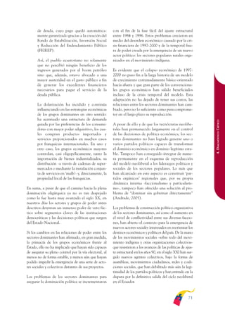 ARMADO_PLAN_BUEN_VIVIR   12/24/09     2:00 AM    Page 71




                     de deuda, cuyo pago quedó automática-             con el fin de la fase fácil del ajuste estructural
                     mente garantizado gracias a la creación del       entre 1984 y 1996. Estos problemas crecieron en
                     Fondo de Estabilización, Inversión Social         medio del desorden económico causado por la cri-
                     y Reducción del Endeudamiento Público             sis financiera de 1997-2000 y de la temporal fisu-
                     (FEIREP).                                         ra de poder creada por la emergencia de un nuevo
                                                                       actor político: los sectores populares rurales orga-
                     Así, el pueblo ecuatoriano no solamente           nizados en el movimiento indígena.
                     que no percibió ningún beneficio de los
                     ingresos generados por el boom petróleo           Es evidente que el colapso económico de 1997-
                     sino que, además, estuvo abocado a una            2000 no puso fin a la larga historia de un modelo
                     mayor austeridad en el gasto público a fin        de crecimiento extremadamente básico orientado
                     de generar los excedentes financieros             hacia afuera y que gran parte de los convenciona-
                     necesarios para pagar el servicio de la           les grupos económicos han salido beneficiados
                     deuda pública.                                    incluso de la crisis temporal del modelo. Esta
                                                                       adaptación no ha dejado de tener sus costos, las
                     La dolarización ha incidido y continúa            relaciones entre los sectores dominantes han cam-
                     influenciando en las estrategias económicas       biado, pero no lo suficiente como para comprome-
                     de los grupos dominantes en otro sentido:         ter en el largo plazo su reproducción.
                     ha acentuado una estructura de demanda




                                                                                                                                 4. DIAGNÓSTICO CRÍTICO
                     guiada por las preferencias de los consumi-       A pesar de ello y de que los tecnócratas neolibe-
                     dores con mayor poder adquisitivo, los cua-       rales han permanecido largamente en el control
                     les compran productos importados y                de las decisiones de política económica, los sec-
                     servicios proporcionados en muchos casos          tores dominantes no han logrado generar uno o
                     por franquicias internacionales. En uno y         varios partidos políticos capaces de transformar
                     otro caso, los grupos económicos mayores          el dominio económico en dominio legítimo esta-
                     controlan, casi oligopólicamente, tanto la        ble. Tampoco han conseguido integrar de mane-
                     importación de bienes industrializados, su        ra permanente en el esquema de reproducción
                     distribución -a través de cadenas de super-       del modelo neoliberal a los liderazgos políticos y
                     mercados o mediante la instalación conjun-        sociales de los sectores populares. Lo más que
                     ta de servicios en ‘malls’- y, directamente, la   han alcanzado en este aspecto es constituir ‘par-
                     propiedad local de las franquicias.               tidos orgánicos’ regionales que, por su propia
                                                                       dinámica interna -faccionalismo y particularis-
              En suma, a pesar de que el camino hacia la plena         mo-, tampoco han ofrecido una solución al pro-
              dominación oligárquica ya no es tan despejado            blema de “dominar sin gobernar directamente”
              como lo fue hasta muy avanzado el siglo XX, en           (Andrade, 2005).
              nuestros días los actores y grupos de poder antes
              descritos detentan un inmenso poder de veto fác-         Los problemas de construcción político-organizativa
              tico sobre segmentos claves de las instituciones         de los sectores dominantes, así como el aumento en
              democráticas y las decisiones políticas que surgen       el nivel de conflictividad entre sus diversas faccio-
              del Estado Nacional.                                     nes, han abierto el contexto para la emergencia de
                                                                       nuevos actores sociales interesados en reorientar los
              Si los cambios en las relaciones de poder entre los      destinos económicos y políticos del país. De la mano
              sectores dominantes han afirmado, en gran medida,        de los movimientos sociales -sobre todo del movi-
              la primacía de los grupos económicos frente al           miento indígena y otras organizaciones colectivas-
              Estado, ello no ha implicado que hayan sido capaces      que resistieron a los avances de las políticas de ajus-
              de asegurar su pleno control por la vía electoral, al    te estructural en los años 90, en el siglo XXI han sur-
              menos no de forma estable, y menos aún que hayan         gido nuevos agentes colectivos, bajo la forma de
              podido impedir la emergencia de una serie de acto-       asambleas, movimientos ciudadanos, redes y coali-
              res sociales y colectivos distantes de sus proyectos.    ciones sociales, que han debilitado más aún la legi-
                                                                       timidad de los partidos políticos y han entrado en la
              Los problemas de los sectores dominantes para            disputa por la definitiva salida del ciclo neoliberal
              asegurar la dominación política se incrementaron         en el Ecuador.



                                                                                                                          71
 