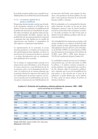 ARMADO_PLAN_BUEN_VIVIR    12/24/09   2:00 AM    Page 72




                 Es en dicho momento político que se inscribe la via-    las funciones del Estado como garante de dere-
                 bilidad política de este Plan Nacional de Desarrollo.   chos, como productor de bienes públicos de cali-
                                                                         dad y como promotor eficiente de un desarrollo
                 4.1.6. Un balance global de la                          humano estable y soberano.
                        política neoliberal
                 El panorama descrito permite concluir que el mode-      Ello ha redundado en la continuidad de determi-
                 lo de crecimiento existente en el Ecuador, en los       nadas relaciones de poder, en las que las clases
                 últimos 15 años, ha conducido a la simplificación de    dominantes aparecen como las únicas beneficia-
                 la producción nacional, por el predominio de aque-      rias de los escasos frutos del crecimiento económi-
                 llas ramas económicas que generan rentas por pre-       co. Su poder económico ha sido la base para su
                 cios internacionales favorables, mientras que las       altísimo nivel de influencia política sobre las ins-
                 posibles bases de una estructura productiva nacional    tituciones públicas.
                 y autónoma han sido barridas por un modelo de
                 importaciones que beneficia a consumidores de           Así, la fragilidad de las instituciones estatales y del
                 altos ingresos y a empresarios especuladores.           aparato productivo se evidenció al final del siglo
                                                                         pasado, cuando no hubo capacidad para enfrentar
                 La reprimarización de la economía, la escasa            adecuadamente factores adversos como el fenóme-
                 inversión productiva y el énfasis en la protección      no de El Niño (1998) y la crisis bancaria (1999),
                 del capital financiero han impedido, en efecto, la      que determinaron un incremento de la pobreza de
                 reactivación de la estructura productiva nacional       12,84%, entre 1995 y 1999, hasta alcanzar a
                 y su plena diversificación para un rendimiento          52,18% de la población del país (Cuadro 4.1).
                 más equilibrado de la economía.
                                                                         La estabilidad nominal provista por la dolariza-
                 Por lo demás, la competitividad centrada en la          ción permitió que, seis años más tarde, en 2006,
                 reducción de costos del trabajo y en la obtención       la pobreza y la pobreza extrema retornaran a
                 de rentas extractivas a costa del deterioro de los      niveles similares a los registrados hace una déca-
                 ecosistemas, junto con la desregulación del mer-        da. No obstante, dado el crecimiento poblacio-
                 cado y la ineficacia de un sistema tributario que       nal y sabiendo que la tasa de fecundidad de los
                 no permite obtener los impuestos del capital y de       más pobres es más elevada que el resto de la
                 los contribuyentes de mayores ingresos, son fac-        población, se puede afirmar que, en los últimos
                 tores avanzados por el neoliberalismo, que tuvie-       10 años, existe un mayor número de pobres en
                 ron graves consecuencias en el debilitamiento de        términos absolutos.


                         Cuadro 4.1: Evolución de la pobreza y extrema pobreza de consumo, 1995 – 2006
                                                –como porcentaje de la población–




                 Fuente: SIISE-INEC, basado en INEC, ECV. Varios años.
                 Elaboración: SENPLADES.



                 72
 