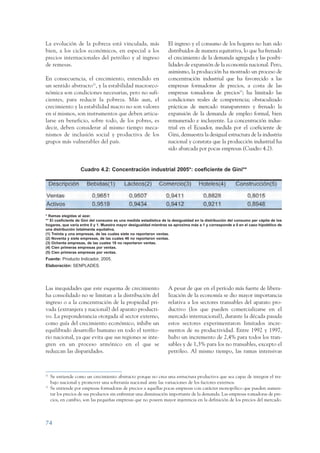 ARMADO_PLAN_BUEN_VIVIR      12/24/09     2:00 AM     Page 74




                 La evolución de la pobreza está vinculada, más                     El ingreso y el consumo de los hogares no han sido
                 bien, a los ciclos económicos, en especial a los                   distribuidos de manera equitativa, lo que ha frenado
                 precios internacionales del petróleo y al ingreso                  el crecimiento de la demanda agregada y las posibi-
                 de remesas.                                                        lidades de expansión de la economía nacional. Pero,
                                                                                    asimismo, la producción ha mostrado un proceso de
                 En consecuencia, el crecimiento, entendido en                      concentración industrial que ha favorecido a las
                 un sentido abstracto32, y la estabilidad macroeco-                 empresas formadoras de precios, a costa de las
                 nómica son condiciones necesarias, pero no sufi-                   empresas tomadoras de precios33; ha limitado las
                 cientes, para reducir la pobreza. Más aun, el                      condiciones reales de competencia; obstaculizado
                 crecimiento y la estabilidad macro no son valores                  prácticas de mercado transparentes y frenado la
                 en sí mismos, son instrumentos que deben articu-                   expansión de la demanda de empleo formal, bien
                 larse en beneficio, sobre todo, de los pobres, es                  remunerado e incluyente. La concentración indus-
                 decir, deben considerar al mismo tiempo meca-                      trial en el Ecuador, medida por el coeficiente de
                 nismos de inclusión social y productiva de los                     Gini, demuestra la desigual estructura de la industria
                 grupos más vulnerables del país.                                   nacional y constata que la producción industrial ha
                                                                                    sido abarcada por pocas empresas (Cuadro 4.2).


                                     Cuadro 4.2: Concentración industrial 2005*: coeficiente de Gini**




                 * Ramas elegidas al azar.
                 ** El coeficiente de Gini del consumo es una medida estadística de la desigualdad en la distribución del consumo per cápita de los
                 hogares, que varía entre 0 y 1. Muestra mayor desigualdad mientras se aproxima más a 1 y corresponde a 0 en el caso hipotético de
                 una distribución totalmente equitativa.
                 (1) Treinta y una empresas, de las cuales siete no reportaron ventas.
                 (2) Noventa y siete empresas, de las cuales 46 no reportaron ventas.
                 (3) Ochenta empresas, de las cuales 18 no reportaron ventas.
                 (4) Cien primeras empresas por ventas.
                 (5) Cien primeras empresas por ventas.
                 Fuente: Producto Indicador, 2005.
                 Elaboración: SENPLADES.




                 Las inequidades que este esquema de crecimiento                    A pesar de que en el período más fuerte de libera-
                 ha consolidado no se limitan a la distribución del                 lización de la economía se dio mayor importancia
                 ingreso o a la concentración de la propiedad pri-                  relativa a los sectores transables del aparato pro-
                 vada (extranjera y nacional) del aparato producti-                 ductivo (los que pueden comercializarse en el
                 vo. La preponderancia otorgada al sector externo,                  mercado internacional), durante la década pasada
                 como guía del crecimiento económico, inhibe un                     estos sectores experimentaron limitados incre-
                 equilibrado desarrollo humano en todo el territo-                  mentos de su productividad. Entre 1992 y 1997,
                 rio nacional, ya que evita que sus regiones se inte-               hubo un incremento de 2,4% para todos los tran-
                 gren en un proceso armónico en el que se                           sables y de 1,3% para los no transables, excepto el
                 reduzcan las disparidades.                                         petróleo. Al mismo tiempo, las ramas intensivas



                 32
                      Se entiende como un crecimiento abstracto porque no crea una estructura productiva que sea capaz de integrar el tra-
                      bajo nacional y promover una soberanía nacional ante las variaciones de los factores externos.
                 33
                      Se entiende por empresas formadoras de precios a aquellas pocas empresas con carácter monopólico que pueden aumen-
                      tar los precios de sus productos sin enfrentar una disminución importante de la demanda. Las empresas tomadoras de pre-
                      cios, en cambio, son las pequeñas empresas que no poseen mayor injerencia en la definición de los precios del mercado.



                 74
 