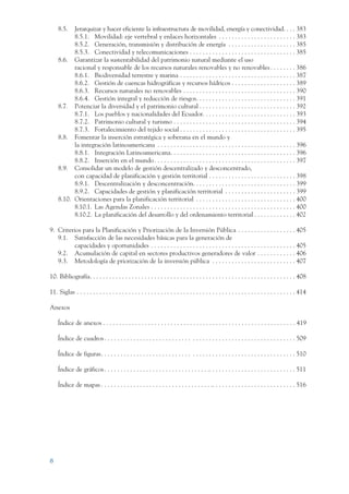 ARMADO_PLAN_BUEN_VIVIR      12/24/09        2:00 AM        Page 8




                     8.5.  Jerarquizar y hacer eficiente la infraestructura de movilidad, energía y conectividad. . . . 383
                           8.5.1. Movilidad: eje vertebral y enlaces horizontales . . . . . . . . . . . . . . . . . . . . . . . . 383
                           8.5.2. Generación, transmisión y distribución de energía . . . . . . . . . . . . . . . . . . . . . 385
                           8.5.3. Conectividad y telecomunicaciones . . . . . . . . . . . . . . . . . . . . . . . . . . . . . . . . . 385
                     8.6. Garantizar la sustentabilidad del patrimonio natural mediante el uso
                           racional y responsable de los recursos naturales renovables y no renovables . . . . . . . . 386
                           8.6.1. Biodiversidad terrestre y marina . . . . . . . . . . . . . . . . . . . . . . . . . . . . . . . . . . . . 387
                           8.6.2. Gestión de cuencas hidrográficas y recursos hídricos . . . . . . . . . . . . . . . . . . . . 389
                           8.6.3. Recursos naturales no renovables . . . . . . . . . . . . . . . . . . . . . . . . . . . . . . . . . . . 390
                           8.6.4. Gestión integral y reducción de riesgos. . . . . . . . . . . . . . . . . . . . . . . . . . . . . . . 391
                     8.7. Potenciar la diversidad y el patrimonio cultural . . . . . . . . . . . . . . . . . . . . . . . . . . . . . . 392
                           8.7.1. Los pueblos y nacionalidades del Ecuador. . . . . . . . . . . . . . . . . . . . . . . . . . . . . 393
                           8.7.2. Patrimonio cultural y turismo . . . . . . . . . . . . . . . . . . . . . . . . . . . . . . . . . . . . . . 394
                           8.7.3. Fortalecimiento del tejido social . . . . . . . . . . . . . . . . . . . . . . . . . . . . . . . . . . . . 395
                     8.8. Fomentar la inserción estratégica y soberana en el mundo y
                           la integración latinoamericana . . . . . . . . . . . . . . . . . . . . . . . . . . . . . . . . . . . . . . . . . . . 396
                           8.8.1. Integración Latinoamericana. . . . . . . . . . . . . . . . . . . . . . . . . . . . . . . . . . . . . . . 396
                           8.8.2. Inserción en el mundo . . . . . . . . . . . . . . . . . . . . . . . . . . . . . . . . . . . . . . . . . . . . 397
                     8.9. Consolidar un modelo de gestión descentralizado y desconcentrado,
                           con capacidad de planificación y gestión territorial . . . . . . . . . . . . . . . . . . . . . . . . . . . 398
                           8.9.1. Descentralización y desconcentración. . . . . . . . . . . . . . . . . . . . . . . . . . . . . . . . 399
                           8.9.2. Capacidades de gestión y planificación territorial . . . . . . . . . . . . . . . . . . . . . . 399
                     8.10. Orientaciones para la planificación territorial . . . . . . . . . . . . . . . . . . . . . . . . . . . . . . . 400
                           8.10.1. Las Agendas Zonales . . . . . . . . . . . . . . . . . . . . . . . . . . . . . . . . . . . . . . . . . . . . . 400
                           8.10.2. La planificación del desarrollo y del ordenamiento territorial . . . . . . . . . . . . . 402

                 9. Criterios para la Planificación y Priorización de la Inversión Pública . . . . . . . . . . . . . . . . . . 405
                    9.1. Satisfacción de las necesidades básicas para la generación de
                          capacidades y oportunidades . . . . . . . . . . . . . . . . . . . . . . . . . . . . . . . . . . . . . . . . . . . . . 405
                    9.2. Acumulación de capital en sectores productivos generadores de valor . . . . . . . . . . . . 406
                    9.3. Metodología de priorización de la inversión pública . . . . . . . . . . . . . . . . . . . . . . . . . . 407

                 10. Bibliografía. . . . . . . . . . . . . . . . . . . . . . . . . . . . . . . . . . . . . . . . . . . . . . . . . . . . . . . . . . . . . . . . 408

                 11. Siglas . . . . . . . . . . . . . . . . . . . . . . . . . . . . . . . . . . . . . . . . . . . . . . . . . . . . . . . . . . . . . . . . . . . . 414

                 Anexos

                     Índice de anexos . . . . . . . . . . . . . . . . . . . . . . . . . . . . . . . . . . . . . . . . . . . . . . . . . . . . . . . . . . . . 419

                     Índice de cuadros . . . . . . . . . . . . . . . . . . . . . . . . . . . . . . . . . . . . . . . . . . . . . . . . . . . . . . . . . . . 509

                     Índice de figuras. . . . . . . . . . . . . . . . . . . . . . . . . . . . . . . . . . . . . . . . . . . . . . . . . . . . . . . . . . . . 510

                     Índice de gráficos . . . . . . . . . . . . . . . . . . . . . . . . . . . . . . . . .. . . . . . . . . . . . . . . . . . . . . . . . . . . 511

                     Índice de mapas . . . . . . . . . . . . . . . . . . . . . . . . . . . . . . . . . . .. . . . . . . . . . . . . . . . . . . . . . . . . . 516




                 8
 