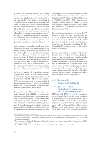 ARMADO_PLAN_BUEN_VIVIR      12/24/09     2:00 AM     Page 80




                 El cambio en la pirámide implicará que la pobla-                cación superior, es decir aquella comprendida entre
                 ción en edades laborales y adultas aumentará,                   los 18 y 24 años, incrementará su tamaño durante
                 mientras que la población menor a quince años se                los próximos 17 años. Pasará de 1’809.000 personas
                 irá contrayendo.35 Esto abriría la posibilidad de               a 1’983.000 entre 2008 y 2025. Entonces, será
                 aprovechar la denominada “ventana de oportuni-                  necesario poner un importante énfasis en la educa-
                 dades”, es decir aquel período finito en el tiempo              ción superior en la próxima década y media, sobre-
                 en que el mayor crecimiento de la población de las              todo advirtiendo el incremento de la Población
                 edades laborales ofrece la posibilidad de aumentar              Económicamente Activa.
                 la producción y la riqueza nacional a través de su
                 adecuada y progresiva incorporación al trabajo.36               Las proyecciones, justamente, prevén que la PEA
                 Por tanto, la generación de empleos adecuados y                 aumente a una velocidad promedio anual de
                 de calidad se hace indispensable, sin olvidar la                2.2%.37 En términos absolutos, esto implicará que
                 necesidad de formar, educar y capacitar a esta                  cada año se integren a la fuerza laboral 170.000
                 población para lograr su potencial máximo.                      personas en promedio. Siendo así, mantener la
                                                                                 actual tasa de desempleo –alrededor del 7%–
                 Adicionalmente, los cambios en el perfil etáreo                 hacia el año 2025, requerirá crear 154.000 empleos
                 conllevarán modificaciones importantes en el con-               anuales en promedio.
                 sumo económico. Es probable que, en el curso de
                 los próximos 17 años, el crecimiento promedio                   Los retos que plantean los cambios poblacionales
                 anual de la demanda por bienes y servicios de la                previstos hacia el 2025 no son menores. Es preciso
                 población menor de 15 años se torne negativo (-                 tomar en cuenta las variaciones anotadas para pla-
                 0,1%). Mientras tanto, la demanda que correspon-                nificar los cambios en el modelo de acumulación y
                 de a la población entre 15 y 64 años aumentaría a               generación de riqueza. Aprovechar la breve “ven-
                 una velocidad de 1,5% en promedio anual y la de                 tana de oportunidad” de los próximos años es una
                 los adultos mayores crecería a un ritmo, también                chance que no se puede dejar pasar, puesto que en
                 promedio, 2,4 veces mayor que el anterior (3.8%).               el largo plazo el envejecimiento de la población
                                                                                 puede hacerse todavía más marcado, obligando a
                 Así como el consumo, la demanda por servicios                   enfrentar escenarios más complejos en torno a
                 de salud de la población adulta mayor crecerá a                 seguridad social, producción y servicios.
                 una velocidad significativamente superior a la de
                 la población entre 15 y 64 años (3,8% frente a
                 1,9%, respectivamente), a la vez que aquella de                 4.2. 31 Meses de
                 las personas menores de 15 años se tornará nega-                     Revolución Ciudadana
                 tiva (-0,2%). A estos cambios se sumarían otros
                 en temas relacionados a la educación.                           4.2.1. El cambio político:
                                                                                        hacia el quiebre democrático
                 Proyectando que la población de 5 a 14 años empe-                      de la dominación oligárquica
                 zará a disminuir desde el 2010, es probable que a               El 27 de abril de 2009, 3 584 236 de ecuatorianos,
                 partir de ese año la demanda por educación básica               que representan 51,99% de los votos, ratificaron
                 muy probablemente tienda a declinar. Por el lado                el proyecto político del Movimiento Patria Altiva
                 de la educación media, la población entre 15 y 17               y Soberana (PAIS) y, en un hecho sin precedentes
                 años aumentaría su tamaño hasta el año 2015, des-               en el actual ciclo democrático, reeligieron en pri-
                 pués de lo cual comenzaría a reducirse numérica-                mera vuelta al binomio Rafael Correa-Lenin
                 mente. A diferencia de los subconjuntos anteriores,             Moreno como gobernantes para el período
                 la población que potencialmente demandaría edu-                 2009-2013. Luego de 10 años de inestabilidad y


                 35
                      En términos absolutos la población menor de 15 años disminuirá en alrededor de 108.000 efectivos (cerca de 6.300 per-
                      sonas en promedio anual), mientras que la población en edades laborales y adultas mayores aumentará en 2’600.760 per-
                      sonas, respectivamente.
                 36
                      En este contexto, el índice de dependencia demográfica registrará un sostenido descenso hasta alcanzar en el año 2025
                      un valor cercano al 51%.
                 37
                      Entre 2008 y 2025 el tamaño de la PEA se incrementará de 6.3 millones de efectivos a 9.1 millones.



                 80
 