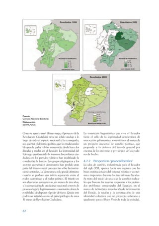 ARMADO_PLAN_BUEN_VIVIR   12/24/09      2:00 AM   Page 82




                                                     Resultados 1998                                         Resultados 2002




                                                                                 Resultados 2009




                 Fuente:
                 Consejo Nacional Electoral.
                 Elaboración:
                 SENPLADES.



                 Como se aprecia en el último mapa, el proyecto de la       La transición hegemónica que vive el Ecuador
                 Revolución Ciudadana tiene un sólido anclaje a lo          tiene el sello de la legitimidad democrática de
                 largo de todo el espacio nacional y ha conseguido,         una acción gubernativa, sostenida en el marco de
                 así, quebrar el dominio político que los tradicionales     un proyecto nacional de cambio político, que
                 bloques de poder habían mantenido, desde hace dos          propende a la defensa del interés general por
                 décadas y media, en el Ecuador. La legitimidad del         encima de los intereses y privilegios de los pode-
                 liderazgo presidencial y la inmensa desconfianza ciu-      res de hecho.
                 dadana en los partidos políticos han modificado la
                 correlación de fuerzas. Los grupos oligárquicos y los      4.2.2 Perspectivas ‘posneoliberales’
                 sectores económicos dominantes han perdido gran            La idea de cambio, vislumbrada para el Ecuador
                 parte del férreo control que ejercían sobre las institu-   del siglo XXI, apunta hacia una ruptura con las
                 ciones estatales. La democracia sólo puede afirmarse       bases institucionales del sistema político y econó-
                 cuando se produce una nítida separación entre el           mico imperante durante las tres últimas décadas.
                 poder económico y el poder político. El triunfo en         Se trata del inicio de un ciclo de cambios radica-
                 seis elecciones consecutivas, en menos de tres años,       les que buscan dar nuevas respuestas a los profun-
                 y la consecución de un alcance nacional a través de        dos problemas estructurales del Ecuador, en el
                 procesos legal y legítimamente constituidos abren la       marco de la histórica irresolución de la formación
                 posibilidad de disputar el poder de facto. Quizás este     del Estado, la nación y la construcción de una
                 podría ser señalado como el principal logro de estos       identidad colectiva con un proyecto soberano e
                 31 meses de Revolución Ciudadana.                          igualitario para el Buen Vivir de toda la sociedad.



                 82
 