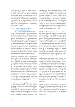 ARMADO_PLAN_BUEN_VIVIR   12/24/09    2:00 AM    Page 84




                 Por lo pronto, el triunfo de Rafael Correa y            los dos sectores de las clases dominantes que se han
                 Alianza País (AP) en las elecciones presidenciales      disputado el poder, prácticamente, desde el retorno
                 del último trimestre de 2006 abrió el abanico de        de la democracia en 1979: el polo de intereses eco-
                 oportunidades para el “relanzamiento de la acción       nómicos articulado en torno al Partido Social
                 pública”, como principal detonante de una estra-        Cristiano, al que se sumaron en su tiempo la
                 tegia de desarrollo heterodoxa, cuyos fines últimos     Izquierda Democrática y la Democracia Popular, y
                 son la promoción del Buen Vivir y la realización        el polo que inicialmente giró en torno a Abdalá
                 de las capacidades individuales y colectivas, en el     Bucaram y terminó expresándose con Álvaro
                 marco de un acceso igualitario a los recursos y a las   Noboa, por medio de un Lucio Gutiérrez que hacía
                 oportunidades sociales.                                 de doble comodín, tanto en la articulación del blo-
                                                                         que Noboa como en los nexos entre éste y el polo
                 4.2.3. Sentidos y avances de la                         Partido Social Cristiano (Unda: 2008).
                        nueva acción pública:
                        la Constitución como horizonte                   El gobierno ha enfrentado, con mucho éxito, a
                 En los 31 meses transcurridos desde la asunción al      este amplio bloque de poder. La incautación esta-
                 mando del presidente Correa, el relanzamiento ha        tal de casi 200 bienes del poderosísimo grupo
                 implicado un progresivo retorno estatal al primer       Isaías (septiembre de 2008) y el cobro de la deuda
                 plano de la escena política. En la agenda interna,      pública de dicho grupo reafirmaban la defensa de
                 ello ha apuntado hacia el reestablecimiento de las      los intereses públicos y la vocación antioligárqui-
                 capacidades estatales de planificación del desarro-     ca de la Revolución Ciudadana. Se retomaba, a la
                 llo, de regulación y control de los sectores estraté-   vez, la tarea inconclusa que dejaron los gobiernos
                 gicos de la economía y de distribución y                nacionalistas militares de los años sesenta y seten-
                 re-distribución de la riqueza social. En el ámbito de   ta, que diezmaron únicamente la estructura de
                 la política exterior, se ha avanzado en la concep-      poder de los terratenientes serranos en relación
                 ción de una estrategia geopolítica que impulsa          con la democratización de las relaciones económi-
                 diversos procesos de integración regional, así como     cas y políticas en el Litoral. En tal opción se deli-
                 una inserción soberana en el contexto global.           nea una efectiva ruptura con la matriz de poder
                                                                         social que sostuvo el ciclo neoliberal.
                 El esbozo y la puesta en marcha de una nueva
                 agenda pública ha supuesto, sin embargo, una            La derrota electoral de los partidos políticos –del
                 intensa disputa política con los partidos tradicio-     centro a la derecha–, que inauguraron el régimen
                 nales y las élites ecuatorianas: círculos empresaria-   democrático en 1979, durante los comicios con-
                 les, bancarios, financieros, mediáticos –afines a las   vocados para la elección de los representantes a
                 ideas liberales dominantes a lo largo de los noven-     la Asamblea Nacional Constituyente en 2008, el
                 ta– e incluso diversas agencias estatales, corpora-     deterioro del espacio de representación de las
                 ciones y sectores burocráticos comprometidos con        formaciones derechistas surgidas a fines de siglo
                 el viejo orden han desafiado y bloqueado abierta-       (Partido Renovador Institucional Acción
                 mente las extensas expectativas de cambio impul-        Nacional, Partido Sociedad Patriótica) y la afir-
                 sadas por el nuevo gobierno. La estrategia              mación de una nueva fuerza política progresista
                 antisistémica y el discurso antineoliberal que          (AP), acompañada, no sin tensiones, por otras
                 Rafael Correa promocionó desde el inicio de la          pequeñas fuerzas de izquierda en el seno de la
                 campaña electoral del 2006 lo situaron siempre en       Asamblea, reflejan la configuración de una
                 las antípodas del poder establecido.                    nueva correlación de fuerzas en el Ecuador del
                                                                         siglo XXI.
                 Apoyados en un sólido respaldo popular y favoreci-
                 dos por la inmensa debilidad del sistema de parti-      De este escenario, surgió el proyecto constitucio-
                 dos, Rafael Correa, el movimiento político Alianza      nal presentado al país la última semana de julio
                 País (AP) y el gobierno asestaron diversos golpes a     de 2008 y ratificado el 28 de septiembre de ese
                 la estructura de poder que sostenía el modelo de        año. Descontando la ratificación del presidencia-
                 Estado y de desarrollo de la década de los noventa.     lismo como régimen político, la Carta Magna
                 Las decisiones políticas del régimen lo ubican,         avanza, entre otros elementos, hacia cuestiones
                 entonces, por fuera de la pugna hegemónica entre        ligadas con:



                 84
 