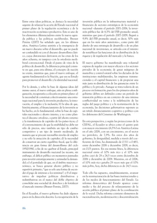 ARMADO_PLAN_BUEN_VIVIR   12/24/09     2:00 AM    Page 86




                 Entre estas ideas políticas, se destaca la necesidad       inversión pública en la infraestructura material y
                 urgente de relanzar la acción del Estado nacional al       financiera de sectores estratégicos de la economía
                 primer plano de la regulación económica y de la            nacional –durante el período 2001-2006, la inver-
                 reactivación económico-productiva. Este es uno de          sión pública fue de 6,5% del PIB promedio anual,
                 los elementos diferenciadores entre la nueva agen-         mientras que para el período 2007-2009, llegará a
                 da pública y las políticas neoliberales. Bresser           9,9% del PIB promedio anual, es decir, 50% más
                 Pereira (2007) ha señalado que, en los últimos             que en los siete años anteriores–, como parte del
                 años, América Latina asistiría a la emergencia de          diseño de una estrategia de desarrollo y de un plan
                 un nuevo discurso sobre el desarrollo, que no puede        nacional de inversiones, se articula con el intento
                 ser confundido ni con el discurso desarrollista clási-     de restablecer las funciones de re-distribución de la
                 co, cuyas distorsiones derivaron en las crisis de los      riqueza y de regulación del mercado y la banca.
                 años ochenta, ni tampoco con la ortodoxia neoli-
                 beral convencional. Desde el punto de vista de la          El nuevo gobierno ha manifestado una voluntad
                 política de desarrollo, la diferencia principal consis-    expresa de regular con mayor eficacia a los sectores
                 te en que, para esta última, el concepto de nación         privados de la economía; de ganar márgenes de
                 no existe, mientras que, para el nuevo enfoque, el         maniobra y control estatal sobre los dictados de las
                 agente fundamental es la Nación, que usa su Estado         instituciones multilaterales, las empresas transna-
                 para promover el desarrollo y la identidad nacional.       cionales y el capital financiero y de propiciar una
                                                                            más justa re-distribución de las ganancias entre lo
                 Por lo demás, y sobre la base de algunas ideas del         público y lo privado. Aunque se trata todavía de un
                 mismo autor, el nuevo enfoque, aún en plena confi-         proceso en formación, pues los dos primeros años de
                 guración, recuperaría y colocaría en primer plano: a)      gobierno deben ser definidos como un período de
                 la necesidad de constituir colectivamente una estra-       transición política en un contexto de una intensa
                 tegia nacional para la inversión productiva, la inno-      conflictividad en torno a la redefinición de las
                 vación, el empleo y la inclusión; b) la idea de que,       reglas del juego político y a la reorientación de la
                 históricamente, el financiamiento de la inversión se       economía, las decisiones gubernativas suponen ya
                 ha hecho, en lo fundamental, sobre la base de capi-        un nítido distanciamiento cognitivo y político con
                 tales nacionales y ahorro interno, y no como plan-         los defensores del Consenso de Washington.
                 tea el discurso ortodoxo, a partir del ahorro externo
                 y la transferencia de capitales de los países ricos; c)    En esta perspectiva, y según las proyecciones de la
                 el convencimiento de que la estabilidad no debe ser        CEPAL, el Ecuador se ubica como el quinto país
                 sólo de precios, sino también un tipo de cambio            con mayor crecimiento (6,5%) en América Latina
                 competitivo y un tipo de interés moderado, de              en el año 2008, con un crecimiento, en el sector
                 manera que se procure razonables niveles de empleo         no petrolero, de 7,9%. En estos dos años de
                 y no sólo la atracción de capitales; d) la necesidad       gobierno, la desigualdad, medida a través del coe-
                 de conservar un cierto equilibrio fiscal, que lo dife-     ficiente de Gini, ha disminuido de 0.511 a 0.483,
                 rencia en gran forma del desarrollismo del ciclo           entre diciembre 2006 y diciembre 2008, es decir,
                 1950/1980, a fin de no quebrar al Estado, principal        en 0.03 puntos. En esa misma línea, la diferencia
                 instrumento de desarrollo nacional (se recurre, sin        nacional entre el 10% más rico y el 10% más
                 embargo, al déficit público en momentos puntuales          pobre cayó de 28 a 24,5 veces entre diciembre de
                 para invertir estratégicamente y estimular la deman-       2006 y diciembre de 2008. Mientras, en el 2006,
                 da); e) el postulado de que, en el ámbito macroeco-        el 10% más rico ganaba 28 veces más que el 10%
                 nómico, se busca generar ahorro público y no               más pobre, hoy, dicha diferencia es de 24,5 veces.
                 superávit primario, “que es solo una forma de escon-
                 der el pago de intereses a los rentistas”; y f) el impe-   Todo ello ha supuesto, simultáneamente, avanzar
                 rativo de impulsar políticas distributivas y               en la reestructuración de las bases institucionales y
                 redistributivas en el marco del doble objetivo de          de los modos de funcionamiento del Estado. La
                 consolidar una sociedad de derechos y de fortalecer        reforma democrática del Estado aparece como
                 el mercado interno (Brasser Pereira, 2007).                medio y fin del proceso de relanzamiento de la
                                                                            acción pública al primer plano de la coordinación
                 En el Ecuador, el nuevo gobierno ha dado algunos           de lo social. Dicha reforma contiene elementos de
                 pasos en la dirección descrita. La recuperación de la      racionalización, modernización y descentralización



                 86
 
