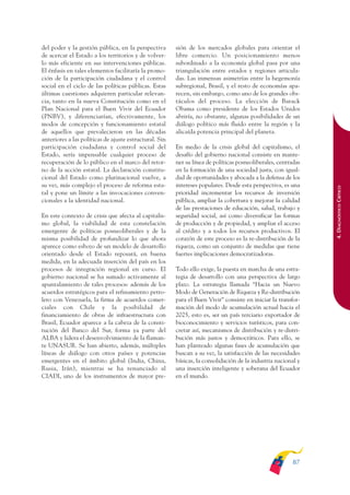 ARMADO_PLAN_BUEN_VIVIR   12/24/09    2:00 AM    Page 87




              del poder y la gestión pública, en la perspectiva       sión de los mercados globales para orientar el
              de acercar el Estado a los territorios y de volver-     libre comercio. Un posicionamiento menos
              lo más eficiente en sus intervenciones públicas.        subordinado a la economía global pasa por una
              El énfasis en tales elementos facilitaría la promo-     triangulación entre estados y regiones articula-
              ción de la participación ciudadana y el control         das. Las inmensas asimetrías entre la hegemonía
              social en el ciclo de las políticas públicas. Estas     subregional, Brasil, y el resto de economías apa-
              últimas cuestiones adquieren particular relevan-        recen, sin embargo, como uno de los grandes obs-
              cia, tanto en la nueva Constitución como en el          táculos del proceso. La elección de Barack
              Plan Nacional para el Buen Vivir del Ecuador            Obama como presidente de los Estados Unidos
              (PNBV), y diferenciarían, efectivamente, los            abriría, no obstante, algunas posibilidades de un
              modos de concepción y funcionamiento estatal            diálogo político más fluido entre la región y la
              de aquellos que prevalecieron en las décadas            alicaída potencia principal del planeta.
              anteriores a las políticas de ajuste estructural. Sin
              participación ciudadana y control social del            En medio de la crisis global del capitalismo, el
              Estado, sería impensable cualquier proceso de           desafío del gobierno nacional consiste en mante-
              recuperación de lo público en el marco del retor-       ner su línea de políticas posneoliberales, centradas
              no de la acción estatal. La declaración constitu-       en la formación de una sociedad justa, con igual-
              cional del Estado como plurinacional vuelve, a          dad de oportunidades y abocada a la defensa de los
              su vez, más complejo el proceso de reforma esta-        intereses populares. Desde esta perspectiva, es una




                                                                                                                             4. DIAGNÓSTICO CRÍTICO
              tal y pone un límite a las invocaciones conven-         prioridad incrementar los recursos de inversión
              cionales a la identidad nacional.                       pública, ampliar la cobertura y mejorar la calidad
                                                                      de las prestaciones de educación, salud, trabajo y
              En este contexto de crisis que afecta al capitalis-     seguridad social, así como diversificar las formas
              mo global, la viabilidad de esta constelación           de producción y de propiedad, y ampliar el acceso
              emergente de políticas posneoliberales y de la          al crédito y a todos los recursos productivos. El
              misma posibilidad de profundizar lo que ahora           corazón de este proceso es la re-distribución de la
              aparece como esbozo de un modelo de desarrollo          riqueza, como un conjunto de medidas que tiene
              orientado desde el Estado reposará, en buena            fuertes implicaciones democratizadoras.
              medida, en la adecuada inserción del país en los
              procesos de integración regional en curso. El           Todo ello exige, la puesta en marcha de una estra-
              gobierno nacional se ha sumado activamente al           tegia de desarrollo con una perspectiva de largo
              apuntalamiento de tales procesos: además de los         plazo. La estrategia llamada “Hacia un Nuevo
              acuerdos estratégicos para el refinamiento petro-       Modo de Generación de Riqueza y Re-distribución
              lero con Venezuela, la firma de acuerdos comer-         para el Buen Vivir” consiste en iniciar la transfor-
              ciales con Chile y la posibilidad de                    mación del modo de acumulación actual hacia el
              financiamiento de obras de infraestructura con          2025, esto es, ser un país terciario exportador de
              Brasil, Ecuador aparece a la cabeza de la consti-       bioconocimiento y servicios turísticos, para con-
              tución del Banco del Sur, forma ya parte del            cretar así, mecanismos de distribución y re-distri-
              ALBA y lidera el desenvolvimiento de la flaman-         bución más justos y democráticos. Para ello, se
              te UNASUR. Se han abierto, además, múltiples            han planteado algunas fases de acumulación que
              líneas de diálogo con otros países y potencias          buscan a su vez, la satisfacción de las necesidades
              emergentes en el ámbito global (India, China,           básicas, la consolidación de la industria nacional y
              Rusia, Irán), mientras se ha renunciado al              una inserción inteligente y soberana del Ecuador
              CIADI, uno de los instrumentos de mayor pre-            en el mundo.




                                                                                                                      87
 