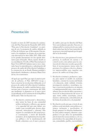 ARMADO_PLAN_BUEN_VIVIR   12/24/09    2:00 AM    Page 9




              Presentación


              Cuando en enero de 2007 iniciamos la construc-            de cambio, para que los derechos del Buen
              ción del Plan Nacional de Desarrollo 2007-2010,           Vivir sean realmente ejercidos. Para esto, es
              “Plan para la Revolución Ciudadana”, no parti-            indispensable la construcción de una ciuda-
              mos de cero. La propuesta de cambio, definida en          danía radical que fije las bases materiales de
              el Plan de Gobierno que el Movimiento País pre-           un proyecto nacional inspirado por la igual-
              sentó a la ciudadanía, en el marco de su participa-       dad en la diversidad.
              ción electoral de los años 2006, 2007, 2008, trazó
              ya los grandes lineamientos de una agenda alter-       2. Revolución ética, para garantizar la trans-
              nativa para el Ecuador. Ahora, nuestro desafío es         parencia, la rendición de cuentas y el
              su consolidación. Por ello, el Plan Nacional para el      control social, como pilares para la cons-
              Buen Vivir 2009-2013 plantea nuevos retos orien-          trucción de relaciones sociales que posibi-
              tados hacia la materialización y radicalización del       liten el reconocimiento mutuo entre las
              proyecto de cambio de la Revolución Ciudadana, a          personas y la confianza colectiva, elemen-
              la construcción de un Estado Plurinacionalidad e          tos imprescindibles para impulsar este
              Intercultural y finalmente a alcanzar el Buen Vivir       proceso de cambio en el largo plazo.
              de las y los ecuatorianos.
                                                                     3. Revolución económica, productiva y agra-
              Al igual que aquel Plan que rigió el anterior perí-       ria, para superar el modelo de exclusión
              odo de gobierno, el Plan 2009-2013 recoge y               heredado y orientar los recursos del Estado
              busca concretar las revoluciones delineadas en el         a la educación, salud, vialidad, vivienda,
              proyecto de cambio de la Revolución Ciudadana.            investigación científica y tecnológica, tra-
              Dichas apuestas de cambio también fueron orien-           bajo y reactivación productiva, en armonía
              taciones para el proceso constituyente del 2008,          y complementariedad entre zonas rurales y
              que finalmente se plasmaron en el nuevo pacto             urbanas. Esta revolución debe concretarse a
              social reflejado en la Constitución de la República       través de la democratización del acceso al
              del Ecuador. Tales revoluciones son:                      agua, tierra, crédito, tecnologías, conoci-
                                                                        mientos e información, y diversificación de
                 1. Revolución constitucional y democrática,            las formas de producción y de propiedad.
                    para sentar las bases de una comunidad
                    política incluyente y reflexiva, que apuesta     4. Revolución social, para que, a través de una
                    a la capacidad del país para definir otro           política social articulada a una política eco-
                    rumbo como sociedad justa, diversa, pluri-          nómica incluyente y movilizadora, el
                    nacional, intercultural y soberana. Ello            Estado garantice los derechos fundamenta-
                    requiere la consolidación del actual proce-         les. Esta política integral, coherente e inte-
                    so constituyente, a través del desarrollo           gradora es la que ofrece las oportunidades
                    normativo, de la implementación de políti-          para la inserción socioeconómica y, a la vez,
                    cas públicas y de la transformación del             para fortalecer las capacidades de las perso-
                    Estado coherentes con el nuevo proyecto             nas, comunidades, pueblos, nacionalidades



                                                                                                                    9
 
