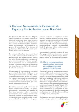 ARMADO_PLAN_BUEN_VIVIR   12/24/09   2:00 AM    Page 91




              5. Hacia un Nuevo Modo de Generación de
                 Riqueza y Re-distribución para el Buen Vivir

              En el contexto del análisis histórico del pacto       comercial a ultranza, la competencia del libre
              social excluyente que caracteriza la realidad ecua-   mercado y el asistencialismo focalizado de la polí-




                                                                                                                             RIQUEZA Y RE-DISTRIBUCIÓN
              toriana, se puede señalar que el marco normativo      tica social neoliberal, sin considerar la diversidad
              constitucional y el modo de desarrollo implemen-      de formas de producción y propiedad que se sostie-
              tado durante décadas han excluido sistemática-        nen en principios de justicia, solidaridad, recipro-
              mente a ecuatorianos y ecuatorianas de los            cidad, cooperación y soberanía, y la capacidad del
              procesos de re-distribución de la riqueza y del       Estado de aplicar una política social de carácter
              poder, sin que el Estado haya sido capaz de garan-    universal y democratizadora.
              tizarles el ejercicio de sus derechos.
                                                                    A continuación se esboza la estrategia de largo




                                                                                                                                 DE
                                                                                                                             GENERACIÓN
              Por lo demás, si bien hasta la revolución liberal     plazo que permitirá construir una nueva forma de
              era posible calificar de “conservadoras” a las        generación de riqueza, distribución y re-distribu-
              Constituciones, debe tenerse en cuenta también        ción que sustente un nuevo pacto de convivencia.
              que no por ello han dejado de tener vigencia arrai-




                                                                                                                                 DE
              gadas tradiciones y prácticas culturales que expli-




                                                                                                                             NUEVO MODO
              can la persistencia de los comportamientos            5.1. Hacia un nuevo pacto de
              clasistas, excluyentes, racistas y discriminadores         convivencia y una nueva
              que aún se observan a nivel de la vida cotidiana de        estrategia endógena de
              la población ecuatoriana.
                                                                         generación de riqueza



                                                                                                                                 UN
                                                                                                                             5. HACIA
              El nuevo pacto de convivencia que propone el          Una nueva Constitución implica generar un nuevo
              gobierno de la Revolución Ciudadana es un             contrato social o pacto de convivencia entre las per-
              esfuerzo por hacer realidad un verdadero y efecti-    sonas que habitan en una comunidad política. Al
              vo régimen constitucional de derechos y justicia.     respecto la literatura contemporánea sobre la teoría
              Sin embargo, éste requiere de una estrategia de       de la justicia enuncia que todo contrato social parte
              acumulación, generación de riqueza y re-distribu-     de una idea en la cual “los principios de justicia son
              ción radicalmente distinta a aquella que se des-      principios que unas personas libres y racionales inte-
              prende de los patrones históricos.                    resadas en promover sus propios intereses aceptarían
                                                                    en una posición inicial de igualdad” (Rawls, 1999:
              Esto último quiere decir que la construcción del      11). Esto último supone que las partes de este ima-
              Estado constitucional de derechos y de justicia,      ginario contrato social no se encuentran en situa-
              plurinacional e intercultural, y la sociedad del      ción de dominación ni de dependencia asimétrica
              Buen Vivir –para todos y todas- es contraria al       en relación con otros individuos. En otras palabras,
              mantenimiento de una estrategia de acumulación        son independientes, libres e iguales.
              sustentada solamente en los principios del merca-
              do capitalista, en una economía primario exporta-     Históricamente, no es posible afirmar que los sujetos
              dora que basa la re-distribución en la apertura       que han participado en el diseño de los principios



                                                                                                                      91
 