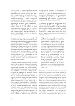 ARMADO_PLAN_BUEN_VIVIR   12/24/09   2:00 AM   Page 92




                 constitucionales en nuestro país hayan actuado        convirtiendo al trabajador en instrumento. La
                 con completa independencia. No obstante, si nos       distribución de la riqueza monetaria y, en el
                 preguntamos para quién ha diseñado estos princi-      mejor de los casos, de los bienes primarios, era
                 pios, se puede señalar que no ha sido para todos y    competencia del mercado y del asistencialismo
                 todas; por el contrario, han sido expresiones deli-   subsidiario de la política social. Estas eran las
                 beradas de exclusión. La nueva Constitución           características principales del pacto social que
                 parte, justamente, del reconocimiento de la exis-     fundamentó la Constitución de 1998.
                 tencia de procesos históricos de discriminación y
                 subordinación de ciertos grupos poblacionales, y      A diferencia de aquella, se puede afirmar que la
                 de las brechas que, hoy en día, separan a los ecua-   Constitución de 2008 propone edificar un iguali-
                 torianos entre sí. En este sentido, la nueva          tarismo republicano moderno, basado en el princi-
                 Constitución propone dejar atrás los principios       pio de justicia, en donde la sociedad debe atender,
                 rectores de una sociedad liberal utilitaria (que no   por una parte, a las distancias intolerables entre
                 supo poner en práctica el reconocimiento de los       compatriotas y, por la otra, a las cercanías que es
                 derechos liberales) para conformar un igualitaris-    preciso auspiciar, y que pueden sintetizarse de la
                 mo republicano moderno.                               siguiente manera:

                 En efecto, si bien –como se ha señalado – la             “El principio rector de la justicia relacio-
                 Constitución de 1998 realizó importantes avances         nado con la igualdad tiene que materiali-
                 en términos de derechos, en el campo económico,          zarse (objetiva y subjetivamente) –en el
                 de desarrollo y en el papel del Estado, conservó         lado negativo– por la eliminación de las
                 amplios componentes utilitarios, basados en una          desigualdades que producen dominación,
                 concepción de Estado mínimo y en un paradigma            opresión, indignidad humana, subordina-
                 de desarrollo sustentado en el libre mercado como        ción o humillación entre personas, colec-
                 mecanismo principal de generación y re-distribu-         tivos o territorios y –en el lado positivo–
                 ción de la riqueza económica. En este sentido, se        por la creación de escenarios que fomen-
                 puede afirmar que, en términos de derechos y de          ten una paridad que viabilice la emanci-
                 su pauta distributiva, la Constitución de 1998           pación y la autorrealización de las
                 puede definirse como liberal en sentido rawlsiano,       personas (colectivos) y donde los princi-
                 mientras que en el campo económico mantiene              pios de solidaridad, cooperación y frater-
                 una concepción utilitaria.                               nidad (comunidad) puedan prosperar y
                                                                          con ello la posibilidad de un mutuo reco-
                 La sociedad liberal utilitaria ha tenido como fun-       nocimiento (o posibilidad de reciproci-
                 damento de su existencia al egoísmo como moti-           dad) entre los miembros y territorios que
                 vación de competencia, a la desigualdad y a la           hacen a la comunidad política” (Ramírez,
                 envidia como estímulos, a la actividad pública           2008: 32).
                 (sobre todo a la acción estatal) como coste, y a la
                 responsabilidad como problema. Tal perspectiva        La nueva Constitución reconoce que un nuevo
                 ha partido de la premisa de que en el contrato        pacto de convivencia no puede ignorar las
                 social todos los ciudadanos se encuentran en          injusticias históricas o intergeneracionales,
                 igualdad de condiciones. El objetivo máximo, en       por lo cual, parte de la constatación de que
                 términos concretos, ha sido aumentar el bienestar     Ecuador es un país igualmente pobre y desi-
                 de la población, entendiendo este bienestar como      gualmente rico, en donde la discriminación es
                 el mero incremento de la suma agregada de los         parte de la cultura de interacción entre ciuda-
                 ingresos y gastos de los ciudadanos-consumidores.     danos. Siguiendo valores socialistas que se fun-
                 La garantía de derechos, como hemos menciona-         damentan en el principio igualitario, la
                 do, estaba sujeta principalmente a la calidad de      Constitución ve a la igualdad como principio
                 trabajador formal, cuyo poder adquisitivo viabili-    rector de la construcción de otra sociedad.
                 za el acceso a tal garantía. A su vez, el modo de     Para tal efecto, se sustenta en la convicción de
                 producción se caracterizaba por un desigual acce-     que resulta injustificable e inaceptable toda
                 so a la propiedad, que garantizaba a los propieta-    desigualdad que no sea consecuencia de accio-
                 rios el control del trabajo y de la producción,       nes elegidas responsablemente. Tal es el caso



                 92
 