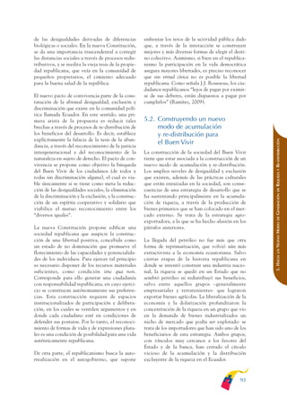ARMADO_PLAN_BUEN_VIVIR   12/24/09    2:00 AM    Page 93




              de las desigualdades derivadas de diferencias           enfrentar los retos de la actividad pública dado
              biológicas o sociales. En la nueva Constitución,        que, a través de la interacción se construyen
              se da una importancia trascendental a corregir          mejores y más diversas formas de elegir el desti-
              las distancias sociales a través de procesos redis-     no colectivo. Asimismo, si bien en el republica-
              tributivos, y se reedita la vieja tesis de la propie-   nismo la participación en la vida democrática
              dad republicana, que veía en la comunidad de            asegura mayores libertades, es preciso reconocer
              pequeños propietarios, el cimiento adecuado             que sin virtud cívica no es posible la libertad
              para la buena salud de la república.                    republicana. Como señala J.J. Rousseau, los ciu-
                                                                      dadanos republicanos “lejos de pagar por eximir-
              El nuevo pacto de convivencia parte de la cons-         se de sus deberes, están dispuestos a pagar por
              tatación de la abismal desigualdad, exclusión y         cumplirlos” (Ramírez, 2009).
              discriminación que existe en la comunidad polí-
              tica llamada Ecuador. En este sentido, una pri-
              mera arista de la propuesta es reducir tales            5.2. Construyendo un nuevo
              brechas a través de procesos de re-distribución de           modo de acumulación
              los beneficios del desarrollo. Es decir, establece           y re-distribución para
              explícitamente la falacia de la tesis de la abun-




                                                                                                                           RIQUEZA Y RE-DISTRIBUCIÓN
                                                                           el Buen Vivir
              dancia, a través del reconocimiento de la justicia
              intergeneracional y del reconocimiento de la            La construcción de la sociedad del Buen Vivir
              naturaleza en sujeto de derecho. El pacto de con-       tiene que estar asociada a la construcción de un
              vivencia se propone como objetivo la búsqueda           nuevo modo de acumulación y re-distribución.
              del Buen Vivir de los ciudadanos (de todos y            Los amplios niveles de desigualdad y exclusión
              todas sin discriminación alguna), el cual es via-       que existen, además de las prácticas culturales
              ble únicamente si se tiene como meta la reduc-          que están enraizadas en la sociedad, son conse-
              ción de las desigualdades sociales, la eliminación      cuencias de una estrategia de desarrollo que se




                                                                                                                               DE
                                                                                                                           GENERACIÓN
              de la discriminación y la exclusión, y la construc-     ha sustentando principalmente en la acumula-
              ción de un espíritu cooperativo y solidario que         ción de riqueza, a través de la producción de
              viabilice el mutuo reconocimiento entre los             bienes primarios que se han colocado en el mer-
              “diversos iguales”.                                     cado externo. Se trata de la estrategia agro-




                                                                                                                               DE
                                                                      exportadora, a la que se ha hecho alusión en los




                                                                                                                           NUEVO MODO
              La nueva Constitución propone edificar una              párrafos anteriores.
              sociedad republicana que auspicie la construc-
              ción de una libertad positiva, concebida como           La llegada del petróleo no fue más que otra
              un estado de no dominación que promueve el              forma de reprimarización, que volvió aún más




                                                                                                                               UN
              florecimiento de las capacidades y potencialida-        extractivista a la economía ecuatoriana. Salvo



                                                                                                                           5. HACIA
              des de los individuos. Para ejercer tal principio       ciertas etapas de la historia republicana en
              es necesario disponer de los recursos materiales        donde se intentó construir una industria nacio-
              suficientes, como condición sine qua non.               nal, la riqueza se quedó en un Estado que no
              Corresponde para ello generar una ciudadanía            sembró petróleo ni redistribuyó sus beneficios,
              con responsabilidad republicana, en cuyo ejerci-        salvo entre aquellos grupos –generalmente
              cio se construyan autónomamente sus preferen-           empresariales y terratenientes- que lograron
              cias. Esta construcción requiere de espacios            exportar bienes agrícolas. La liberalización de la
              institucionalizados de participación y delibera-        economía y la dolarización profundizaron la
              ción, en los cuales se ventilen argumentos y en         concentración de la riqueza en un grupo que vio
              donde cada ciudadano esté en condiciones de             en la demanda de bienes industrializados un
              defender sus posturas. Por lo tanto, el reconoci-       nicho de mercado que podía ser explotado: se
              miento de formas de vida y de expresiones plura-        trata de los importadores que han sido uno de los
              les es una condición de posibilidad para una vida       beneficiarios de esta estrategia. Ambos grupos,
              auténticamente republicana.                             con vínculos muy cercanos a los favores del
                                                                      Estado y de la banca, han cerrado el círculo
              De otra parte, el republicanismo busca la auto-         vicioso de la acumulación y la distribución
              rrealización en el autogobierno, que supone             excluyente de la riqueza en el Ecuador.



                                                                                                                     93
 