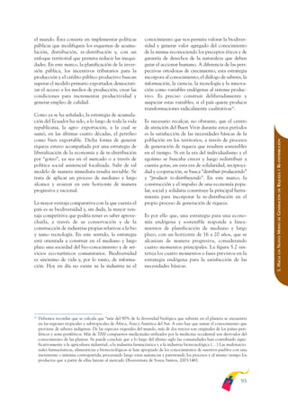 ARMADO_PLAN_BUEN_VIVIR       12/24/09      2:00 AM     Page 95




              el mundo. Ésta consiste en implementar políticas                   conocimiento que nos permita valorar la biodiver-
              públicas que modifiquen los esquemas de acumu-                     sidad y generar valor agregado del conocimiento
              lación, distribución, re-distribución y, con un                    de la misma reconociendo los preceptos éticos y de
              enfoque territorial que permita reducir las inequi-                garantía de derechos de la naturaleza que deben
              dades. En este marco, la planificación de la inver-                guiar el accionar humano. A diferencia de las pers-
              sión pública, los incentivos tributarios para la                   pectivas ortodoxas de crecimiento, esta estrategia
              producción y el crédito público productivo buscan                  incorpora al conocimiento, el diálogo de saberes, la
              superar el modelo primario exportador, democrati-                  información, la ciencia, la tecnología y la innova-
              zar el acceso a los medios de producción, crear las                ción como variables endógenas al sistema produc-
              condiciones para incrementar productividad y                       tivo. Es preciso construir deliberadamente y
              generar empleo de calidad.                                         auspiciar estas variables, si el país quiere producir
                                                                                 transformaciones radicalmente cualitativas38.
              Como ya se ha señalado, la estrategia de acumula-
              ción del Ecuador ha sido, a lo largo de toda la vida               Es necesario recalcar, no obstante, que el centro
              republicana, la agro- exportación, a la cual se                    de atención del Buen Vivir durante estos períodos
              sumó, en las últimas cuatro décadas, el petróleo                   es la satisfacción de las necesidades básicas de la
              como bien exportable. Dicha forma de generar                       población en los territorios, a través de procesos




                                                                                                                                                RIQUEZA Y RE-DISTRIBUCIÓN
              riqueza estuvo acompañada por una estrategia de                    de generación de riqueza que resulten sostenibles
              liberalización de la economía y de re-distribución                 en el tiempo. Si en la era del individualismo y el
              por “goteo”, ya sea en el mercado o a través de                    egoísmo se buscaba crecer y luego redistribuir a
              política social asistencial focalizada. Salir de tal               cuenta gotas, en esta era de solidaridad, reciproci-
              modelo de manera inmediata resulta inviable. Se                    dad y cooperación, se busca “distribuir produciendo”
              trata de aplicar un proceso de mediano y largo                     y “producir re-distribuyendo”. En este marco, la
              alcance y avanzar en este horizonte de manera                      construcción y el impulso de una economía popu-
              progresiva y racional.                                             lar, social y solidaria constituye la principal herra-




                                                                                                                                                    DE
                                                                                                                                                GENERACIÓN
                                                                                 mienta para incorporar la re-distribución en el
              La mayor ventaja comparativa con la que cuenta el                  propio proceso de generación de riqueza.
              país es su biodiversidad y, sin duda, la mayor ven-
              taja competitiva que podría tener es saber aprove-                 Es por ello que, una estrategia para una econo-




                                                                                                                                                    DE
              charla, a través de su conservación y de la                        mía endógena y sostenible responde a linea-




                                                                                                                                                NUEVO MODO
              construcción de industrias propias relativas a la bio              mientos de planificación de mediano y largo
              y nano tecnología. En este sentido, la estrategia                  plazo, con un horizonte de 16 a 20 años, que se
              está orientada a construir en el mediano y largo                   alcanzan de manera progresiva, considerando
              plazo una sociedad del bio-conocimiento y de ser-                  cuatro momentos principales. La figura 5.2 sin-




                                                                                                                                                    UN
              vicios eco-turísticos comunitarios. Biodiversidad                  tetiza los cuatro momentos o fases previstos en la



                                                                                                                                                5. HACIA
              es sinónimo de vida y, por lo tanto, de informa-                   estrategia endógena para la satisfacción de las
              ción. Hoy en día no existe ni la industria ni el                   necesidades básicas.




              38
                   Debemos recordar que se calcula que “más del 90% de la diversidad biológica que subsiste en el planeta se encuentra
                   en las regiones tropicales y subtropicales de África, Asia y América del Sur. A esto hay que sumar el conocimiento que
                   proviene de saberes indígenas. De las especies vegetales del mundo, más de dos tercios son originales de los países peri-
                   féricos y semi-periféricos. Más de 7000 compuestos medicinales utilizados por la medicina occidental son derivados del
                   conocimiento de las plantas. Se puede concluir que a lo largo del último siglo las comunidades han contribuido signi-
                   ficativamente a la agricultura industrial, a la industria farmacéutica y a la industria biotecnológica (…) Las multinacio-
                   nales farmacéuticas, alimenticias y biotecnológicas se han apropiado de los conocimientos de nuestros pueblos con una
                   inexistente o mínima contrapartida, procesando luego estas sustancias y patentando los procesos y al mismo tiempo los
                   productos que a partir de ellas lanzan al mercado (Boaventura de Souza Santos, 2003:146).



                                                                                                                                         95
 