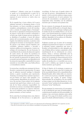 ARMADO_PLAN_BUEN_VIVIR       12/24/09      2:00 AM     Page 97




              ciudadanos42. Además, evitar que el excedente                     tecnológica. Se busca que el tamaño relativo de
              se quede en la intermediación es parte de la                      este tipo de servicios - principalmente de conoci-
              estrategia de re-distribución, por lo cual el                     miento- y de los servicios turísticos tenga un peso
              repensar el sector servicios se vuelve clave en                   superior al generado por el sector primario. Los
              este período.                                                     servicios de conocimiento y su aplicación que se
                                                                                auspiciarán están vinculados con las industrias
              En la segunda fase, el peso relativo de la nueva                  nacientes que se fomenta en la primera fase.
              industria nacional se incrementa frente a la de
              base primaria, y se busca consolidar un superávit                 En este contexto, la estrategia de inserción estra-
              energético, principalmente a través de la produc-                 tégica y soberana del Ecuador en el mundo depen-
              ción y consumo de energía limpia y bioenergía43.                  de estrechamente de la estrategia endógena para
              En esta fase se apuntala la estrategia de generación              la satisfacción de necesidades básicas y no al con-
              de riqueza a través del eco-turismo comunitario y                 trario, como históricamente ha ocurrido en el país
              se busca que, desde el propio proceso productivo,                 donde, bajo el esquema neoliberal, las decisiones
              se distribuya el excedente a través del reforza-                  públicas dependían de las políticas de liberaliza-
              miento de la economía popular, social y solidaria.                ción del mercado globalizado.
              Ligada a las industrias nacientes, se prioriza como




                                                                                                                                               RIQUEZA Y RE-DISTRIBUCIÓN
              estrategia la inversión en investigación y desarro-               Podríamos resumir que el centro de la estrategia
              llo, gracias a una alianza virtuosa tripartita: uni-              endógena de generación de riqueza es convertir a
              versidades, industria (pública o privada) e                       la principal ventaja comparativa que tiene el
              institutos públicos de investigación o centros tec-               Ecuador, su biodiversidad, en valor agregado, gra-
              nológicos de investigación. En este horizonte, la                 cias al disfrute del eco-turismo comunitario y de la
              consolidación de un sistema de educación superior                 transformación de esa información en conoci-
              de cuarto nivel y de centros de excelencia en                     miento, bienes y servicios industriales para la
              investigación aplicada serán prioridad en esta fase.              satisfacción de las necesidades básicas. A su vez, el




                                                                                                                                                   DE
                                                                                                                                               GENERACIÓN
              En este período la generación de ingresos para la                 centro de la estrategia de democratización de los
              economía nacional mantiene una dependencia de                     beneficios del desarrollo apunta a redistribuir los
              la extracción responsable y sustentable de recursos               medios de producción y a consolidar una econo-
              naturales no renovables tales como hidrocarburos                  mía social y solidaria, que reparta la riqueza al




                                                                                                                                                   DE
              y eventualmente minería.                                          mismo momento que la genera.




                                                                                                                                               NUEVO MODO
              La tercera fase consolida una estrategia de diversi-              Si bien el objetivo de la estrategia es generar un
              ficación y sustitución de exportaciones. Se espera                tipo de riqueza que tenga como fin la satisfacción
              que la industria nacional satisfaga la demanda                    de las necesidades básicas de la comunidad política




                                                                                                                                                   UN
              interna y genere excedentes para exportación.                     llamada Ecuador, dicho énfasis debe ser concerta-



                                                                                                                                               5. HACIA
              Asimismo, la estrategia busca sustituir exportacio-               do a través de un proceso sostenible intergenera-
              nes por bienes con mayor valor agregado y no                      cionalmente que resulte, al mismo tiempo,
              exclusivamente dependientes de procesos extrac-                   democratizador de sus beneficios. En este sentido,
              tivos. En esta fase, el peso relativo de la industria             se busca romper con dos falsas disyuntivas: a) con-
              nacional sería igual al peso relativo en la econo-                servación “versus” satisfacción de necesidades; y, b)
              mía de los bienes primarios (exportables). La                     eficiencia “versus” distribución.
              inversión en ciencia y tecnología deberá impulsar
              la innovación productiva en aspectos relaciona-                   En esta estrategia, la conservación y el conocimien-
              dos con la industria cuyas importaciones, en un                   to de la información que tiene la biodiversidad es
              primer momento, se buscó sustituir.                               condición para la satisfacción de las necesidades. Se
                                                                                sostiene a una convivencia armónica entre ambas
              En la cuarta fase, la estrategia tiene como objetivo              dado que “el no pago de la deuda social hoy es no
              el despegue de los bio-servicios y su aplicación                  pago de la deuda ambiental mañana, y el no pago


              42
                   Nos referiremos en detalle a dichos sectores en la descripción de las Estrategias 2009-2013 de la siguiente sección.
              43
                   Para ello, la inversión en este sector deberá consolidarse en la primera fase de la Estrategia.



                                                                                                                                          97
 