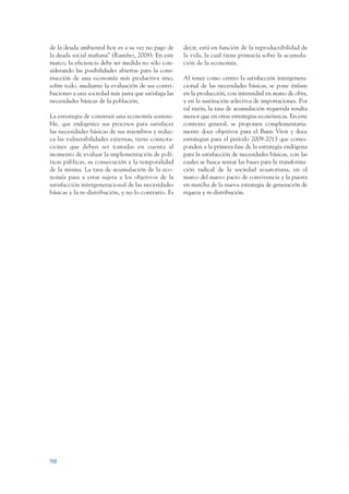 ARMADO_PLAN_BUEN_VIVIR   12/24/09   2:00 AM   Page 98




                 de la deuda ambiental hoy es a su vez no pago de      decir, está en función de la reproductibilidad de
                 la deuda social mañana” (Ramírez, 2008). En este      la vida, la cual tiene primacía sobre la acumula-
                 marco, la eficiencia debe ser medida no sólo con-     ción de la economía.
                 siderando las posibilidades abiertas para la cons-
                 trucción de una economía más productiva sino,         Al tener como centro la satisfacción intergenera-
                 sobre todo, mediante la evaluación de sus contri-     cional de las necesidades básicas, se pone énfasis
                 buciones a una sociedad más justa que satisfaga las   en la producción, con intensidad en mano de obra,
                 necesidades básicas de la población.                  y en la sustitución selectiva de importaciones. Por
                                                                       tal razón, la tasa de acumulación requerida resulta
                 La estrategia de construir una economía sosteni-      menor que en otras estrategias económicas. En este
                 ble, que endogenice sus procesos para satisfacer      contexto general, se proponen complementaria-
                 las necesidades básicas de sus miembros y reduz-      mente doce objetivos para el Buen Vivir y doce
                 ca las vulnerabilidades externas, tiene connota-      estrategias para el período 2009-2013 que corres-
                 ciones que deben ser tomadas en cuenta al             ponden a la primera fase de la estrategia endógena
                 momento de evaluar la implementación de polí-         para la satisfacción de necesidades básicas, con las
                 ticas públicas, su consecución y la temporalidad      cuales se busca sentar las bases para la transforma-
                 de la misma. La tasa de acumulación de la eco-        ción radical de la sociedad ecuatoriana, en el
                 nomía pasa a estar sujeta a los objetivos de la       marco del nuevo pacto de convivencia y la puesta
                 satisfacción intergeneracional de las necesidades     en marcha de la nueva estrategia de generación de
                 básicas y la re-distribución, y no lo contrario. Es   riqueza y re-distribución.




                 98
 