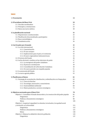 Índice
1. Presentación 									 13	
2. El Socialismo del Buen Vivir								22
	2.1. Una idea movilizadora								23
	2.2. Principios y orientaciones							24	
	2.3. Hacia una nueva métrica							28
3. La planificación nacional								31	
	3.1. Disposiciones constitucionales							32	
	 3.2. Planificación descentralizada y participativa					 34	
	3.3. Bases metodológicas 								35	
	3.4. Ciudadanía activa								36
4. Con Ecuador por el mundo 								41	
	4.1. La crisis internacional								42	
		4.1.1. Caracterización							42
		4.1.2. El caso europeo							43
		 4.1.3. Implicaciones para el país y el continente				 44
		 4.1.4. El nuevo regionalismo latinoamericano					 44	
	4.2. El retorno del Estado								46	
	 4.3. Lucha electoral y cambios en las relaciones de poder				 47	
		 4.3.1. La emergencia del poder ciudadano					 47	
		4.3.2. El proceso constituyente						49	
		 4.3.3. Consolidación de la Revolución Ciudadana				 49	
		 4.3.4. Un nuevo período con respaldo popular					 51 	
	4.4. La autonomía del Estado							52 	
	4.5. La nueva agenda pública							55
5. Planificamos el futuro									61	
	 5.1. Estrategia de acumulación, distribución y redistribución en el largo plazo		 63	
		5.1.1. Cierre de Brechas						 	64
		 5.1.2. Tecnología, innovación y conocimiento					 67
		5.1.3. Sustentabilidad ambiental						69
		 5.1.4. Matriz productiva y sectores estratégicos					 73
6. Objetivos nacionales para el Buen Vivir						 79
	 Objetivo 1. Consolidar el Estado democrático y la construcción del poder popular	 85
		Diagnóstico 								87
		Políticas y lineamientos estratégicos 						98
		Metas.									105
	 Objetivo 2. Auspiciar la igualdad, la cohesión, la inclusión y la equidad social 	
	y territorial, en la diversidad							111
		Diagnóstico 								112
		Políticas y lineamientos estratégicos						121
		Metas.									130
	 Objetivo 3. Mejorar la calidad de vida de la población					 135
		Diagnóstico									137
 