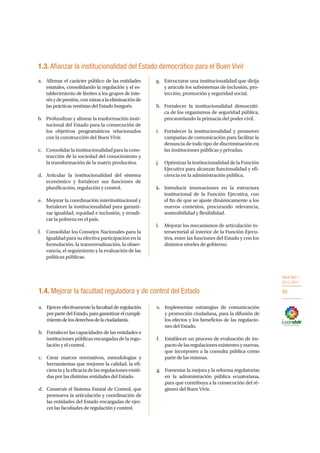 OBJETIVO 1
2013-2017
99
1.3. Afianzar la institucionalidad del Estado democrático para el Buen Vivir
a.	 Afirmar el carácter público de las entidades
estatales, consolidando la regulación y el es-
tablecimiento de límites a los grupos de inte-
résydepresión,conmirasalaeliminaciónde
las prácticas rentistas del Estado burgués.
b.	 Profundizar y alinear la trasformación insti-
tucional del Estado para la consecución de
los objetivos programáticos relacionados
con la construcción del Buen Vivir.
c.	 Consolidarlainstitucionalidadparalacons-
trucción de la sociedad del conocimiento y
la transformación de la matriz productiva.
d.	 Articular la institucionalidad del sistema
económico y fortalecer sus funciones de
planificación, regulación y control.
e.	 Mejorar la coordinación interinstitucional y
fortalecer la institucionalidad para garanti-
zar igualdad, equidad e inclusión, y erradi-
car la pobreza en el país.
f.	 Consolidar los Consejos Nacionales para la
Igualdad para su efectiva participación en la
formulación, la transversalización, la obser-
vancia, el seguimiento y la evaluación de las
políticas públicas.
g.	 Estructurar una institucionalidad que dirija
y articule los subsistemas de inclusión, pro-
tección, promoción y seguridad social.
h.	 Fortalecer la institucionalidad democráti-
ca de los organismos de seguridad pública,
precautelando la primacía del poder civil.
i.	 Fortalecer la institucionalidad y promover
campañas de comunicación para facilitar la
denuncia de todo tipo de discriminación en
las instituciones públicas y privadas.
j.	 Optimizar la institucionalidad de la Función
Ejecutiva para alcanzar funcionalidad y efi-
ciencia en la administración pública.
k.	 Introducir innovaciones en la estructura
institucional de la Función Ejecutiva, con
el fin de que se ajuste dinámicamente a los
nuevos contextos, procurando relevancia,
sostenibilidad y flexibilidad.
l.	 Mejorar los mecanismos de articulación in-
tersectorial al interior de la Función Ejecu-
tiva, entre las funciones del Estado y con los
distintos niveles de gobierno.
a.	 Ejercerefectivamentelafacultadderegulación
porpartedelEstado,paragarantizarelcumpli-
mientodelosderechosdelaciudadanía.
b.	 Fortalecer las capacidades de las entidades e
instituciones públicas encargadas de la regu-
lación y el control.
c.	 Crear marcos normativos, metodologías y
herramientas que mejoren la calidad, la efi-
cienciaylaeficaciadelasregulacionesemiti-
das por las distintas entidades del Estado.
d.	 Construir el Sistema Estatal de Control, que
promueva la articulación y coordinación de
las entidades del Estado encargadas de ejer-
cer las facultades de regulación y control.
e.	 Implementar estrategias de comunicación
y promoción ciudadana, para la difusión de
los efectos y los beneficios de las regulacio-
nes del Estado.
f.	 Establecer un proceso de evaluación de im-
pactodelasregulacionesexistentesynuevas,
que incorporen a la consulta pública como
parte de las mismas.
g.	 Fomentar la mejora y la reforma regulatorias
en la administración pública ecuatoriana,
para que contribuya a la consecución del ré-
gimen del Buen Vivir.
1.4. Mejorar la facultad reguladora y de control del Estado
 