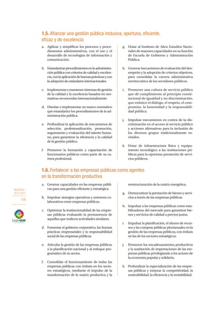 OBJETIVO 1
2013-2017
100
a.	 Generar capacidades en las empresas públi-
cas para una gestión eficiente y estratégica.
b.	 Impulsar sinergias operativas y entornos co-
laborativos entre empresas públicas.
c.	 Optimizar la institucionalidad de las empre-
sas públicas evaluando la permanencia de
aquellas que realicen actividades similares.
d.	 Fomentar el gobierno corporativo, las buenas
prácticas empresariales y la responsabilidad
socialdelasempresaspúblicas.
e.	 Articular la gestión de las empresas públicas
a la planificación nacional y al enfoque pro-
gramático de su sector.
f.	 Consolidar el funcionamiento de todas las
empresas públicas con énfasis en los secto-
res estratégicos, mediante el impulso de la
transformación de la matriz productiva y la
reestructuración de la matriz energética.
g.	 Democratizar la prestación de bienes y servi-
cios a través de las empresas públicas.
h.	 Impulsar a las empresas públicas como esta-
bilizadoras del mercado para garantizar bie-
nes y servicios de calidad a precios justos.
i.	 Impulsar la planificación, el ahorro de recur-
sos y las compras públicas plurianuales en la
gestión de las empresas públicas, con énfasis
en las de los sectores estratégicos.
j.	 Promover los encadenamientos productivos
y la sustitución de importaciones de las em-
presas públicas privilegiando a los actores de
la economía popular y solidaria.
k.	 Profundizar la especialización de las empre-
sas públicas y mejorar la competitividad, la
sostenibilidad, la eficiencia y la rentabilidad.
1.5. Afianzar una gestión pública inclusiva, oportuna, eficiente,
eficaz y de excelencia
a.	 Agilizar y simplificar los procesos y proce-
dimientos administrativos, con el uso y el
desarrollo de tecnologías de información y
comunicación.
b.	 Estandarizarprocedimientosenlaadministra-
ciónpúblicaconcriteriosdecalidadyexcelen-
cia,conlaaplicacióndebuenasprácticasycon
laadopcióndeestándaresinternacionales.
c.	 Implementarymantenersistemasdegestión
de la calidad y la excelencia basados en nor-
mativas reconocidas internacionalmente.
d.	 Diseñar e implementar un marco normativo
que estandarice los procedimientos de la ad-
ministración pública.
e.	 Profundizar la aplicación de mecanismos de
selección, profesionalización, promoción,
seguimiento y evaluación del talento huma-
no, para garantizar la eficiencia y la calidad
de la gestión pública.
f.	 Promover la formación y capacitación de
funcionarios públicos como parte de su ca-
rrera profesional.
g.	 Dotar al Instituto de Altos Estudios Nacio-
nalesdemayorescapacidadesensufunción
de Escuela de Gobierno y Administración
Pública.
h.	 Generarmecanismosdeevaluacióndeldes-
empeño y la adopción de criterios objetivos,
para consolidar la carrera administrativa
meritocrática de los servidores públicos.
i.	 Promover una cultura de servicio público
que dé cumplimiento al principio consti-
tucional de igualdad y no discriminación,
que enfatice el diálogo, el respeto, el com-
promiso, la honestidad y la responsabili-
dad pública.
j.	 Impulsar mecanismos en contra de la dis-
criminación en el acceso al servicio público
y acciones afirmativas para la inclusión de
los diversos grupos tradicionalmente ex-
cluidos.
k.	 Dotar de infraestructura física y equipa-
miento tecnológico a las instituciones pú-
blicas para la oportuna prestación de servi-
cios públicos.
1.6. Fortalecer a las empresas públicas como agentes
en la transformación productiva
 