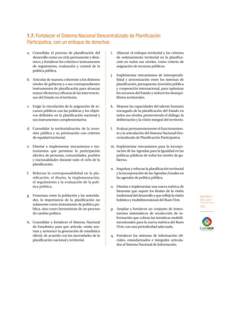 OBJETIVO 1
2013-2017
101
1.7. Fortalecer el Sistema Nacional Descentralizado de Planificación
Participativa, con un enfoque de derechos
a.	 Consolidar el proceso de planificación del
desarrollocomounciclopermanenteydiná-
mico, y fortalecer los criterios e instrumentos
de seguimiento, evaluación y control de la
política pública.
b.	 Articular de manera coherente a los distintos
niveles de gobierno y a sus correspondientes
instrumentos de planificación para alcanzar
mayoreficienciayeficaciadelasintervencio-
nes del Estado en el territorio.
c.	 Exigir la vinculación de la asignación de re-
cursos públicos con las políticas y los objeti-
vos definidos en la planificación nacional y
sus instrumentos complementarios.
d.	 Consolidar la territorialización de la inver-
sión pública y su priorización con criterios
de equidad territorial.
e.	 Diseñar e implementar mecanismos e ins-
trumentos que permitan la participación
efectiva de personas, comunidades, pueblos
y nacionalidades durante todo el ciclo de la
planificación.
f.	 Reforzar la corresponsabilidad en la pla-
nificación, el diseño, la implementación,
el seguimiento y la evaluación de la polí-
tica pública.
g.	 Fomentar, entre la población y las autorida-
des, la importancia de la planificación no
solamente como instrumento de política pú-
blica, sino como herramienta de un proceso
de cambio político.
h.	 Consolidar y fortalecer el Sistema Nacional
de Estadística para que articule, emita nor-
mas y armonice la generación de estadística
oficial, de acuerdo con las necesidades de la
planificación nacional y territorial.
i.	 Afianzar el enfoque territorial y los criterios
de ordenamiento territorial en la planifica-
ción en todos sus niveles, como criterio de
asignación de recursos públicos.
j.	 Implementar mecanismos de interoperabi-
lidad y armonización entre los sistemas de
planificación,presupuesto,inversiónpública
y cooperación internacional, para optimizar
los recursos del Estado y reducir los desequi-
librios territoriales.
k.	 Mejorar las capacidades del talento humano
encargado de la planificación del Estado en
todos sus niveles, promoviendo el diálogo, la
deliberación y la visión integral del territorio.
l.	 Evaluar permanentemente el funcionamien-
to y la articulación del Sistema Nacional Des-
centralizado de Planificación Participativa.
m.	Implementar mecanismos para la incorpo-
ración de las Agendas para la Igualdad en las
políticas públicas de todos los niveles de go-
bierno.
n.	 Impulsaryreforzarlaplanificaciónterritorial
y la incorporación de las Agendas Zonales en
las agendas de política pública.
o.	 Diseñar e implementar una nueva métrica de
bienestar que supere los límites de la visión
tradicionaldeldesarrolloyquereflejelavisión
holísticaymultidimensionaldelBuenVivir.
p.	 Ampliar y fortalecer un conjunto de instru-
mentos sistemáticos de recolección de in-
formación que cubran las temáticas multidi-
mensionales para la nueva métrica del Buen
Vivir, con una periodicidad adecuada.
q.	 Fortalecer los sistemas de información ofi-
ciales, estandarizados e integrales articula-
dos al Sistema Nacional de Información.
 
