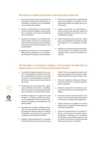 OBJETIVO 1
2013-2017
102
a.	 Consolidar la implementación de mecanis-
mos de participación ciudadana para forta-
lecer la articulación del Estado y la sociedad
en todos los niveles de gobierno y funciones
delEstado,ymejorarlosprocesosdetomade
decisiones.
b.	 Profundizar procesos de formación, capaci-
tación, difusión, información y sensibiliza-
ción que promuevan la participación ciuda-
dana y construyan una cultura democrática.
c.	 Establecer programas de capacitación para
servidoras y servidores públicos que procu-
ren el cumplimiento de los derechos de par-
ticipación ciudadana y la transparencia en la
gestión pública.
d.	 Consolidar los Consejos Ciudadanos Secto-
riales de la Función Ejecutiva involucrando a
las poblaciones diversas, según las temáticas
de igualdad, en los procesos de construcción
y seguimiento de las agendas públicas.
e.	 Impulsar el funcionamiento de la Asamblea
Ciudadana Plurinacional e Intercultural para
elBuenVivircomoespaciodeconsultaydiá-
logo para el proceso de formulación y segui-
miento del Plan Nacional para el Buen Vivir.
f.	 Promover audiencias públicas periódicas y
otras formas abiertas y accesibles de partici-
pación ciudadana.
g.	 Fortalecer mecanismos de monitoreo y eva-
luación de los procesos de participación ciu-
dadana.
h.	 Promover procesos de interlocución de las
diversas instancias del Estado a nivel central
y territorial, con el tejido social organizado.
i.	 Animar procesos de cogestión de servicios
públicos entre la institucionalidad estatal y la
ciudadanía organizada.
j.	 Promover la generación de la normativa re-
ferente a los procesos de consulta previa y
participación ciudadana de las comunida-
des, pueblos y nacionalidades, para los casos
enlosquelasdecisionesoautorizacionesdel
Estado puedan afectar al ambiente.
a.	 Potenciar los mecanismos y los espacios de
articulaciónydiálogoentreelEstadoylasco-
munidades, los pueblos y las nacionalidades,
con un enfoque intercultural.
b.	 Apoyar la conformación de las circunscrip-
ciones territoriales indígenas, afroecuatoria-
nas y montubias, de acuerdo a lo establecido
en la Constitución.
c.	 Establecer mecanismos en las distintas enti-
dades estatales, a fin de que el enfoque pluri-
nacionaleinterculturalseaparteconstitutiva
de la generación de políticas públicas y de la
gestión pública.
d. Impulsar la prestación de servicios públicos
diferenciados, adaptados a la cosmovisión y
losenfoquesdelospueblosynacionalidades.
e.	 Promover la incorporación de profesionales
de las nacionalidades y los pueblos en la ad-
ministración pública sin ningún tipo de dis-
criminación.
f.	 Generar mecanismos de resarcimiento y
acción afirmativa que permitan superar los
procesos históricos de exclusión de las na-
cionalidades y pueblos.
g.	 Definir lineamientos de protección y apoyo
de las nacionalidades y los pueblos en riesgo
de desaparecer y/o en aislamiento volunta-
rio.
h.	 Establecermecanismosquepermitangaran-
tizar los derechos de los pueblos y las nacio-
nalidades sobre el uso de los territorios an-
cestrales.
1.8. Construir el Estado plurinacional e intercultural para el Buen Vivir
1.9. Consolidar la participación ciudadana en los procesos de elaboración de
políticas públicas y en el relacionamiento Estado-sociedad
 